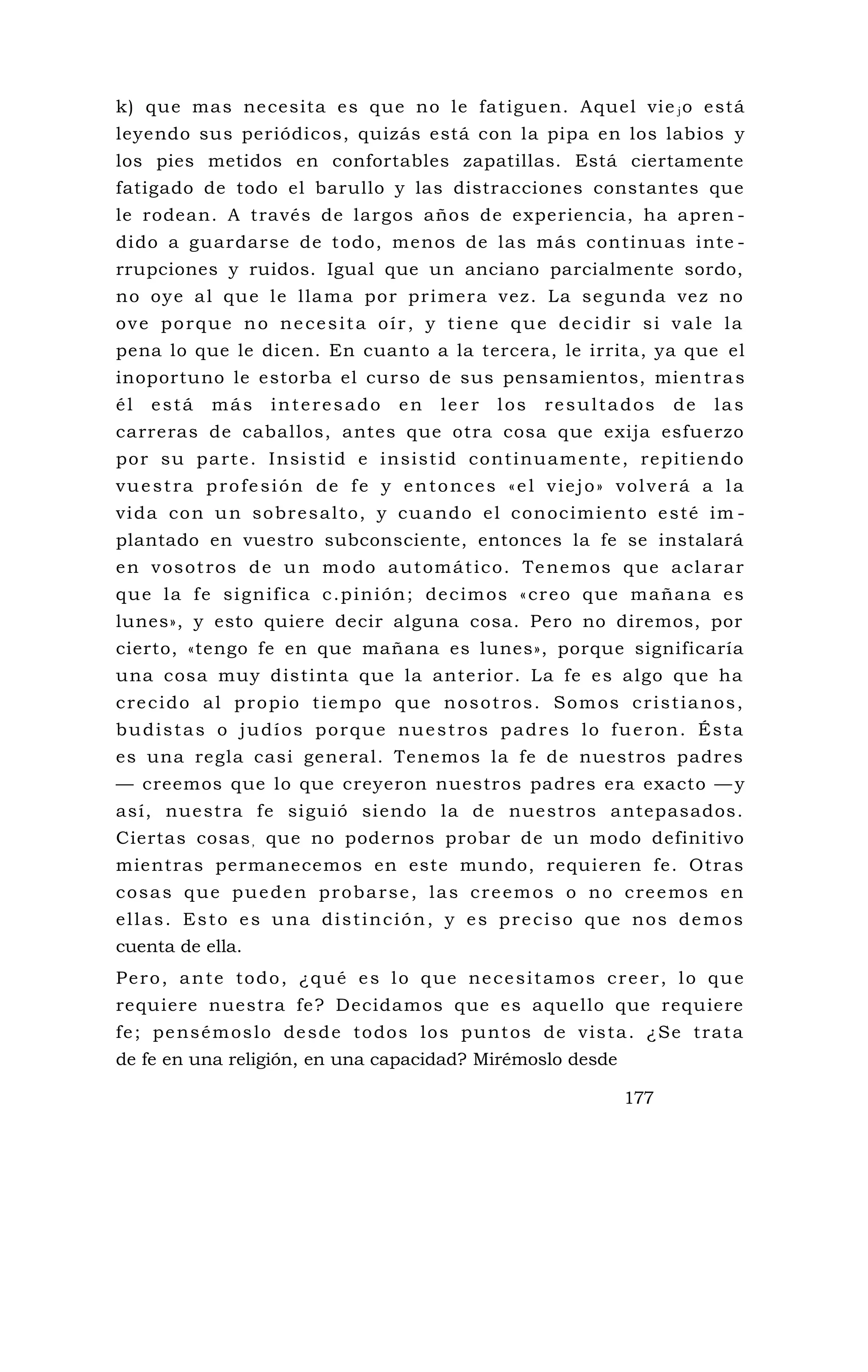 k) que mas necesita es que no le fatiguen. Aquel vie jo está
leyendo sus periódicos, quizás está con la pipa en los labios y
los pies metidos en confortables zapatillas. Está ciertamente
fatigado de todo el barullo y las distracciones constantes que
le rodean. A través de largos años de experiencia, ha apren -
dido a guardarse de todo, menos de las más continuas inte -
rrupciones y ruidos. Igual que un anciano parcialmente sordo,
no oye al que le llama por primera vez. La segunda vez no
ove porque no necesita oír, y tiene que decidir si vale la
pena lo que le dicen. En cuanto a la tercera, le irrita, ya que el
inoportuno le estorba el curso de sus pensamientos, mientras
él está más interesado en leer los resultados de las
carreras de caballos, antes que otra cosa que exija esfuerzo
por su parte. Insistid e insistid continuamente, repitiendo
vuestra profesión de fe y entonces «el viejo» volverá a la
vida con un sobresalto, y cuando el conocimiento esté im -
plantado en vuestro subconsciente, entonces la fe se instalará
en vosotros de un modo automático. Tenemos que aclarar
que la fe significa c.pinión; decimos «creo que mañana es
lunes», y esto quiere decir alguna cosa. Pero no diremos, por
cierto, «tengo fe en que mañana es lunes», porque significaría
una cosa muy distinta que la anterior. La fe es algo que ha
crecido al propio tiempo que nosotros. Somos cristianos,
budistas o judíos porque nuestros padres lo fueron. Ésta
es una regla casi general. Tenemos la fe de nuestros padres
— creemos que lo que creyeron nuestros padres era exacto — y
así, nuestra fe siguió siendo la de nuestros antepasados.
Ciertas cosas, que no podernos probar de un modo definitivo
mientras permanecemos en este mundo, requieren fe. Otras
cosas que pueden probarse, las creemos o no creemos en
ellas. Esto es una distinción, y es preciso que nos demos
cuenta de ella.
Pero, ante todo, ¿qué es lo que necesitamos creer, lo que
requiere nuestra fe? Decidamos que es aquello que requiere
fe; pensémoslo desde todos los puntos de vista. ¿Se trata
de fe en una religión, en una capacidad? Mirémoslo desde
177
 