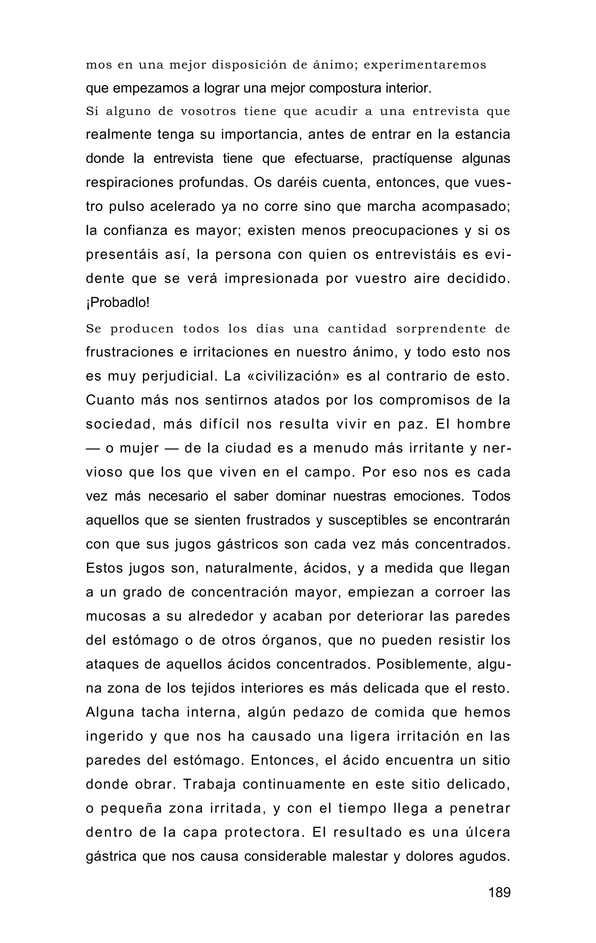 mos en una mejor disposición de ánimo; experimentaremos
que empezamos a lograr una mejor compostura interior.
Si alguno de vosotros tiene que acudir a una entrevista que
realmente tenga su importancia, antes de entrar en la estancia
donde la entrevista tiene que efectuarse, practíquense algunas
respiraciones profundas. Os daréis cuenta, entonces, que vues-
tro pulso acelerado ya no corre sino que marcha acompasado;
la confianza es mayor; existen menos preocupaciones y si os
presentáis así, la persona con quien os entrevistáis es evi-
dente que se verá impresionada por vuestro aire decidido.
¡Probadlo!
Se producen todos los días una cantidad sorprendente de
frustraciones e irritaciones en nuestro ánimo, y todo esto nos
es muy perjudicial. La «civilización» es al contrario de esto.
Cuanto más nos sentirnos atados por los compromisos de la
sociedad, más difícil nos resulta vivir en paz. El hombre
— o mujer — de la ciudad es a menudo más irritante y ner-
vioso que los que viven en el campo. Por eso nos es cada
vez más necesario el saber dominar nuestras emociones. Todos
aquellos que se sienten frustrados y susceptibles se encontrarán
con que sus jugos gástricos son cada vez más concentrados.
Estos jugos son, naturalmente, ácidos, y a medida que llegan
a un grado de concentración mayor, empiezan a corroer las
mucosas a su alrededor y acaban por deteriorar las paredes
del estómago o de otros órganos, que no pueden resistir los
ataques de aquellos ácidos concentrados. Posiblemente, algu-
na zona de los tejidos interiores es más delicada que el resto.
Alguna tacha interna, algún pedazo de comida que hemos
ingerido y que nos ha causado una ligera irritación en las
paredes del estómago. Entonces, el ácido encuentra un sitio
donde obrar. Trabaja continuamente en este sitio delicado,
o pequeña zona irritada, y con el tiempo llega a penetrar
dentro de la capa protectora. El resultado es una úlcera
gástrica que nos causa considerable malestar y dolores agudos.
Como habemos oído decir a menudo, las úlceras gástricas
189
 