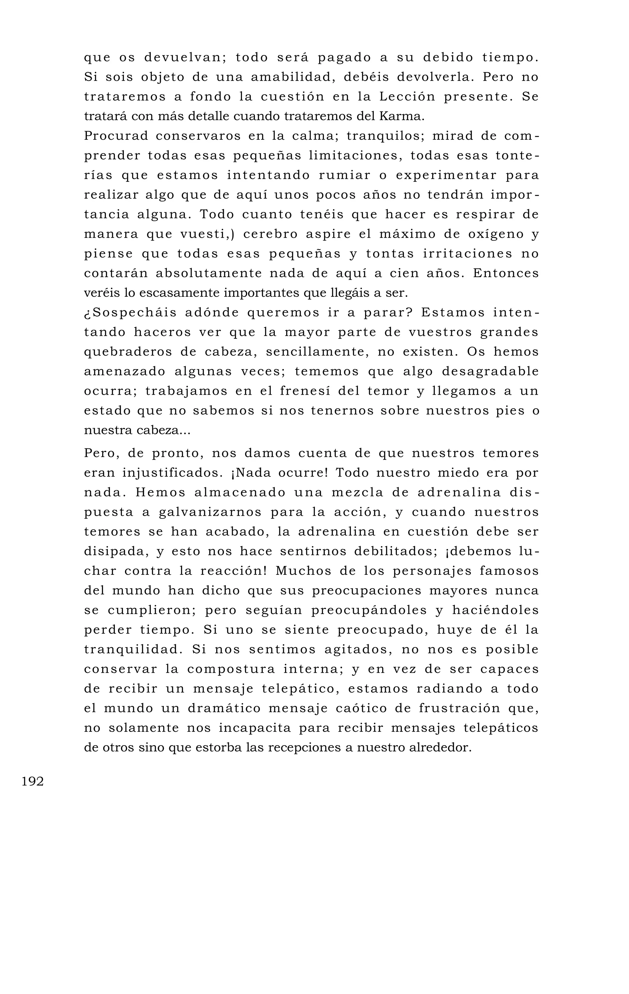 que os devuelvan; todo será pagado a su debido tiempo.
Si sois objeto de una amabilidad, debéis devolverla. Pero no
trataremos a fondo la cuestión en la Lección presente. Se
tratará con más detalle cuando trataremos del Karma.
Procurad conservaros en la calma; tranquilos; mirad de com -
prender todas esas pequeñas limitaciones, todas esas tonte -
rías que estamos intentando rumiar o experimentar para
realizar algo que de aquí unos pocos años no tendrán impor -
tancia alguna. Todo cuanto tenéis que hacer es respirar de
manera que vuesti,) cerebro aspire el máximo de oxígeno y
piense que todas esas pequeñas y tontas irritaciones no
contarán absolutamente nada de aquí a cien años. Entonces
veréis lo escasamente importantes que llegáis a ser.
¿Sospecháis adónde queremos ir a parar? Estamos inten -
tando haceros ver que la mayor parte de vuestros grandes
quebraderos de cabeza, sencillamente, no existen. Os hemos
amenazado algunas veces; tememos que algo desagradable
ocurra; trabajamos en el frenesí del temor y llegamos a un
estado que no sabemos si nos tenernos sobre nuestros pies o
nuestra cabeza...
Pero, de pronto, nos damos cuenta de que nuestros temores
eran injustificados. ¡Nada ocurre! Todo nuestro miedo era por
nada. Hemos almacenado una mezcla de adrenalina dis -
puesta a galvanizarnos para la acción, y cuando nuestros
temores se han acabado, la adrenalina en cuestión debe ser
disipada, y esto nos hace sentirnos debilitados; ¡debemos lu-
char contra la reacción! Muchos de los personajes famosos
del mundo han dicho que sus preocupaciones mayores nunca
se cumplieron; pero seguían preocupándoles y haciéndoles
perder tiempo. Si uno se siente preocupado, huye de él la
tranquilidad. Si nos sentimos agitados, no nos es posible
conservar la compostura interna; y en vez de ser capaces
de recibir un mensaje telepático, estamos radiando a todo
el mundo un dramático mensaje caótico de frustración que,
no solamente nos incapacita para recibir mensajes telepáticos
de otros sino que estorba las recepciones a nuestro alrededor.
192
 