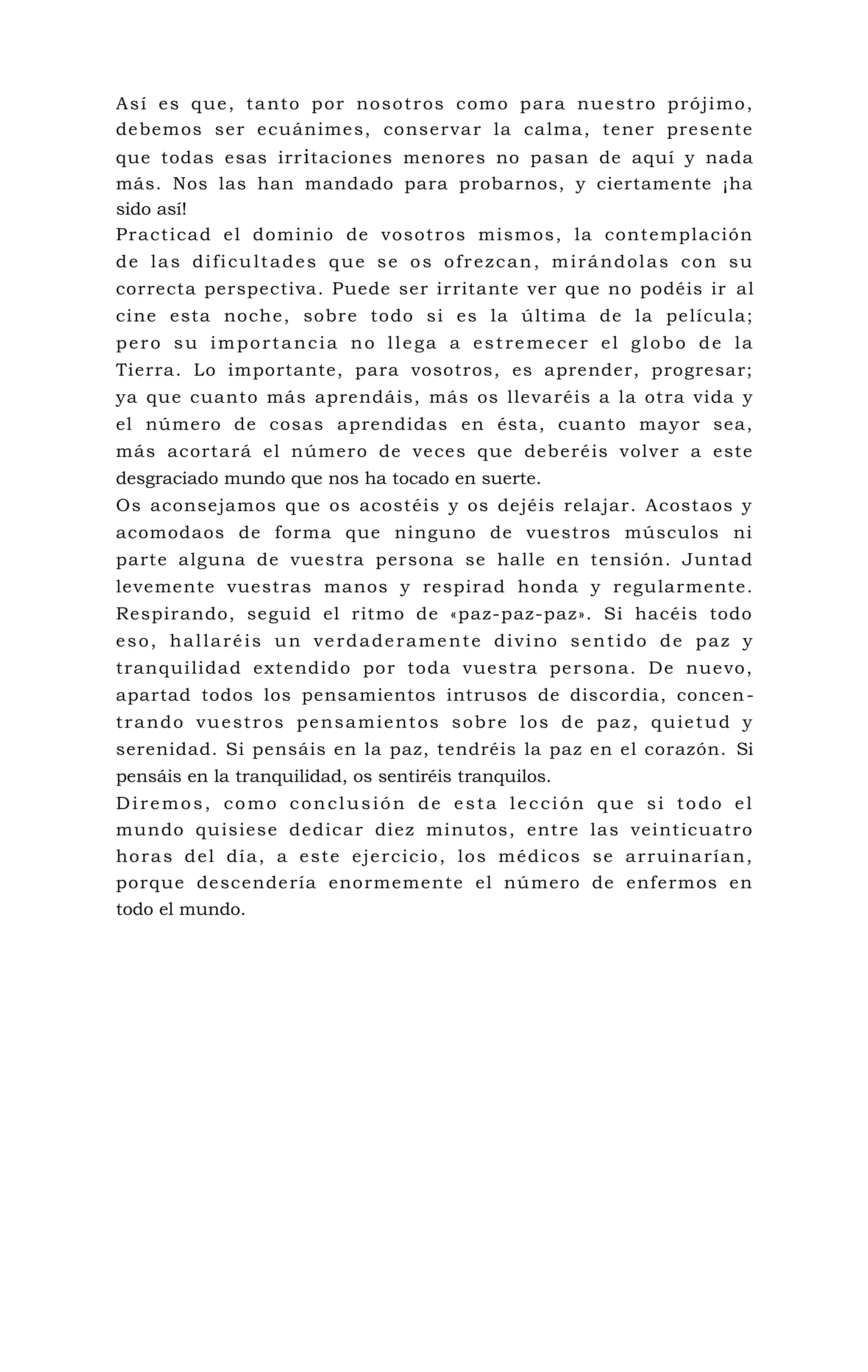 Así es que, tanto por nosotros como para nuestro prójimo,
debemos ser ecuánimes, conservar la calma, tener presente
que todas esas irritaciones menores no pasan de aquí y nada
más. Nos las han mandado para probarnos, y ciertamente ¡ha
sido así!
Practicad el dominio de vosotros mismos, la contemplación
de las dificultades que se os ofrezcan, mirándolas con su
correcta perspectiva. Puede ser irritante ver que no podéis ir al
cine esta noche, sobre todo si es la última de la película;
pero su importancia no llega a estremecer el globo de la
Tierra. Lo importante, para vosotros, es aprender, progresar;
ya que cuanto más aprendáis, más os llevaréis a la otra vida y
el número de cosas aprendidas en ésta, cuanto mayor sea,
más acortará el número de veces que deberéis volver a este
desgraciado mundo que nos ha tocado en suerte.
Os aconsejamos que os acostéis y os dejéis relajar. Acostaos y
acomodaos de forma que ninguno de vuestros músculos ni
parte alguna de vuestra persona se halle en tensión. Juntad
levemente vuestras manos y respirad honda y regularmente.
Respirando, seguid el ritmo de «paz-paz-paz». Si hacéis todo
eso, hallaréis un verdaderamente divino sentido de paz y
tranquilidad extendido por toda vuestra persona. De nuevo,
apartad todos los pensamientos intrusos de discordia, concen-
trando vuestros pensamientos sobre los de paz, quietud y
serenidad. Si pensáis en la paz, tendréis la paz en el corazón. Si
pensáis en la tranquilidad, os sentiréis tranquilos.
Diremos, como conclusión de esta lección que si todo el
mundo quisiese dedicar diez minutos, entre las veinticuatro
horas del día, a este ejercicio, los médicos se arruinarían,
porque descendería enormemente el número de enfermos en
todo el mundo.
 