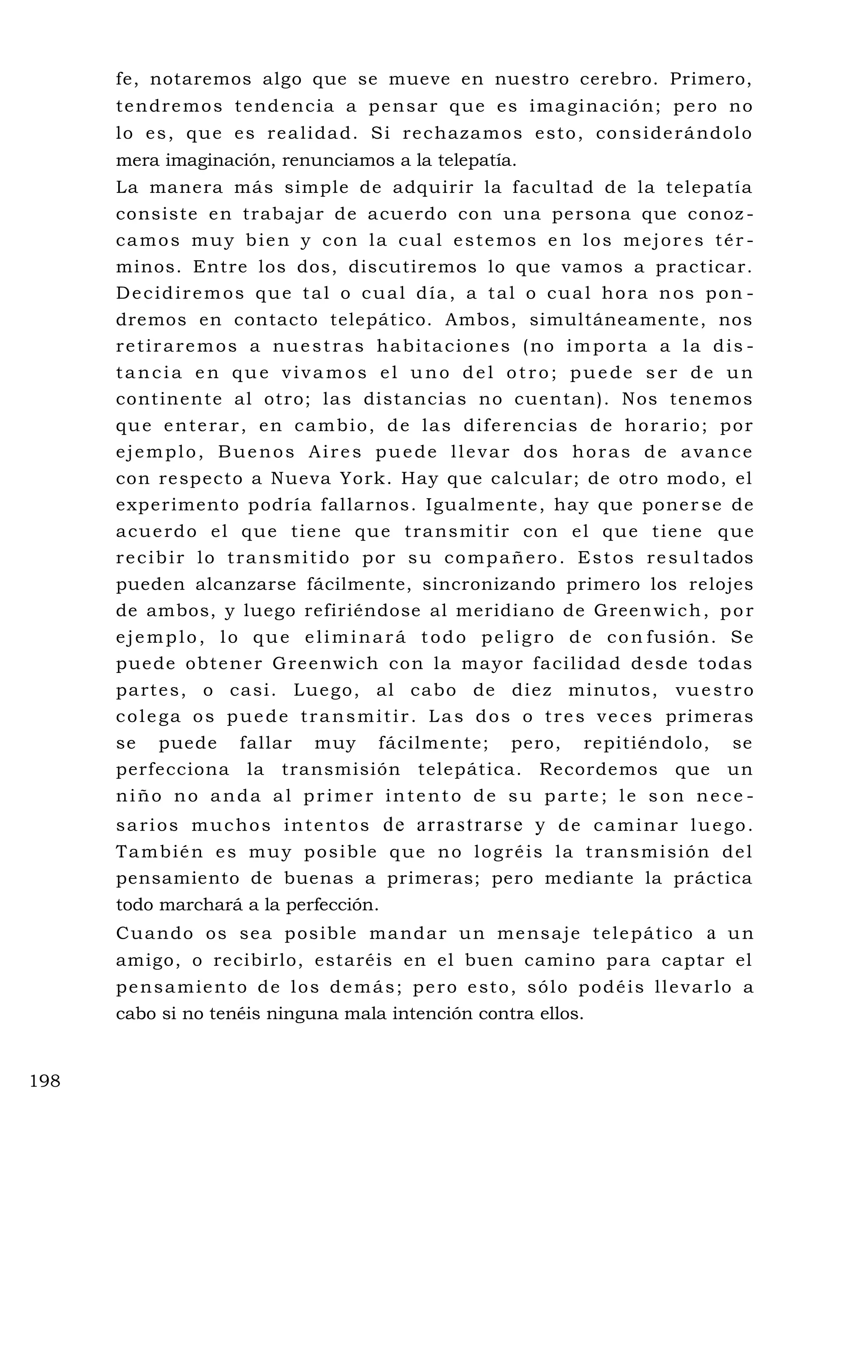 fe, notaremos algo que se mueve en nuestro cerebro. Primero,
tendremos tendencia a pensar que es imaginación; pero no
lo es, que es realidad. Si rechazamos esto, considerándolo
mera imaginación, renunciamos a la telepatía.
La manera más simple de adquirir la facultad de la telepatía
consiste en trabajar de acuerdo con una persona que conoz -
camos muy bien y con la cual estemos en los mejores tér -
minos. Entre los dos, discutiremos lo que vamos a practicar.
Decidiremos que tal o cual día, a tal o cual hora nos pon -
dremos en contacto telepático. Ambos, simultáneamente, nos
retiraremos a nuestras habitaciones (no importa a la dis -
tancia en que vivamos el uno del otro; puede ser de un
continente al otro; las distancias no cuentan). Nos tenemos
que enterar, en cambio, de las diferencias de horario; por
ejemplo, Buenos Aires puede llevar dos horas de avance
con respecto a Nueva York. Hay que calcular; de otro modo, el
experimento podría fallarnos. Igualmente, hay que poner se de
acuerdo el que tiene que transmitir con el que tiene que
recibir lo transmitido por su compañero. Estos resul tados
pueden alcanzarse fácilmente, sincronizando primero los relojes
de ambos, y luego refiriéndose al meridiano de Greenwich, por
ejemplo, lo que eliminará todo peligro de con fusión. Se
puede obtener Greenwich con la mayor facilidad desde todas
partes, o casi. Luego, al cabo de diez minutos, vuestro
colega os puede transmitir. Las dos o tres veces primeras
se puede fallar muy fácilmente; pero, repitiéndolo, se
perfecciona la transmisión telepática. Recordemos que un
niño no anda al primer intento de su parte; le son nece -
sarios muchos intentos de arrastrarse y de caminar luego.
También es muy posible que no logréis la transmisión del
pensamiento de buenas a primeras; pero mediante la práctica
todo marchará a la perfección.
Cuando os sea posible mandar un mensaje telepático a un
amigo, o recibirlo, estaréis en el buen camino para captar el
pensamiento de los demás; pero esto, sólo podéis llevarlo a
cabo si no tenéis ninguna mala intención contra ellos.
198
 