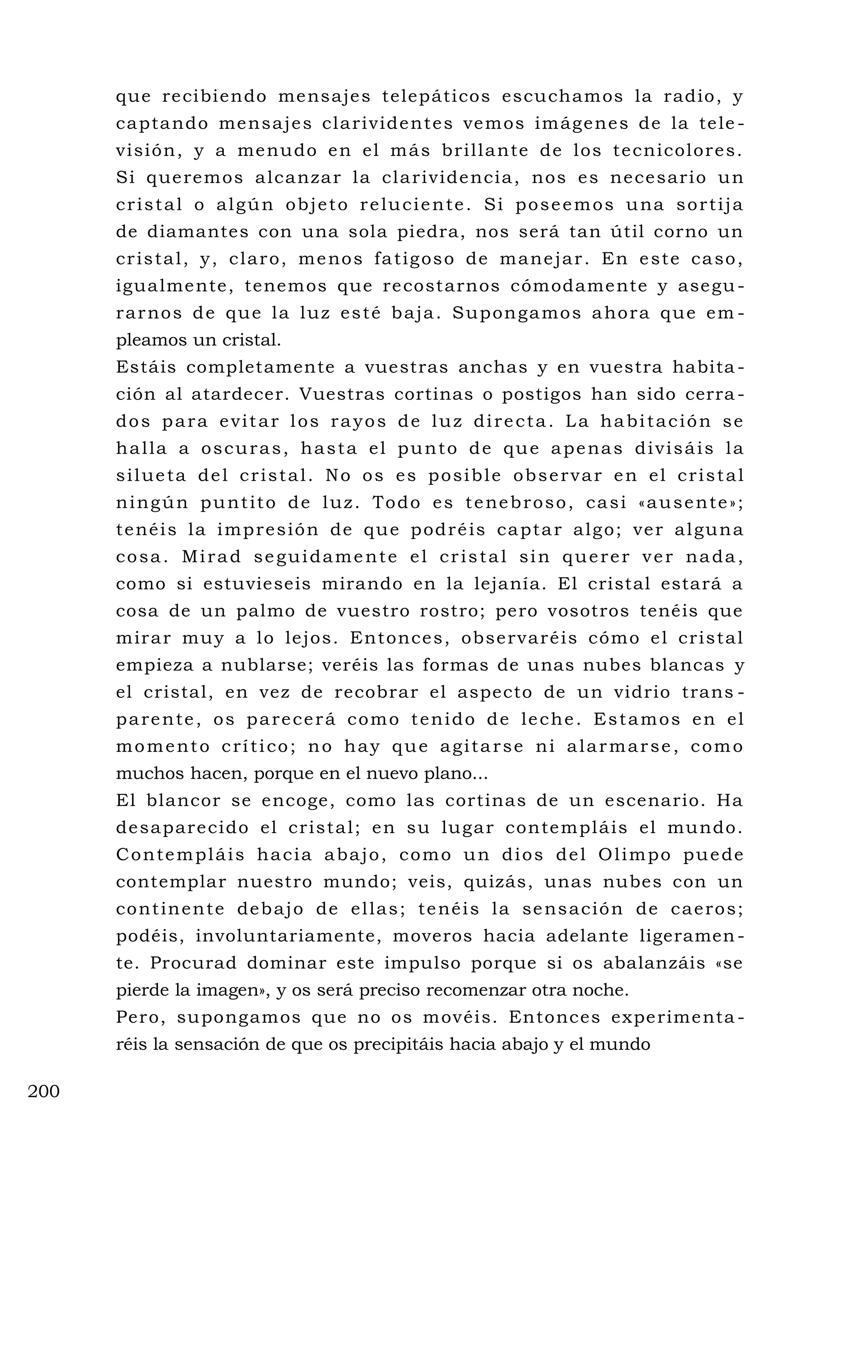que recibiendo mensajes telepáticos escuchamos la radio, y
captando mensajes clarividentes vemos imágenes de la tele -
visión, y a menudo en el más brillante de los tecnicolores.
Si queremos alcanzar la clarividencia, nos es necesario un
cristal o algún objeto reluciente. Si poseemos una sortija
de diamantes con una sola piedra, nos será tan útil corno un
cristal, y, claro, menos fatigoso de manejar. En este caso,
igualmente, tenemos que recostarnos cómodamente y asegu-
rarnos de que la luz esté baja. Supongamos ahora que em -
pleamos un cristal.
Estáis completamente a vuestras anchas y en vuestra habita -
ción al atardecer. Vuestras cortinas o postigos han sido cerra -
dos para evitar los rayos de luz directa. La habitación se
halla a oscuras, hasta el punto de que apenas divisáis la
silueta del cristal. No os es posible observar en el cristal
ningún puntito de luz. Todo es tenebroso, casi «ausente»;
tenéis la impresión de que podréis captar algo; ver alguna
cosa. Mirad seguidamente el cristal sin querer ver nada,
como si estuvieseis mirando en la lejanía. El cristal estará a
cosa de un palmo de vuestro rostro; pero vosotros tenéis que
mirar muy a lo lejos. Entonces, observaréis cómo el cristal
empieza a nublarse; veréis las formas de unas nubes blancas y
el cristal, en vez de recobrar el aspecto de un vidrio trans -
parente, os parecerá como tenido de leche. Estamos en el
momento crítico; no hay que agitarse ni alarmarse, como
muchos hacen, porque en el nuevo plano...
El blancor se encoge, como las cortinas de un escenario. Ha
desaparecido el cristal; en su lugar contempláis el mundo.
Contempláis hacia abajo, como un dios del Olimpo puede
contemplar nuestro mundo; veis, quizás, unas nubes con un
continente debajo de ellas; tenéis la sensación de caeros;
podéis, involuntariamente, moveros hacia adelante ligeramen -
te. Procurad dominar este impulso porque si os abalanzáis «se
pierde la imagen», y os será preciso recomenzar otra noche.
Pero, supongamos que no os movéis. Entonces experimenta -
réis la sensación de que os precipitáis hacia abajo y el mundo
200
 