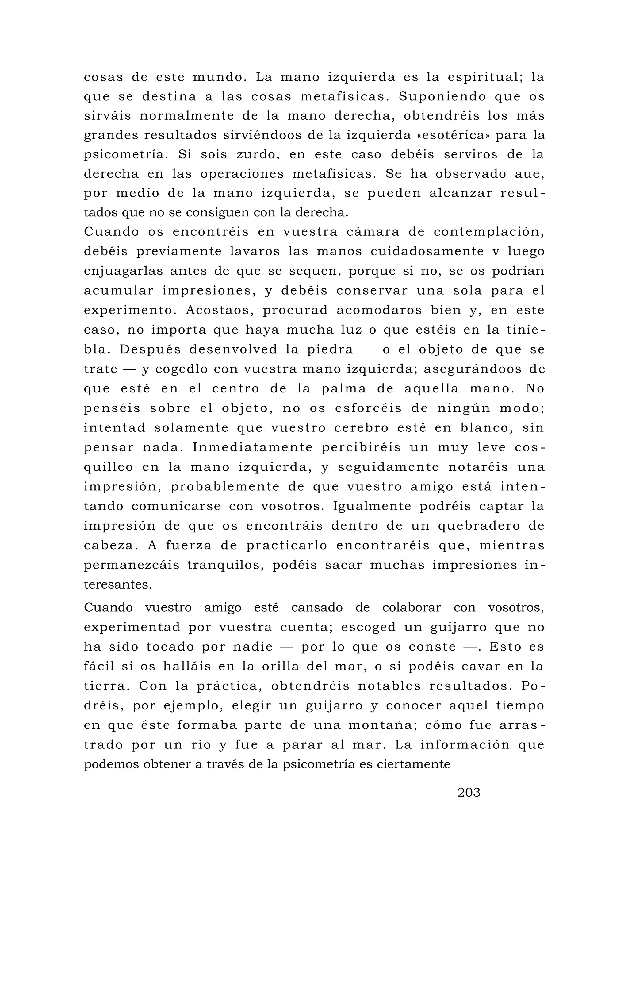 cosas de este mundo. La mano izquierda es la espiritual; la
que se destina a las cosas metafísicas. Suponiendo que os
sirváis normalmente de la mano derecha, obtendréis los más
grandes resultados sirviéndoos de la izquierda «esotérica» para la
psicometría. Si sois zurdo, en este caso debéis serviros de la
derecha en las operaciones metafísicas. Se ha observado aue,
por medio de la mano izquierda, se pueden alcanzar resul -
tados que no se consiguen con la derecha.
Cuando os encontréis en vuestra cámara de contemplación,
debéis previamente lavaros las manos cuidadosamente v luego
enjuagarlas antes de que se sequen, porque si no, se os podrían
acumular impresiones, y debéis conservar una sola para el
experimento. Acostaos, procurad acomodaros bien y, en este
caso, no importa que haya mucha luz o que estéis en la tinie -
bla. Después desenvolved la piedra — o el objeto de que se
trate — y cogedlo con vuestra mano izquierda; asegurándoos de
que esté en el centro de la palma de aquella mano. No
penséis sobre el objeto, no os esforcéis de ningún modo;
intentad solamente que vuestro cerebro esté en blanco, sin
pensar nada. Inmediatamente percibiréis un muy leve cos -
quilleo en la mano izquierda, y seguidamente notaréis una
impresión, probablemente de que vuestro amigo está inten -
tando comunicarse con vosotros. Igualmente podréis captar la
impresión de que os encontráis dentro de un quebradero de
cabeza. A fuerza de practicarlo encontraréis que, mientras
permanezcáis tranquilos, podéis sacar muchas impresiones in -
teresantes.
Cuando vuestro amigo esté cansado de colaborar con vosotros,
experimentad por vuestra cuenta; escoged un guijarro que no
ha sido tocado por nadie — por lo que os conste —. Esto es
fácil si os halláis en la orilla del mar, o si podéis cavar en la
tierra. Con la práctica, obtendréis notables resultados. Po -
dréis, por ejemplo, elegir un guijarro y conocer aquel tiempo
en que éste formaba parte de una montaña; cómo fue arras -
trado por un río y fue a parar al mar. La información que
podemos obtener a través de la psicometría es ciertamente
203
 
