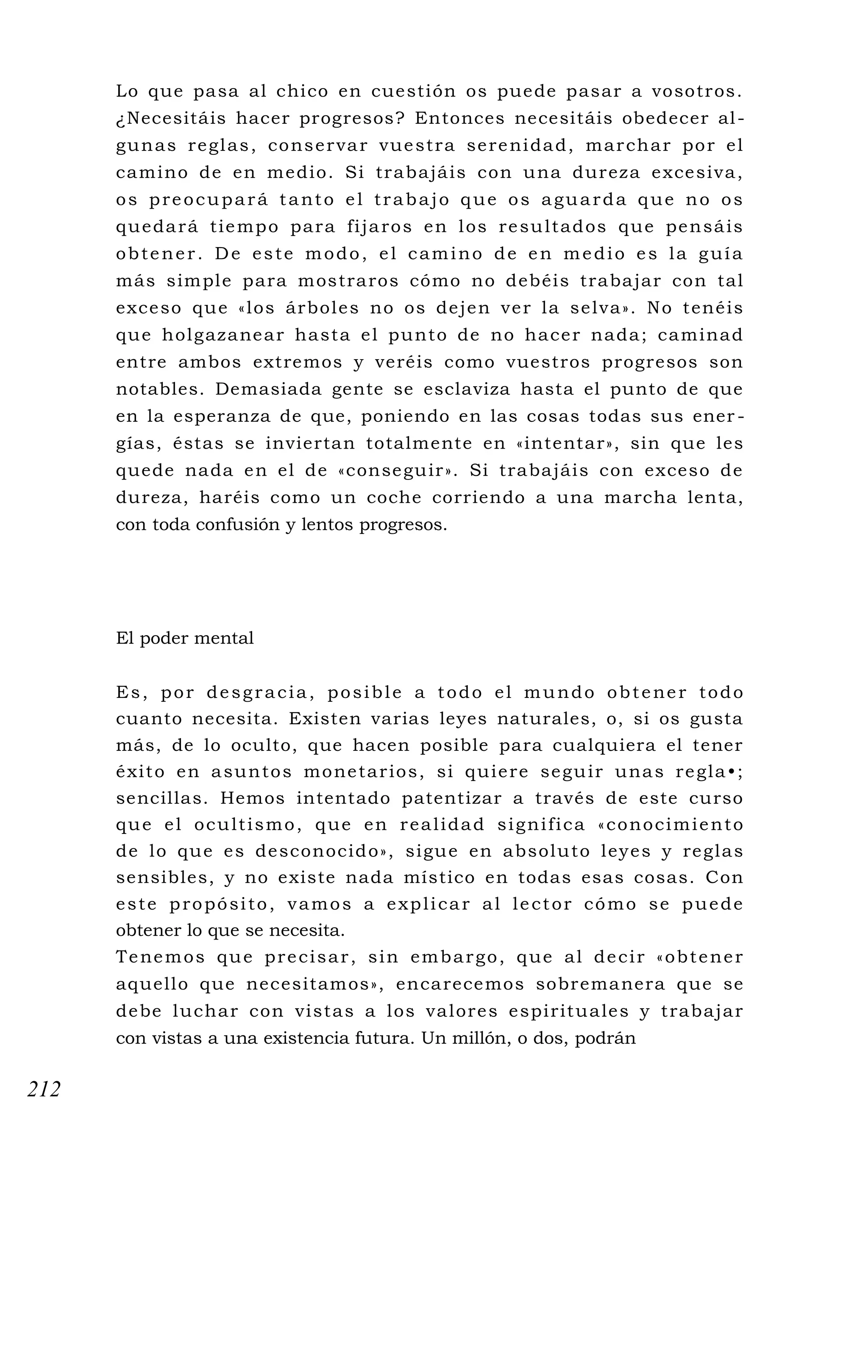 Lo que pasa al chico en cuestión os puede pasar a vosotros.
¿Necesitáis hacer progresos? Entonces necesitáis obedecer al-
gunas reglas, conservar vuestra serenidad, marchar por el
camino de en medio. Si trabajáis con una dureza excesiva,
os preocupará tanto el trabajo que os aguarda que no os
quedará tiempo para fijaros en los resultados que pensáis
obtener. De este modo, el camino de en medio es la guía
más simple para mostraros cómo no debéis trabajar con tal
exceso que «los árboles no os dejen ver la selva». No tenéis
que holgazanear hasta el punto de no hacer nada; caminad
entre ambos extremos y veréis como vuestros progresos son
notables. Demasiada gente se esclaviza hasta el punto de que
en la esperanza de que, poniendo en las cosas todas sus ener -
gías, éstas se inviertan totalmente en «intentar», sin que les
quede nada en el de «conseguir». Si trabajáis con exceso de
dureza, haréis como un coche corriendo a una marcha lenta,
con toda confusión y lentos progresos.
El poder mental
Es, por desgracia, posible a todo el mundo obtener todo
cuanto necesita. Existen varias leyes naturales, o, si os gusta
más, de lo oculto, que hacen posible para cualquiera el tener
éxito en asuntos monetarios, si quiere seguir unas regla•;
sencillas. Hemos intentado patentizar a través de este curso
que el ocultismo, que en realidad significa «conocimiento
de lo que es desconocido», sigue en absoluto leyes y reglas
sensibles, y no existe nada místico en todas esas cosas. Con
este propósito, vamos a explicar al lector cómo se puede
obtener lo que se necesita.
Tenemos que precisar, sin embargo, que al decir «obtener
aquello que necesitamos», encarecemos sobremanera que se
debe luchar con vistas a los valores espirituales y trabajar
con vistas a una existencia futura. Un millón, o dos, podrán
212
 