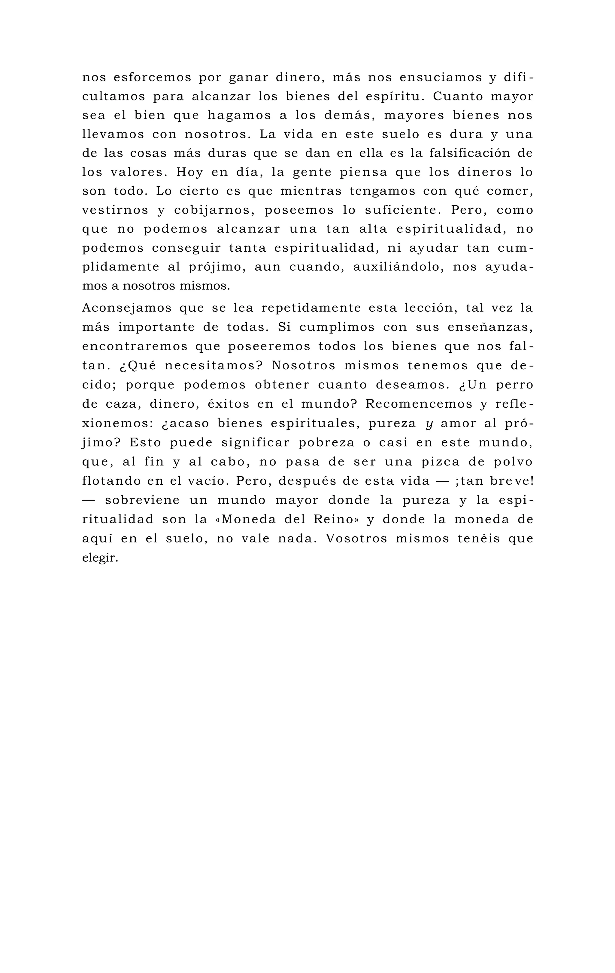 nos esforcemos por ganar dinero, más nos ensuciamos y difi -
cultamos para alcanzar los bienes del espíritu. Cuanto mayor
sea el bien que hagamos a los demás, mayores bienes nos
llevamos con nosotros. La vida en este suelo es dura y una
de las cosas más duras que se dan en ella es la falsificación de
los valores. Hoy en día, la gente piensa que los dineros lo
son todo. Lo cierto es que mientras tengamos con qué comer,
vestirnos y cobijarnos, poseemos lo suficiente. Pero, como
que no podemos alcanzar una tan alta espiritualidad, no
podemos conseguir tanta espiritualidad, ni ayudar tan cum -
plidamente al prójimo, aun cuando, auxiliándolo, nos ayuda -
mos a nosotros mismos.
Aconsejamos que se lea repetidamente esta lección, tal vez la
más importante de todas. Si cumplimos con sus enseñanzas,
encontraremos que poseeremos todos los bienes que nos fal -
tan. ¿Qué necesitamos? Nosotros mismos tenemos que de -
cido; porque podemos obtener cuanto deseamos. ¿Un perro
de caza, dinero, éxitos en el mundo? Recomencemos y refle -
xionemos: ¿acaso bienes espirituales, pureza y amor al pró-
jimo? Esto puede significar pobreza o casi en este mundo,
que, al fin y al cabo, no pasa de ser una pizca de polvo
flotando en el vacío. Pero, después de esta vida — ;tan bre ve!
— sobreviene un mundo mayor donde la pureza y la espi -
ritualidad son la «Moneda del Reino» y donde la moneda de
aquí en el suelo, no vale nada. Vosotros mismos tenéis que
elegir.
 