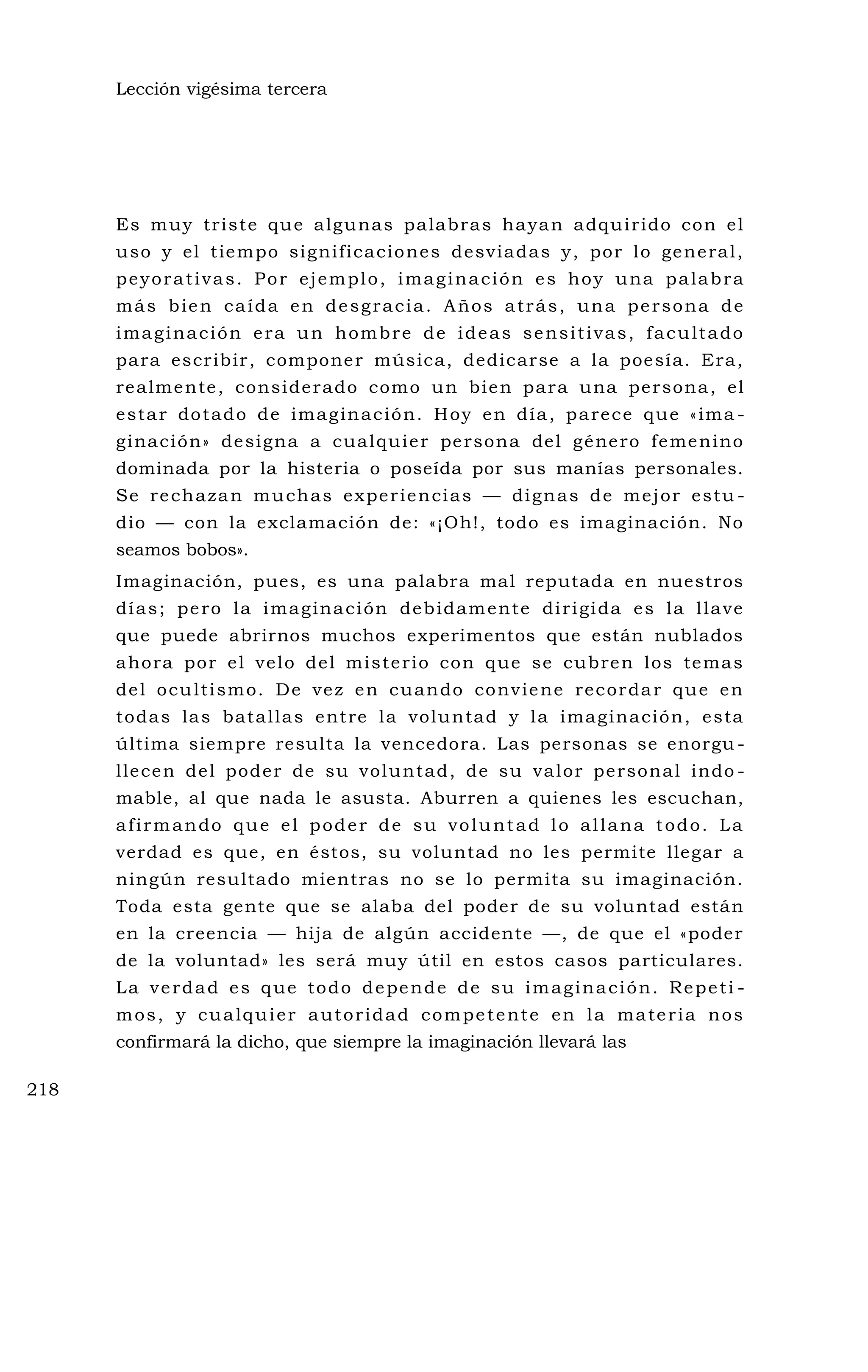 Lección vigésima tercera
Es muy triste que algunas palabras hayan adquirido con el
uso y el tiempo significaciones desviadas y, por lo general,
peyorativas. Por ejemplo, imaginación es hoy una palabra
más bien caída en desgracia. Años atrás, una persona de
imaginación era un hombre de ideas sensitivas, facultado
para escribir, componer música, dedicarse a la poesía. Era,
realmente, considerado como un bien para una persona, el
estar dotado de imaginación. Hoy en día, parece que «ima -
ginación» designa a cualquier persona del género femenino
dominada por la histeria o poseída por sus manías personales.
Se rechazan muchas experiencias — dignas de mejor estu -
dio — con la exclamación de: «¡Oh!, todo es imaginación. No
seamos bobos».
Imaginación, pues, es una palabra mal reputada en nuestros
días; pero la imaginación debidamente dirigida es la llave
que puede abrirnos muchos experimentos que están nublados
ahora por el velo del misterio con que se cubren los temas
del ocultismo. De vez en cuando conviene recordar que en
todas las batallas entre la voluntad y la imaginación, esta
última siempre resulta la vencedora. Las personas se enorgu -
llecen del poder de su voluntad, de su valor personal indo -
mable, al que nada le asusta. Aburren a quienes les escuchan,
afirmando que el poder de su voluntad lo allana todo. La
verdad es que, en éstos, su voluntad no les permite llegar a
ningún resultado mientras no se lo permita su imaginación.
Toda esta gente que se alaba del poder de su voluntad están
en la creencia — hija de algún accidente —, de que el «poder
de la voluntad» les será muy útil en estos casos particulares.
La verdad es que todo depende de su imaginación. Repeti -
mos, y cualquier autoridad competente en la materia nos
confirmará la dicho, que siempre la imaginación llevará las
218
 