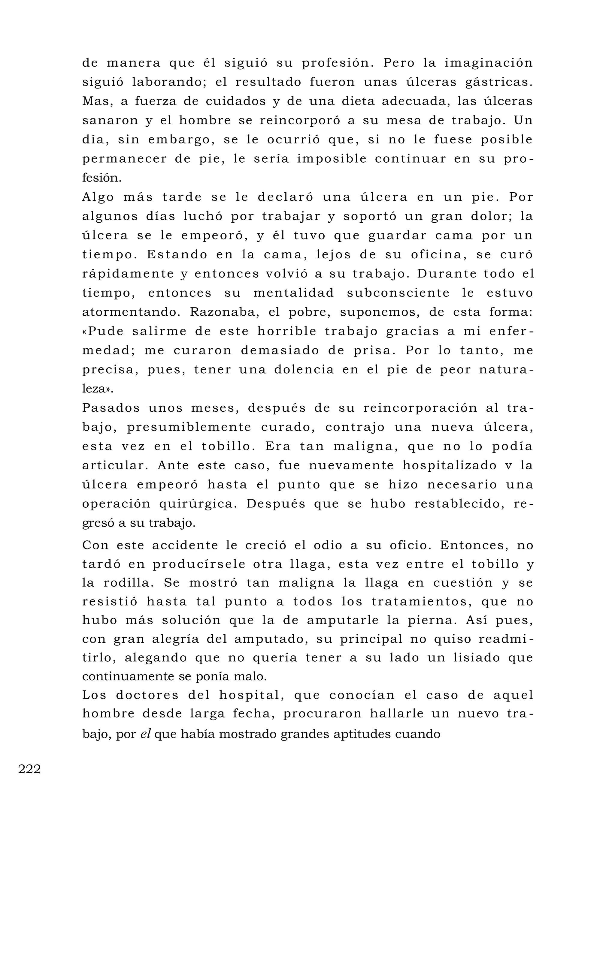 de manera que él siguió su profesión. Pero la imaginación
siguió laborando; el resultado fueron unas úlceras gástricas.
Mas, a fuerza de cuidados y de una dieta adecuada, las úlceras
sanaron y el hombre se reincorporó a su mesa de trabajo. Un
día, sin embargo, se le ocurrió que, si no le fuese posible
permanecer de pie, le sería imposible continuar en su pro -
fesión.
Algo más tarde se le declaró una úlcera en un pie. Por
algunos días luchó por trabajar y soportó un gran dolor; la
úlcera se le empeoró, y él tuvo que guardar cama por un
tiempo. Estando en la cama, lejos de su oficina, se curó
rápidamente y entonces volvió a su trabajo. Durante todo el
tiempo, entonces su mentalidad subconsciente le estuvo
atormentando. Razonaba, el pobre, suponemos, de esta forma:
«Pude salirme de este horrible trabajo gracias a mi enfer -
medad; me curaron demasiado de prisa. Por lo tanto, me
precisa, pues, tener una dolencia en el pie de peor natura -
leza».
Pasados unos meses, después de su reincorporación al tra -
bajo, presumiblemente curado, contrajo una nueva úlcera,
esta vez en el tobillo. Era tan maligna, que no lo podía
articular. Ante este caso, fue nuevamente hospitalizado v la
úlcera empeoró hasta el punto que se hizo necesario una
operación quirúrgica. Después que se hubo restablecido, re -
gresó a su trabajo.
Con este accidente le creció el odio a su oficio. Entonces, no
tardó en producírsele otra llaga, esta vez entre el tobillo y
la rodilla. Se mostró tan maligna la llaga en cuestión y se
resistió hasta tal punto a todos los tratamientos, que no
hubo más solución que la de amputarle la pierna. Así pues,
con gran alegría del amputado, su principal no quiso readmi -
tirlo, alegando que no quería tener a su lado un lisiado que
continuamente se ponía malo.
Los doctores del hospital, que conocían el caso de aquel
hombre desde larga fecha, procuraron hallarle un nuevo tra -
bajo, por el que había mostrado grandes aptitudes cuando
222
 