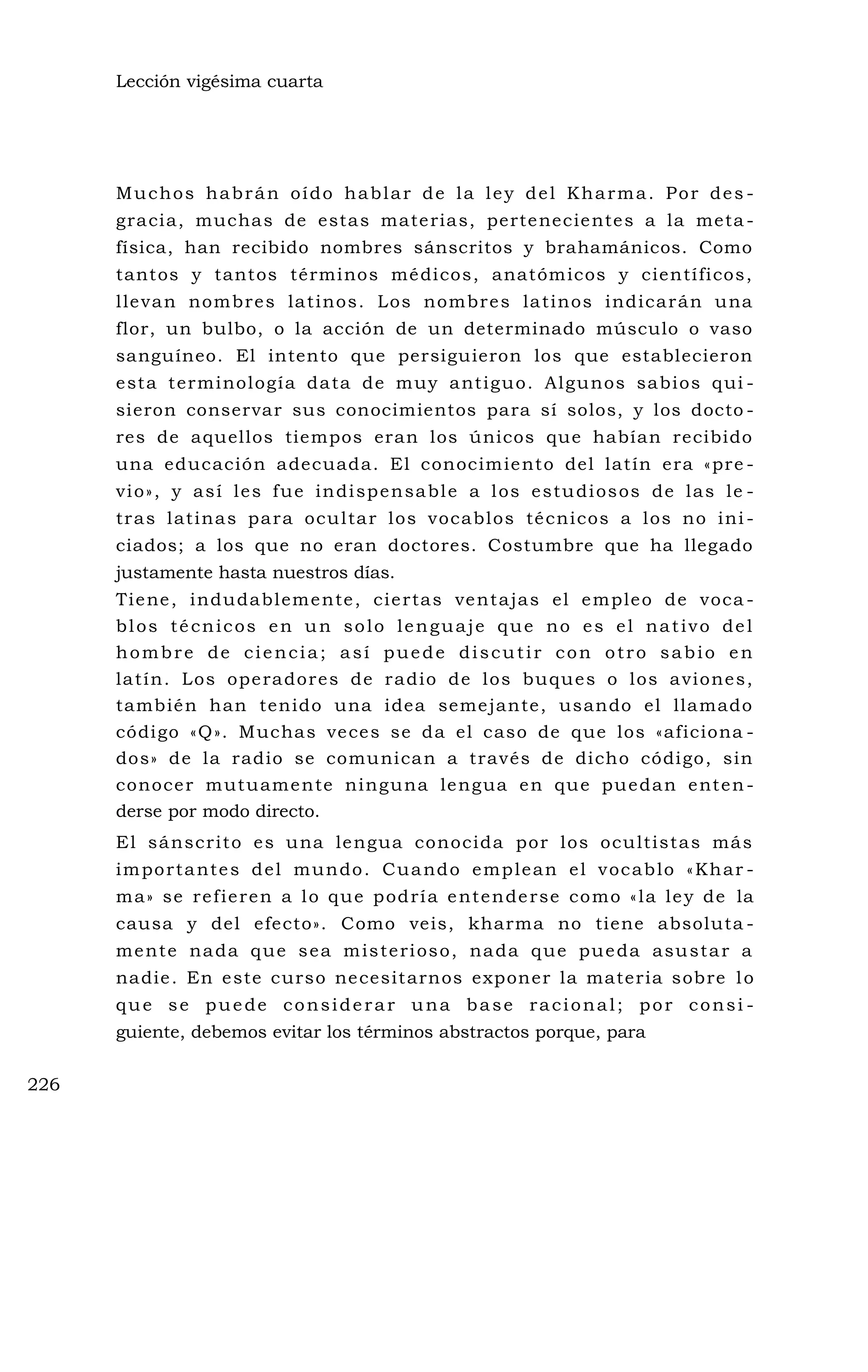 Lección vigésima cuarta
Muchos habrán oído hablar de la ley del Kharma. Por des -
gracia, muchas de estas materias, pertenecientes a la meta -
física, han recibido nombres sánscritos y brahamánicos. Como
tantos y tantos términos médicos, anatómicos y científicos,
llevan nombres latinos. Los nombres latinos indicarán una
flor, un bulbo, o la acción de un determinado músculo o vaso
sanguíneo. El intento que persiguieron los que establecieron
esta terminología data de muy antiguo. Algunos sabios qui -
sieron conservar sus conocimientos para sí solos, y los docto -
res de aquellos tiempos eran los únicos que habían recibido
una educación adecuada. El conocimiento del latín era «pre -
vio», y así les fue indispensable a los estudiosos de las le -
tras latinas para ocultar los vocablos técnicos a los no ini -
ciados; a los que no eran doctores. Costumbre que ha llegado
justamente hasta nuestros días.
Tiene, indudablemente, ciertas ventajas el empleo de voca -
blos técnicos en un solo lenguaje que no es el nativo del
hombre de ciencia; así puede discutir con otro sabio en
latín. Los operadores de radio de los buques o los aviones,
también han tenido una idea semejante, usando el llamado
código «Q». Muchas veces se da el caso de que los «aficiona -
dos» de la radio se comunican a través de dicho código, sin
conocer mutuamente ninguna lengua en que puedan enten-
derse por modo directo.
El sánscrito es una lengua conocida por los ocultistas más
importantes del mundo. Cuando emplean el vocablo «Khar -
ma» se refieren a lo que podría entenderse como «la ley de la
causa y del efecto». Como veis, kharma no tiene absoluta -
mente nada que sea misterioso, nada que pueda asustar a
nadie. En este curso necesitarnos exponer la materia sobre lo
que se puede considerar una base racional; por consi -
guiente, debemos evitar los términos abstractos porque, para
226
 