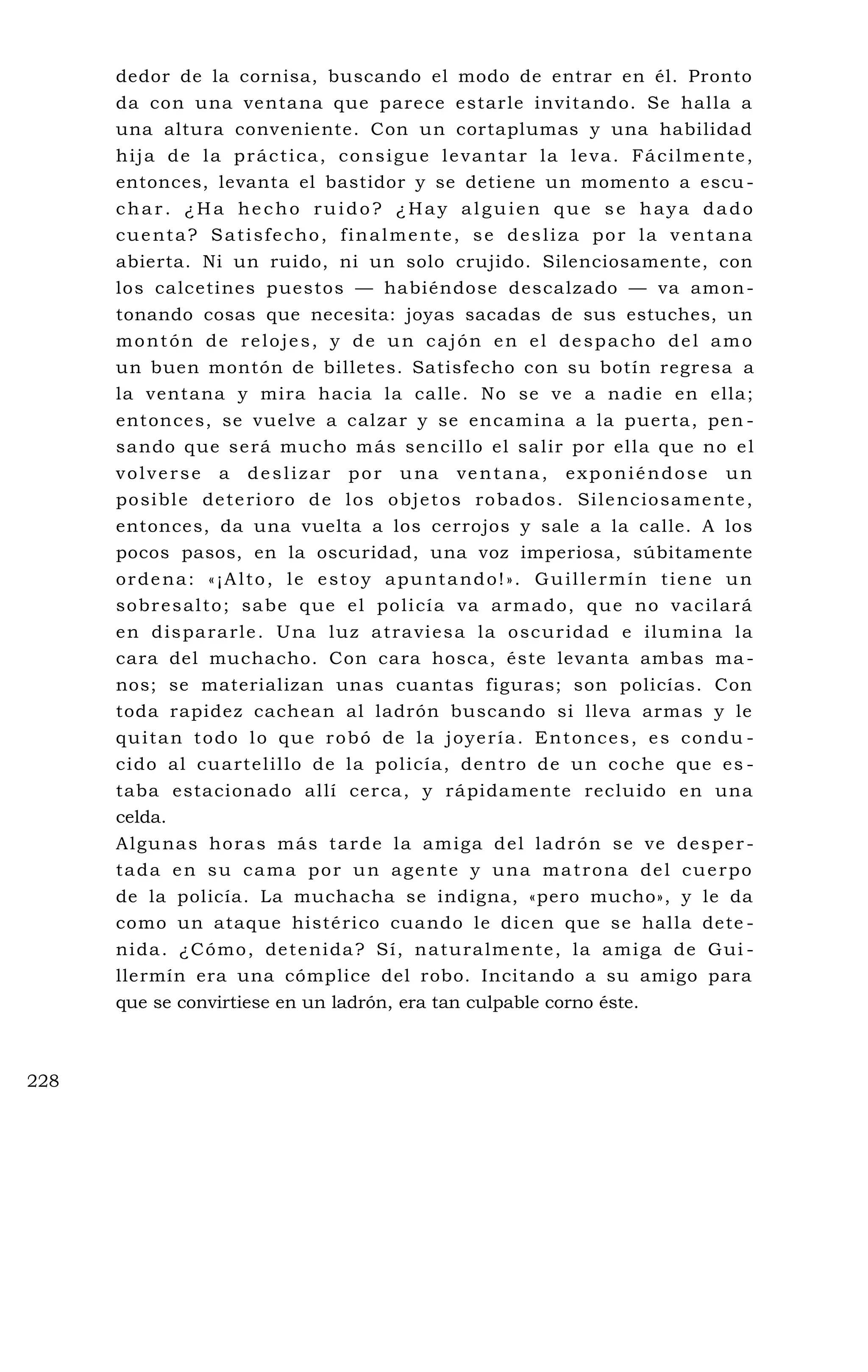 dedor de la cornisa, buscando el modo de entrar en él. Pronto
da con una ventana que parece estarle invitando. Se halla a
una altura conveniente. Con un cortaplumas y una habilidad
hija de la práctica, consigue levantar la leva. Fácilmente,
entonces, levanta el bastidor y se detiene un momento a escu -
char. ¿Ha hecho ruido? ¿Hay alguien que se haya dado
cuenta? Satisfecho, finalmente, se desliza por la ventana
abierta. Ni un ruido, ni un solo crujido. Silenciosamente, con
los calcetines puestos — habiéndose descalzado — va amon-
tonando cosas que necesita: joyas sacadas de sus estuches, un
montón de relojes, y de un cajón en el despacho del amo
un buen montón de billetes. Satisfecho con su botín regresa a
la ventana y mira hacia la calle. No se ve a nadie en ella;
entonces, se vuelve a calzar y se encamina a la puerta, pen -
sando que será mucho más sencillo el salir por ella que no el
volverse a deslizar por una ventana, exponiéndose un
posible deterioro de los objetos robados. Silenciosamente,
entonces, da una vuelta a los cerrojos y sale a la calle. A los
pocos pasos, en la oscuridad, una voz imperiosa, súbitamente
ordena: «¡Alto, le estoy apuntando!». Guillermín tiene un
sobresalto; sabe que el policía va armado, que no vacilará
en dispararle. Una luz atraviesa la oscuridad e ilumina la
cara del muchacho. Con cara hosca, éste levanta ambas ma -
nos; se materializan unas cuantas figuras; son policías. Con
toda rapidez cachean al ladrón buscando si lleva armas y le
quitan todo lo que robó de la joyería. Entonces, es condu -
cido al cuartelillo de la policía, dentro de un coche que es -
taba estacionado allí cerca, y rápidamente recluido en una
celda.
Algunas horas más tarde la amiga del ladrón se ve desper -
tada en su cama por un agente y una matrona del cuerpo
de la policía. La muchacha se indigna, «pero mucho», y le da
como un ataque histérico cuando le dicen que se halla dete -
nida. ¿Cómo, detenida? Sí, naturalmente, la amiga de Gui -
llermín era una cómplice del robo. Incitando a su amigo para
que se convirtiese en un ladrón, era tan culpable corno éste.
228
 