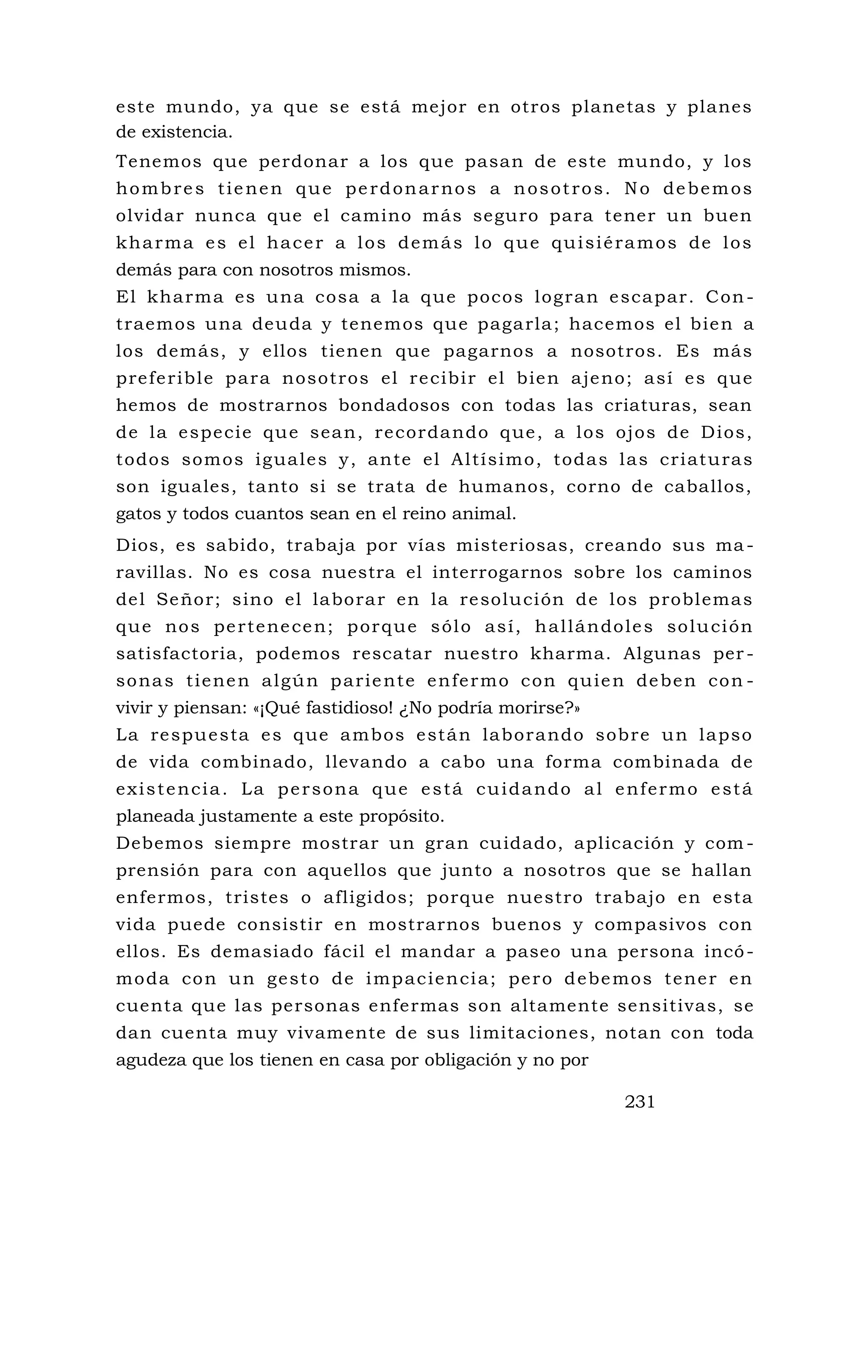 este mundo, ya que se está mejor en otros planetas y planes
de existencia.
Tenemos que perdonar a los que pasan de este mundo, y los
hombres tienen que perdonarnos a nosotros. No debemos
olvidar nunca que el camino más seguro para tener un buen
kharma es el hacer a los demás lo que quisiéramos de los
demás para con nosotros mismos.
El kharma es una cosa a la que pocos logran escapar. Con -
traemos una deuda y tenemos que pagarla; hacemos el bien a
los demás, y ellos tienen que pagarnos a nosotros. Es más
preferible para nosotros el recibir el bien ajeno; así es que
hemos de mostrarnos bondadosos con todas las criaturas, sean
de la especie que sean, recordando que, a los ojos de Dios,
todos somos iguales y, ante el Altísimo, todas las criaturas
son iguales, tanto si se trata de humanos, corno de caballos,
gatos y todos cuantos sean en el reino animal.
Dios, es sabido, trabaja por vías misteriosas, creando sus ma -
ravillas. No es cosa nuestra el interrogarnos sobre los caminos
del Señor; sino el laborar en la resolución de los problemas
que nos pertenecen; porque sólo así, hallándoles solución
satisfactoria, podemos rescatar nuestro kharma. Algunas per -
sonas tienen algún pariente enfermo con quien deben con -
vivir y piensan: «¡Qué fastidioso! ¿No podría morirse?»
La respuesta es que ambos están laborando sobre un lapso
de vida combinado, llevando a cabo una forma combinada de
existencia. La persona que está cuidando al enfermo está
planeada justamente a este propósito.
Debemos siempre mostrar un gran cuidado, aplicación y com -
prensión para con aquellos que junto a nosotros que se hallan
enfermos, tristes o afligidos; porque nuestro trabajo en esta
vida puede consistir en mostrarnos buenos y compasivos con
ellos. Es demasiado fácil el mandar a paseo una persona incó-
moda con un gesto de impaciencia; pero debemos tener en
cuenta que las personas enfermas son altamente sensitivas, se
dan cuenta muy vivamente de sus limitaciones, notan con toda
agudeza que los tienen en casa por obligación y no por
231
 