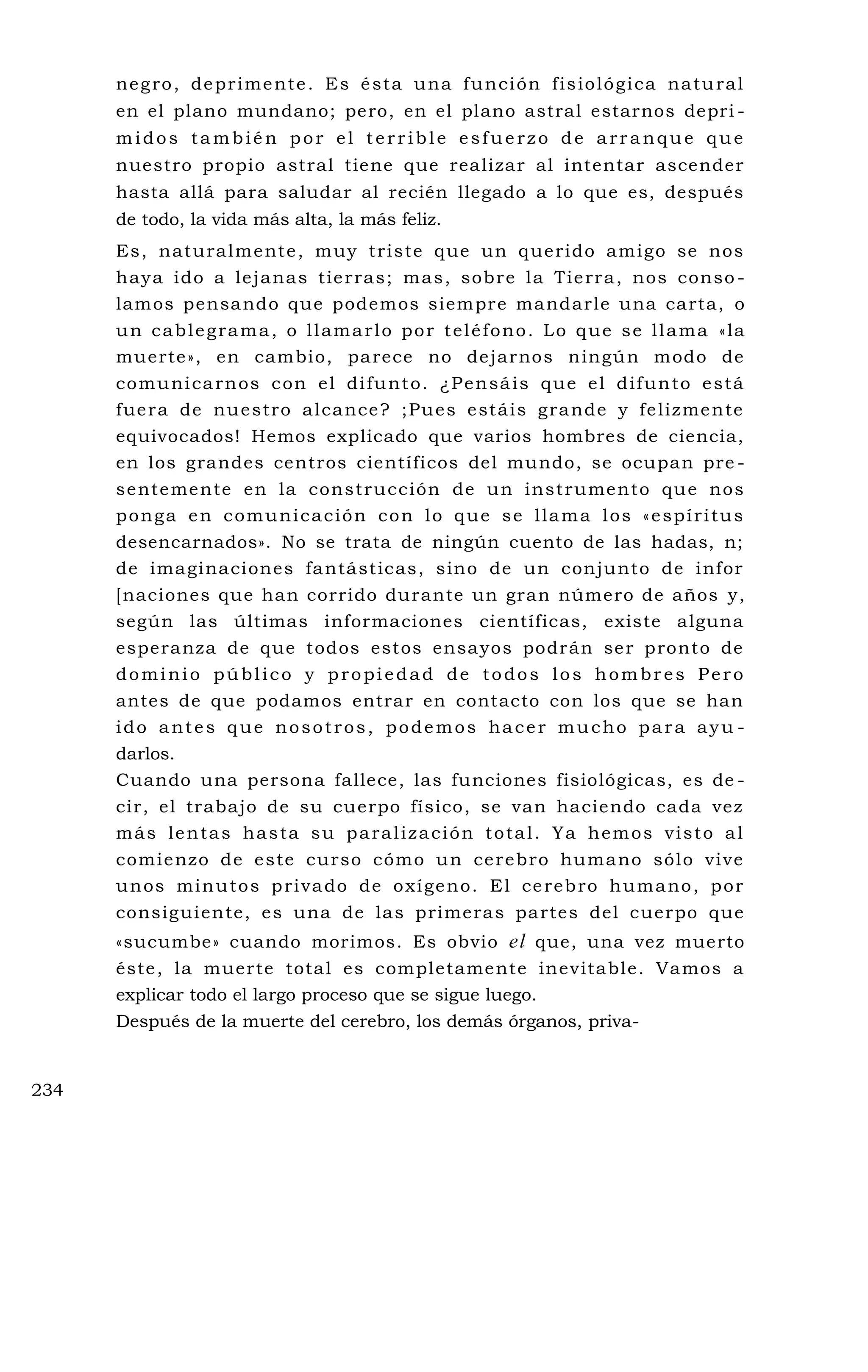 negro, deprimente. Es ésta una función fisiológica natural
en el plano mundano; pero, en el plano astral estarnos depri -
midos también por el terrible esfuerzo de arranque que
nuestro propio astral tiene que realizar al intentar ascender
hasta allá para saludar al recién llegado a lo que es, después
de todo, la vida más alta, la más feliz.
Es, naturalmente, muy triste que un querido amigo se nos
haya ido a lejanas tierras; mas, sobre la Tierra, nos conso -
lamos pensando que podemos siempre mandarle una carta, o
un cablegrama, o llamarlo por teléfono. Lo que se llama «la
muerte», en cambio, parece no dejarnos ningún modo de
comunicarnos con el difunto. ¿Pensáis que el difunto está
fuera de nuestro alcance? ;Pues estáis grande y felizmente
equivocados! Hemos explicado que varios hombres de ciencia,
en los grandes centros científicos del mundo, se ocupan pre -
sentemente en la construcción de un instrumento que nos
ponga en comunicación con lo que se llama los «espíritus
desencarnados». No se trata de ningún cuento de las hadas, n;
de imaginaciones fantásticas, sino de un conjunto de infor
[naciones que han corrido durante un gran número de años y,
según las últimas informaciones científicas, existe alguna
esperanza de que todos estos ensayos podrán ser pronto de
dominio público y propiedad de todos los hombres Pero
antes de que podamos entrar en contacto con los que se han
ido antes que nosotros, podemos hacer mucho para ayu -
darlos.
Cuando una persona fallece, las funciones fisiológicas, es de -
cir, el trabajo de su cuerpo físico, se van haciendo cada vez
más lentas hasta su paralización total. Ya hemos visto al
comienzo de este curso cómo un cerebro humano sólo vive
unos minutos privado de oxígeno. El cerebro humano, por
consiguiente, es una de las primeras partes del cuerpo que
«sucumbe» cuando morimos. Es obvio el que, una vez muerto
éste, la muerte total es completamente inevitable. Vamos a
explicar todo el largo proceso que se sigue luego.
Después de la muerte del cerebro, los demás órganos, priva-
234
 
