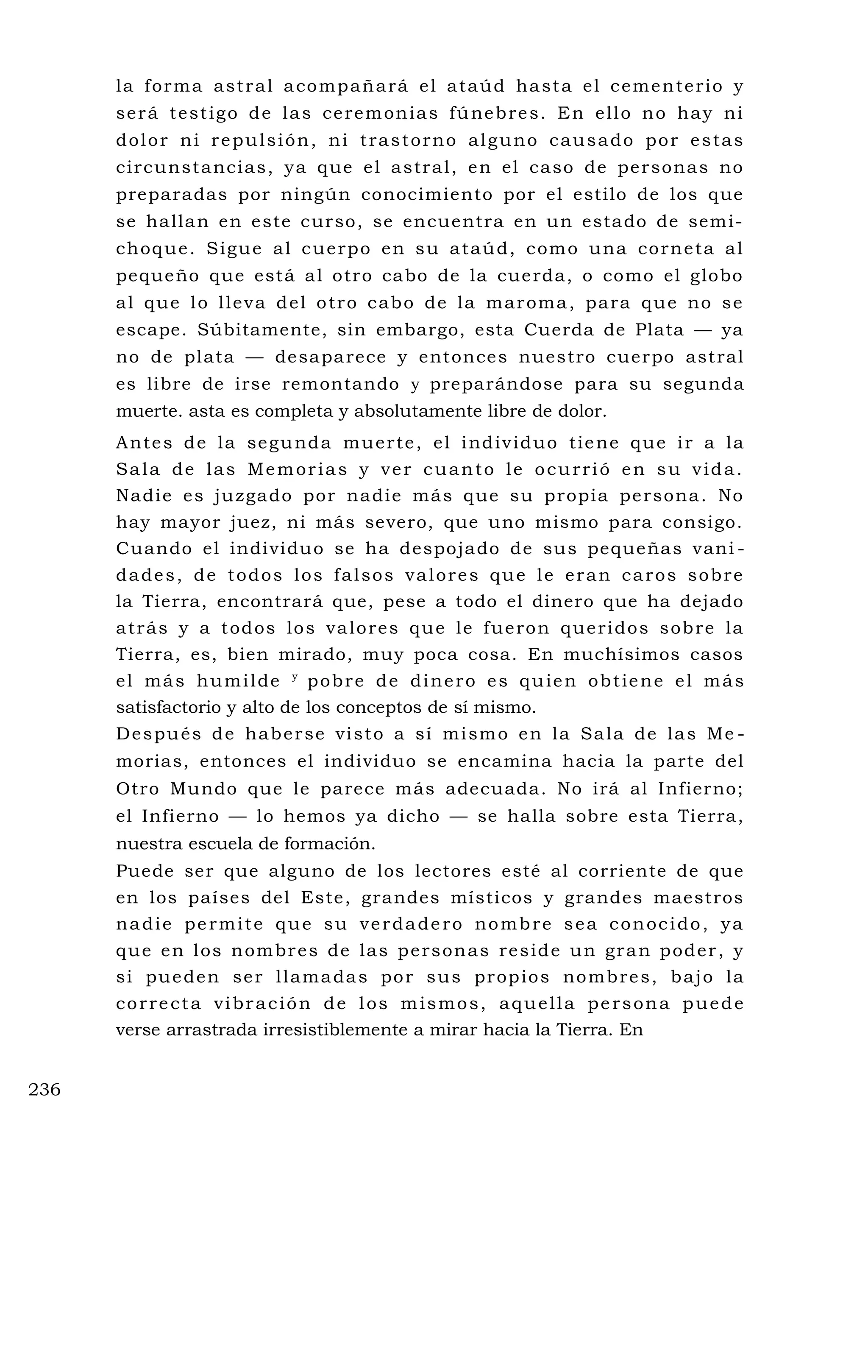 la forma astral acompañará el ataúd hasta el cementerio y
será testigo de las ceremonias fúnebres. En ello no hay ni
dolor ni repulsión, ni trastorno alguno causado por estas
circunstancias, ya que el astral, en el caso de personas no
preparadas por ningún conocimiento por el estilo de los que
se hallan en este curso, se encuentra en un estado de semi-
choque. Sigue al cuerpo en su ataúd, como una corneta al
pequeño que está al otro cabo de la cuerda, o como el globo
al que lo lleva del otro cabo de la maroma, para que no se
escape. Súbitamente, sin embargo, esta Cuerda de Plata — ya
no de plata — desaparece y entonces nuestro cuerpo astral
es libre de irse remontando y preparándose para su segunda
muerte. asta es completa y absolutamente libre de dolor.
Antes de la segunda muerte, el individuo tiene que ir a la
Sala de las Memorias y ver cuanto le ocurrió en su vida.
Nadie es juzgado por nadie más que su propia persona. No
hay mayor juez, ni más severo, que uno mismo para consigo.
Cuando el individuo se ha despojado de sus pequeñas vani -
dades, de todos los falsos valores que le eran caros sobre
la Tierra, encontrará que, pese a todo el dinero que ha dejado
atrás y a todos los valores que le fueron queridos sobre la
Tierra, es, bien mirado, muy poca cosa. En muchísimos casos
el más humilde y
pobre de dinero es quien obtiene el más
satisfactorio y alto de los conceptos de sí mismo.
Después de haberse visto a sí mismo en la Sala de las Me -
morias, entonces el individuo se encamina hacia la parte del
Otro Mundo que le parece más adecuada. No irá al Infierno;
el Infierno — lo hemos ya dicho — se halla sobre esta Tierra,
nuestra escuela de formación.
Puede ser que alguno de los lectores esté al corriente de que
en los países del Este, grandes místicos y grandes maestros
nadie permite que su verdadero nombre sea conocido, ya
que en los nombres de las personas reside un gran poder, y
si pueden ser llamadas por sus propios nombres, bajo la
correcta vibración de los mismos, aquella persona puede
verse arrastrada irresistiblemente a mirar hacia la Tierra. En
236
 