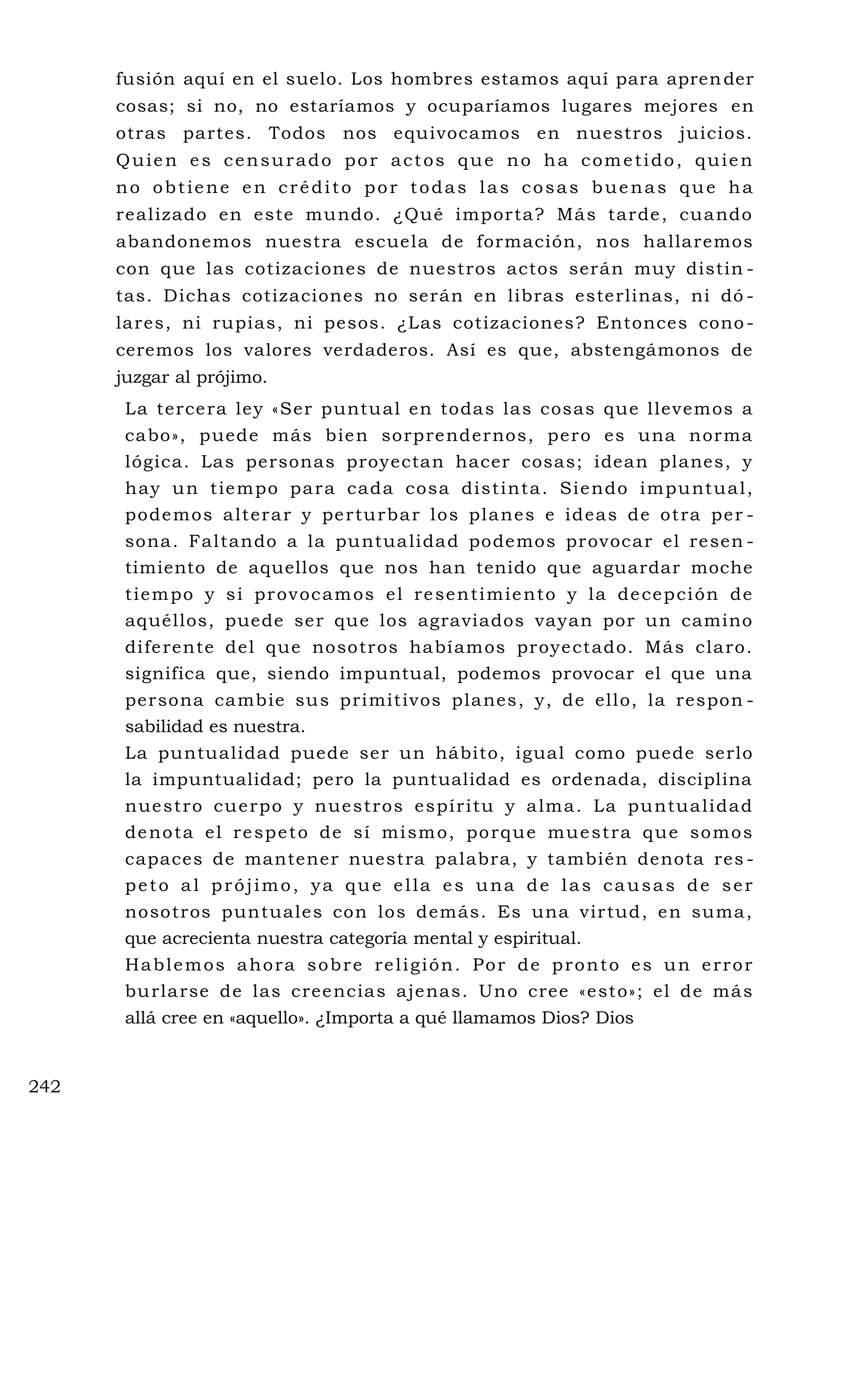 fusión aquí en el suelo. Los hombres estamos aquí para aprender
cosas; si no, no estaríamos y ocuparíamos lugares mejores en
otras partes. Todos nos equivocamos en nuestros juicios.
Quien es censurado por actos que no ha cometido, quien
no obtiene en crédito por todas las cosas buenas que ha
realizado en este mundo. ¿Qué importa? Más tarde, cuando
abandonemos nuestra escuela de formación, nos hallaremos
con que las cotizaciones de nuestros actos serán muy distin -
tas. Dichas cotizaciones no serán en libras esterlinas, ni dó -
lares, ni rupias, ni pesos. ¿Las cotizaciones? Entonces cono -
ceremos los valores verdaderos. Así es que, abstengámonos de
juzgar al prójimo.
La tercera ley «Ser puntual en todas las cosas que llevemos a
cabo», puede más bien sorprendernos, pero es una norma
lógica. Las personas proyectan hacer cosas; idean planes, y
hay un tiempo para cada cosa distinta. Siendo impuntual,
podemos alterar y perturbar los planes e ideas de otra per -
sona. Faltando a la puntualidad podemos provocar el resen -
timiento de aquellos que nos han tenido que aguardar moche
tiempo y si provocamos el resentimiento y la decepción de
aquéllos, puede ser que los agraviados vayan por un camino
diferente del que nosotros habíamos proyectado. Más claro.
significa que, siendo impuntual, podemos provocar el que una
persona cambie sus primitivos planes, y, de ello, la respon -
sabilidad es nuestra.
La puntualidad puede ser un hábito, igual como puede serlo
la impuntualidad; pero la puntualidad es ordenada, disciplina
nuestro cuerpo y nuestros espíritu y alma. La puntualidad
denota el respeto de sí mismo, porque muestra que somos
capaces de mantener nuestra palabra, y también denota res -
peto al prójimo, ya que ella es una de las causas de ser
nosotros puntuales con los demás. Es una virtud, en suma,
que acrecienta nuestra categoría mental y espiritual.
Hablemos ahora sobre religión. Por de pronto es un error
burlarse de las creencias ajenas. Uno cree «esto»; el de más
allá cree en «aquello». ¿Importa a qué llamamos Dios? Dios
242
 