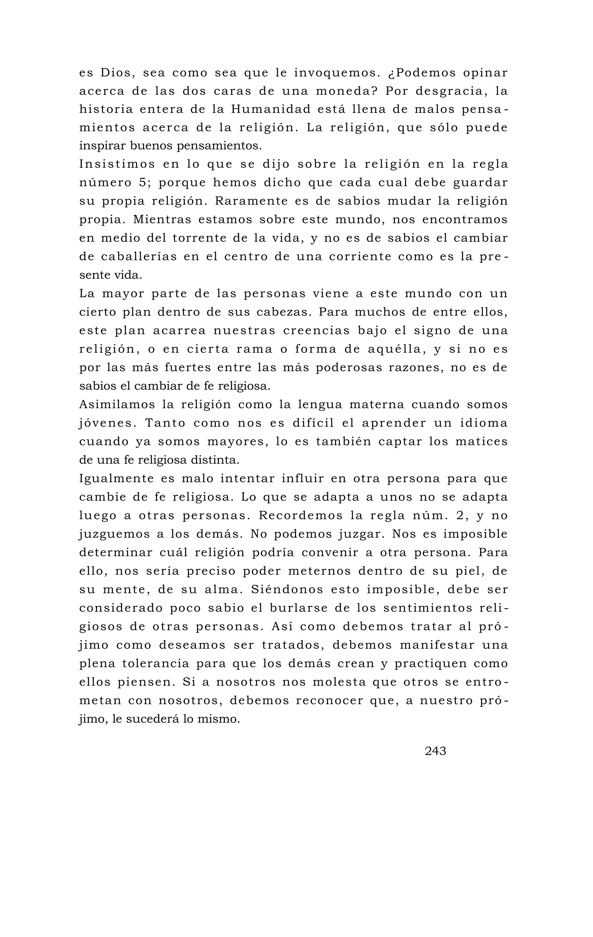 es Dios, sea como sea que le invoquemos. ¿Podemos opinar
acerca de las dos caras de una moneda? Por desgracia, la
historia entera de la Humanidad está llena de malos pensa -
mientos acerca de la religión. La religión, que sólo puede
inspirar buenos pensamientos.
Insistimos en lo que se dijo sobre la religión en la regla
número 5; porque hemos dicho que cada cual debe guardar
su propia religión. Raramente es de sabios mudar la religión
propia. Mientras estamos sobre este mundo, nos encontramos
en medio del torrente de la vida, y no es de sabios el cambiar
de caballerías en el centro de una corriente como es la pre -
sente vida.
La mayor parte de las personas viene a este mundo con un
cierto plan dentro de sus cabezas. Para muchos de entre ellos,
este plan acarrea nuestras creencias bajo el signo de una
religión, o en cierta rama o forma de aquélla, y si no es
por las más fuertes entre las más poderosas razones, no es de
sabios el cambiar de fe religiosa.
Asimilamos la religión como la lengua materna cuando somos
jóvenes. Tanto como nos es difícil el aprender un idioma
cuando ya somos mayores, lo es también captar los matices
de una fe religiosa distinta.
Igualmente es malo intentar influir en otra persona para que
cambie de fe religiosa. Lo que se adapta a unos no se adapta
luego a otras personas. Recordemos la regla núm. 2, y no
juzguemos a los demás. No podemos juzgar. Nos es imposible
determinar cuál religión podría convenir a otra persona. Para
ello, nos sería preciso poder meternos dentro de su piel, de
su mente, de su alma. Siéndonos esto imposible, debe ser
considerado poco sabio el burlarse de los sentimientos reli -
giosos de otras personas. Así como debemos tratar al pró -
jimo como deseamos ser tratados, debemos manifestar una
plena tolerancia para que los demás crean y practiquen como
ellos piensen. Si a nosotros nos molesta que otros se entro -
metan con nosotros, debemos reconocer que, a nuestro pró -
jimo, le sucederá lo mismo.
243
 