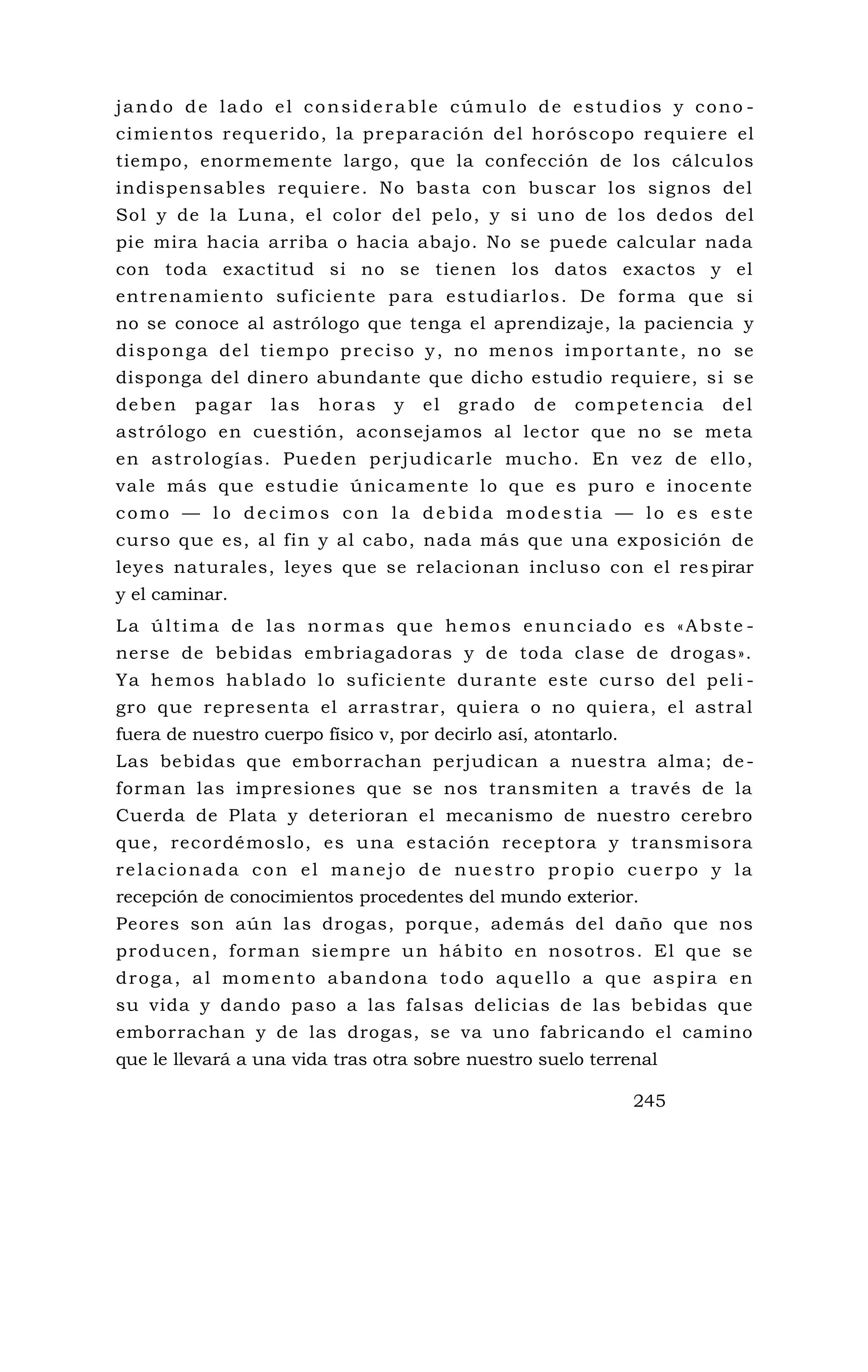 jando de lado el considerable cúmulo de estudios y cono -
cimientos requerido, la preparación del horóscopo requiere el
tiempo, enormemente largo, que la confección de los cálculos
indispensables requiere. No basta con buscar los signos del
Sol y de la Luna, el color del pelo, y si uno de los dedos del
pie mira hacia arriba o hacia abajo. No se puede calcular nada
con toda exactitud si no se tienen los datos exactos y el
entrenamiento suficiente para estudiarlos. De forma que si
no se conoce al astrólogo que tenga el aprendizaje, la paciencia y
disponga del tiempo preciso y, no menos importante, no se
disponga del dinero abundante que dicho estudio requiere, si se
deben pagar las horas y el grado de competencia del
astrólogo en cuestión, aconsejamos al lector que no se meta
en astrologías. Pueden perjudicarle mucho. En vez de ello,
vale más que estudie únicamente lo que es puro e inocente
como — lo decimos con la debida modestia — lo es este
curso que es, al fin y al cabo, nada más que una exposición de
leyes naturales, leyes que se relacionan incluso con el res pirar
y el caminar.
La última de las normas que hemos enunciado es «Abste -
nerse de bebidas embriagadoras y de toda clase de drogas».
Ya hemos hablado lo suficiente durante este curso del peli -
gro que representa el arrastrar, quiera o no quiera, el astral
fuera de nuestro cuerpo físico v, por decirlo así, atontarlo.
Las bebidas que emborrachan perjudican a nuestra alma; de -
forman las impresiones que se nos transmiten a través de la
Cuerda de Plata y deterioran el mecanismo de nuestro cerebro
que, recordémoslo, es una estación receptora y transmisora
relacionada con el manejo de nuestro propio cuerpo y la
recepción de conocimientos procedentes del mundo exterior.
Peores son aún las drogas, porque, además del daño que nos
producen, forman siempre un hábito en nosotros. El que se
droga, al momento abandona todo aquello a que aspira en
su vida y dando paso a las falsas delicias de las bebidas que
emborrachan y de las drogas, se va uno fabricando el camino
que le llevará a una vida tras otra sobre nuestro suelo terrenal
245
 