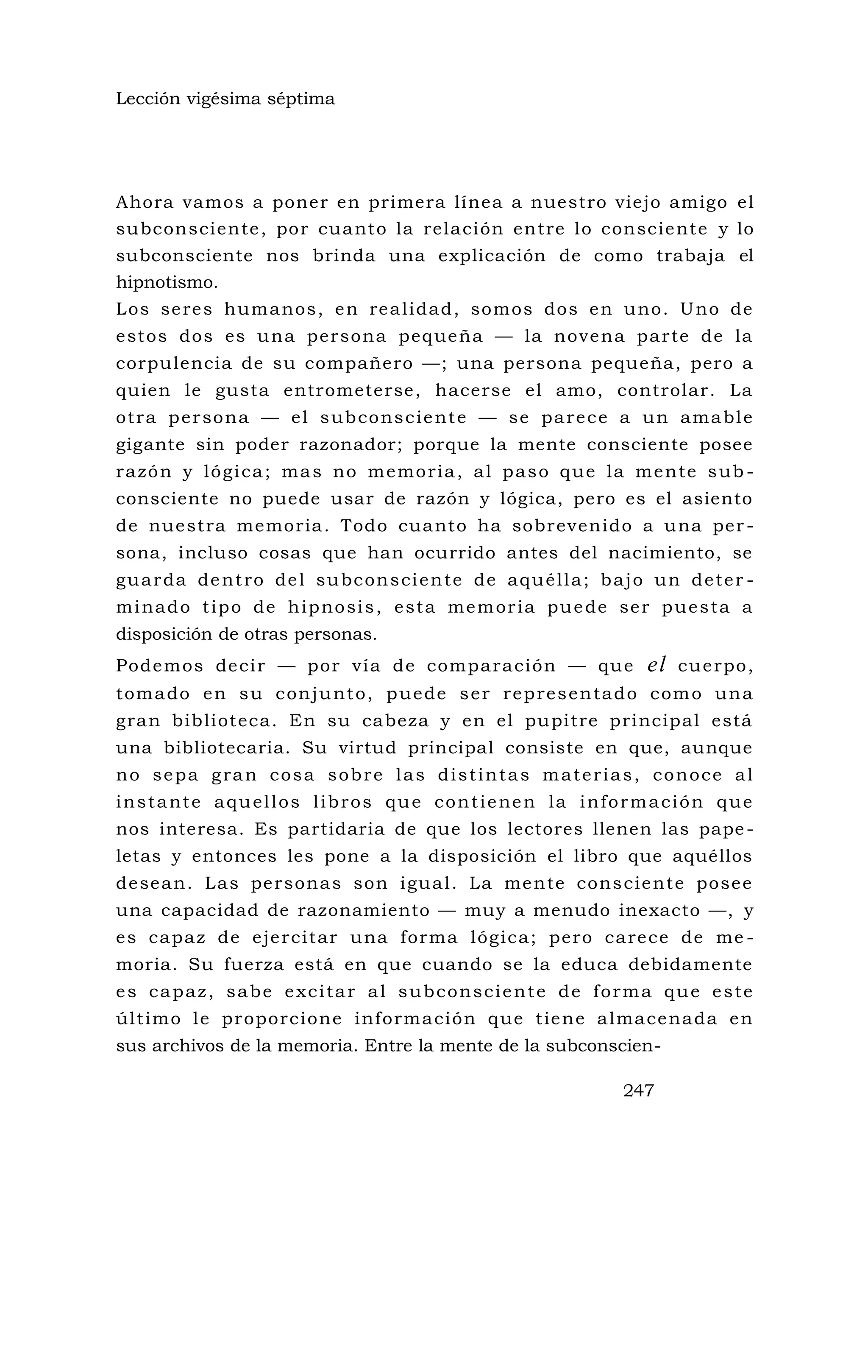 Lección vigésima séptima
Ahora vamos a poner en primera línea a nuestro viejo amigo el
subconsciente, por cuanto la relación entre lo consciente y lo
subconsciente nos brinda una explicación de como trabaja el
hipnotismo.
Los seres humanos, en realidad, somos dos en uno. Uno de
estos dos es una persona pequeña — la novena parte de la
corpulencia de su compañero —; una persona pequeña, pero a
quien le gusta entrometerse, hacerse el amo, controlar. La
otra persona — el subconsciente — se parece a un amable
gigante sin poder razonador; porque la mente consciente posee
razón y lógica; mas no memoria, al paso que la mente sub -
consciente no puede usar de razón y lógica, pero es el asiento
de nuestra memoria. Todo cuanto ha sobrevenido a una per -
sona, incluso cosas que han ocurrido antes del nacimiento, se
guarda dentro del subconsciente de aquélla; bajo un deter -
minado tipo de hipnosis, esta memoria puede ser puesta a
disposición de otras personas.
Podemos decir — por vía de comparación — que el cuerpo,
tomado en su conjunto, puede ser representado como una
gran biblioteca. En su cabeza y en el pupitre principal está
una bibliotecaria. Su virtud principal consiste en que, aunque
no sepa gran cosa sobre las distintas materias, conoce al
instante aquellos libros que contienen la información que
nos interesa. Es partidaria de que los lectores llenen las pape-
letas y entonces les pone a la disposición el libro que aquéllos
desean. Las personas son igual. La mente consciente posee
una capacidad de razonamiento — muy a menudo inexacto —, y
es capaz de ejercitar una forma lógica; pero carece de me -
moria. Su fuerza está en que cuando se la educa debidamente
es capaz, sabe excitar al subconsciente de forma que este
último le proporcione información que tiene almacenada en
sus archivos de la memoria. Entre la mente de la subconscien-
247
 