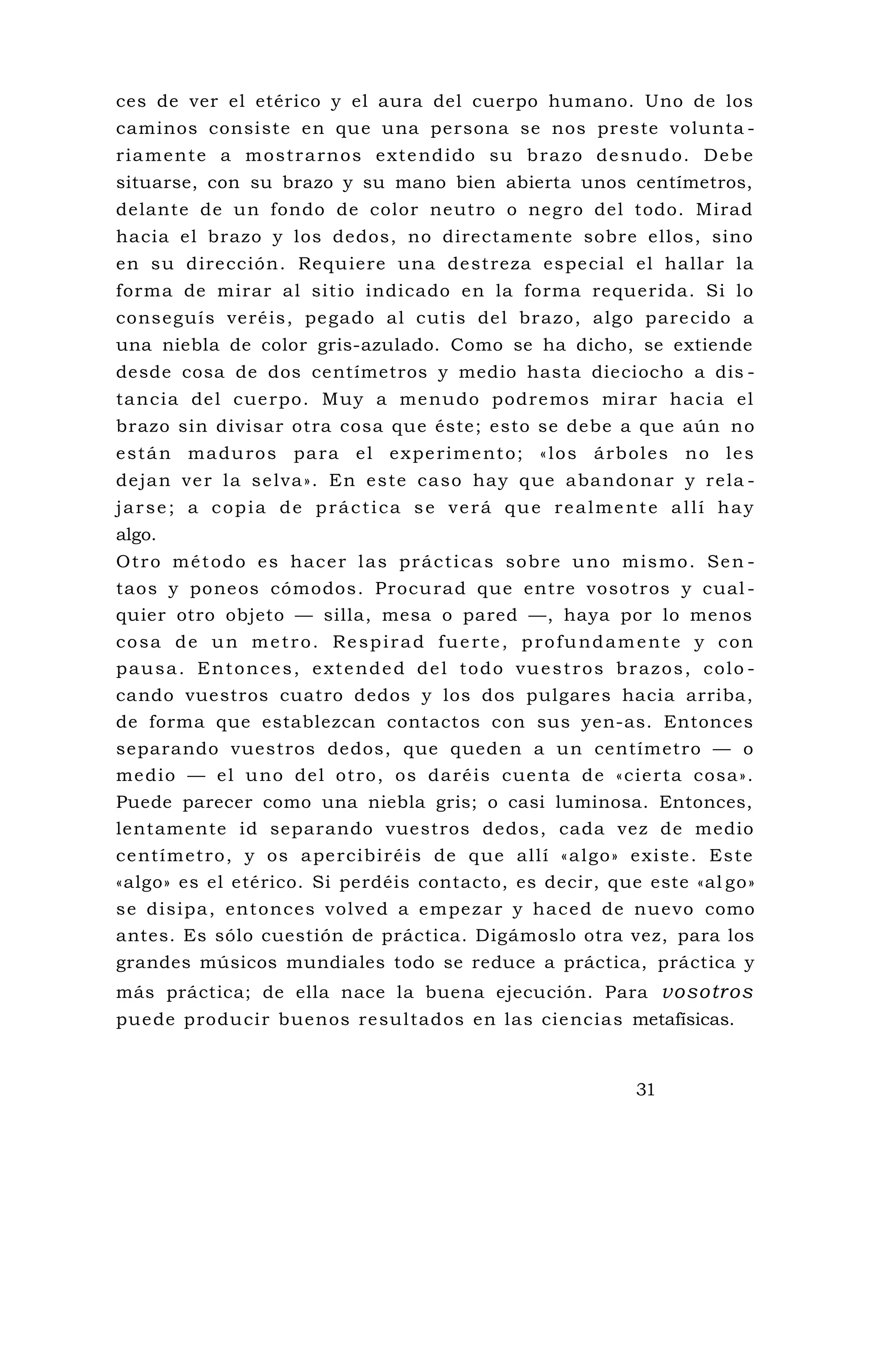 ces de ver el etérico y el aura del cuerpo humano. Uno de los
caminos consiste en que una persona se nos preste volunta -
riamente a mostrarnos extendido su brazo desnudo. Debe
situarse, con su brazo y su mano bien abierta unos centímetros,
delante de un fondo de color neutro o negro del todo. Mirad
hacia el brazo y los dedos, no directamente sobre ellos, sino
en su dirección. Requiere una destreza especial el hallar la
forma de mirar al sitio indicado en la forma requerida. Si lo
conseguís veréis, pegado al cutis del brazo, algo parecido a
una niebla de color gris-azulado. Como se ha dicho, se extiende
desde cosa de dos centímetros y medio hasta dieciocho a dis -
tancia del cuerpo. Muy a menudo podremos mirar hacia el
brazo sin divisar otra cosa que éste; esto se debe a que aún no
están maduros para el experimento; «los árboles no les
dejan ver la selva». En este caso hay que abandonar y rela -
jarse; a copia de práctica se verá que realmente allí hay
algo.
Otro método es hacer las prácticas sobre uno mismo. Sen -
taos y poneos cómodos. Procurad que entre vosotros y cual -
quier otro objeto — silla, mesa o pared —, haya por lo menos
cosa de un metro. Respirad fuerte, profundamente y con
pausa. Entonces, extended del todo vuestros brazos, colo -
cando vuestros cuatro dedos y los dos pulgares hacia arriba,
de forma que establezcan contactos con sus yen-as. Entonces
separando vuestros dedos, que queden a un centímetro — o
medio — el uno del otro, os daréis cuenta de «cierta cosa».
Puede parecer como una niebla gris; o casi luminosa. Entonces,
lentamente id separando vuestros dedos, cada vez de medio
centímetro, y os apercibiréis de que allí «algo» existe. Este
«algo» es el etérico. Si perdéis contacto, es decir, que este «al go»
se disipa, entonces volved a empezar y haced de nuevo como
antes. Es sólo cuestión de práctica. Digámoslo otra vez, para los
grandes músicos mundiales todo se reduce a práctica, práctica y
más práctica; de ella nace la buena ejecución. Para vosotros
puede producir buenos resultados en las ciencias metafísicas.
31
 