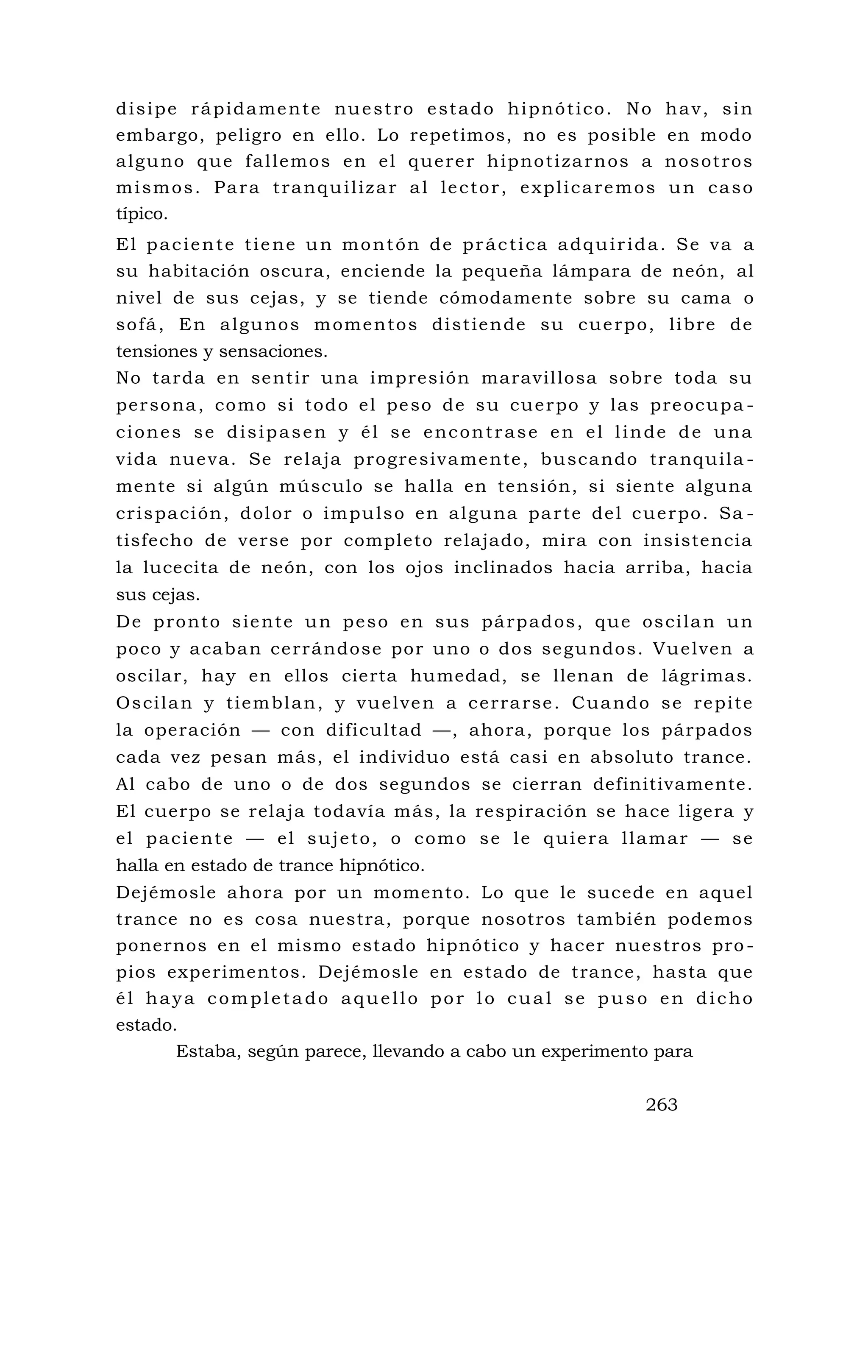 disipe rápidamente nuestro estado hipnótico. No hav, sin
embargo, peligro en ello. Lo repetimos, no es posible en modo
alguno que fallemos en el querer hipnotizarnos a nosotros
mismos. Para tranquilizar al lector, explicaremos un caso
típico.
El paciente tiene un montón de práctica adquirida. Se va a
su habitación oscura, enciende la pequeña lámpara de neón, al
nivel de sus cejas, y se tiende cómodamente sobre su cama o
sofá, En algunos momentos distiende su cuerpo, libre de
tensiones y sensaciones.
No tarda en sentir una impresión maravillosa sobre toda su
persona, como si todo el peso de su cuerpo y las preocupa -
ciones se disipasen y él se encontrase en el linde de una
vida nueva. Se relaja progresivamente, buscando tranquila -
mente si algún músculo se halla en tensión, si siente alguna
crispación, dolor o impulso en alguna parte del cuerpo. Sa -
tisfecho de verse por completo relajado, mira con insistencia
la lucecita de neón, con los ojos inclinados hacia arriba, hacia
sus cejas.
De pronto siente un peso en sus párpados, que oscilan un
poco y acaban cerrándose por uno o dos segundos. Vuelven a
oscilar, hay en ellos cierta humedad, se llenan de lágrimas.
Oscilan y tiemblan, y vuelven a cerrarse. Cuando se repite
la operación — con dificultad —, ahora, porque los párpados
cada vez pesan más, el individuo está casi en absoluto trance.
Al cabo de uno o de dos segundos se cierran definitivamente.
El cuerpo se relaja todavía más, la respiración se hace ligera y
el paciente — el sujeto, o como se le quiera llamar — se
halla en estado de trance hipnótico.
Dejémosle ahora por un momento. Lo que le sucede en aquel
trance no es cosa nuestra, porque nosotros también podemos
ponernos en el mismo estado hipnótico y hacer nuestros pro -
pios experimentos. Dejémosle en estado de trance, hasta que
él haya completado aquello por lo cual se puso en dicho
estado.
Estaba, según parece, llevando a cabo un experimento para
263
 