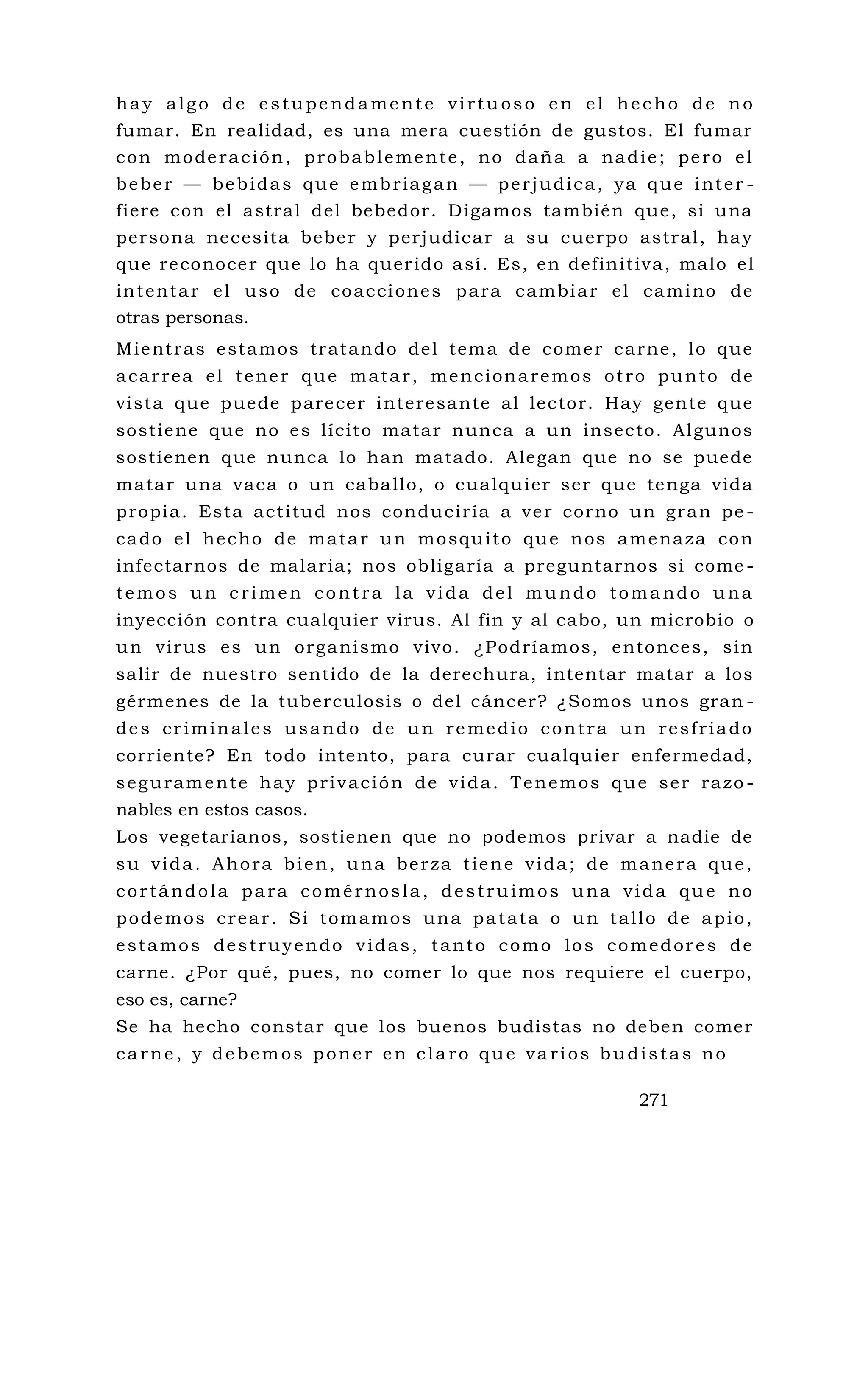 hay algo de estupendamente virtuoso en el hecho de no
fumar. En realidad, es una mera cuestión de gustos. El fumar
con moderación, probablemente, no daña a nadie; pero el
beber — bebidas que embriagan — perjudica, ya que inter -
fiere con el astral del bebedor. Digamos también que, si una
persona necesita beber y perjudicar a su cuerpo astral, hay
que reconocer que lo ha querido así. Es, en definitiva, malo el
intentar el uso de coacciones para cambiar el camino de
otras personas.
Mientras estamos tratando del tema de comer carne, lo que
acarrea el tener que matar, mencionaremos otro punto de
vista que puede parecer interesante al lector. Hay gente que
sostiene que no es lícito matar nunca a un insecto. Algunos
sostienen que nunca lo han matado. Alegan que no se puede
matar una vaca o un caballo, o cualquier ser que tenga vida
propia. Esta actitud nos conduciría a ver corno un gran pe -
cado el hecho de matar un mosquito que nos amenaza con
infectarnos de malaria; nos obligaría a preguntarnos si come -
temos un crimen contra la vida del mundo tomando una
inyección contra cualquier virus. Al fin y al cabo, un microbio o
un virus es un organismo vivo. ¿Podríamos, entonces, sin
salir de nuestro sentido de la derechura, intentar matar a los
gérmenes de la tuberculosis o del cáncer? ¿Somos unos gran -
des criminales usando de un remedio contra un resfriado
corriente? En todo intento, para curar cualquier enfermedad,
seguramente hay privación de vida. Tenemos que ser razo -
nables en estos casos.
Los vegetarianos, sostienen que no podemos privar a nadie de
su vida. Ahora bien, una berza tiene vida; de manera que,
cortándola para comérnosla, destruimos una vida que no
podemos crear. Si tomamos una patata o un tallo de apio,
estamos destruyendo vidas, tanto como los comedores de
carne. ¿Por qué, pues, no comer lo que nos requiere el cuerpo,
eso es, carne?
Se ha hecho constar que los buenos budistas no deben comer
carne, y debemos poner en claro que varios budistas no
271
 