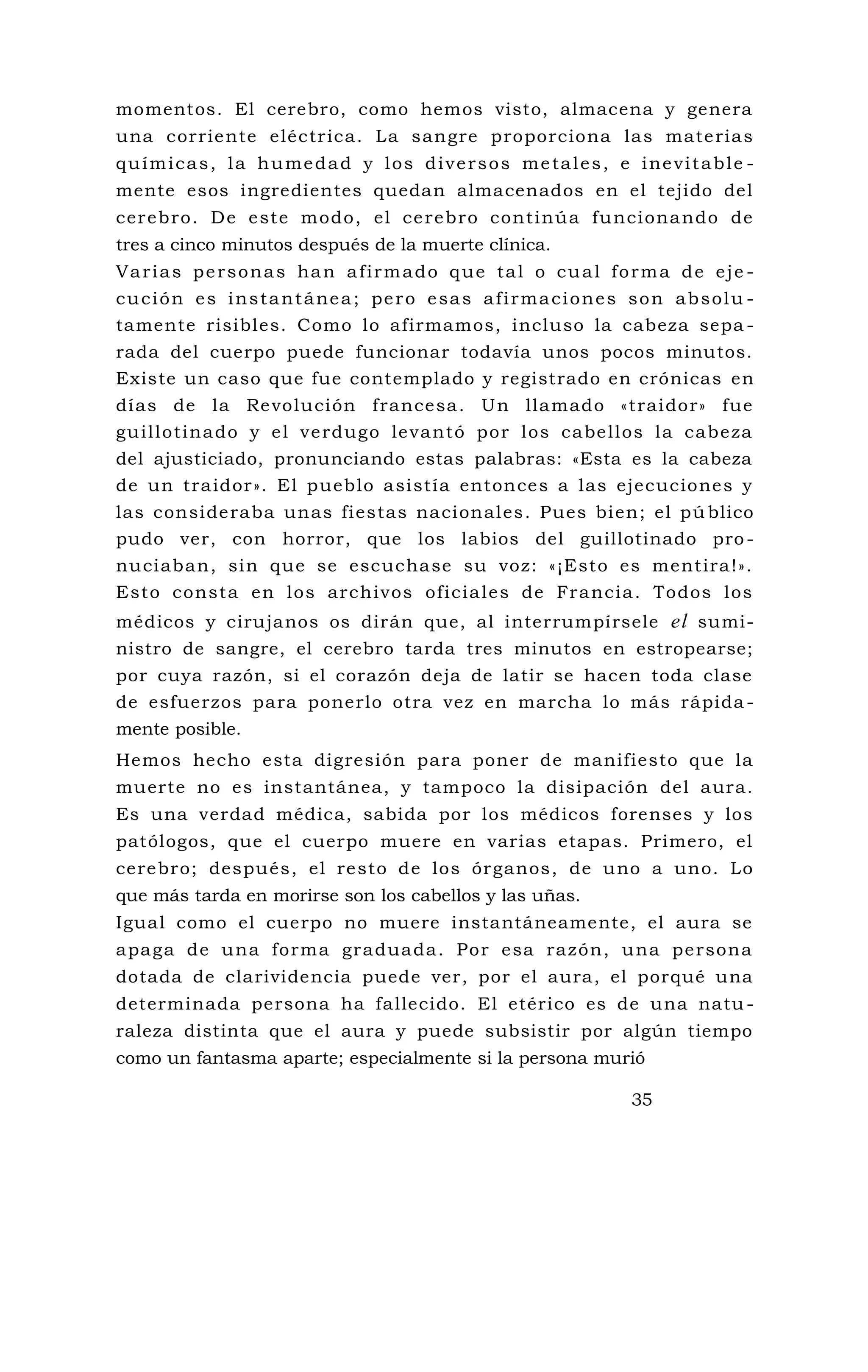 momentos. El cerebro, como hemos visto, almacena y genera
una corriente eléctrica. La sangre proporciona las materias
químicas, la humedad y los diversos metales, e inevitable -
mente esos ingredientes quedan almacenados en el tejido del
cerebro. De este modo, el cerebro continúa funcionando de
tres a cinco minutos después de la muerte clínica.
Varias personas han afirmado que tal o cual forma de eje -
cución es instantánea; pero esas afirmaciones son absolu -
tamente risibles. Como lo afirmamos, incluso la cabeza sepa -
rada del cuerpo puede funcionar todavía unos pocos minutos.
Existe un caso que fue contemplado y registrado en crónicas en
días de la Revolución francesa. Un llamado «traidor» fue
guillotinado y el verdugo levantó por los cabellos la cabeza
del ajusticiado, pronunciando estas palabras: «Esta es la cabeza
de un traidor». El pueblo asistía entonces a las ejecuciones y
las consideraba unas fiestas nacionales. Pues bien; el pú blico
pudo ver, con horror, que los labios del guillotinado pro-
nuciaban, sin que se escuchase su voz: «¡Esto es mentira!».
Esto consta en los archivos oficiales de Francia. Todos los
médicos y cirujanos os dirán que, al interrumpírsele el sumi-
nistro de sangre, el cerebro tarda tres minutos en estropearse;
por cuya razón, si el corazón deja de latir se hacen toda clase
de esfuerzos para ponerlo otra vez en marcha lo más rápida -
mente posible.
Hemos hecho esta digresión para poner de manifiesto que la
muerte no es instantánea, y tampoco la disipación del aura.
Es una verdad médica, sabida por los médicos forenses y los
patólogos, que el cuerpo muere en varias etapas. Primero, el
cerebro; después, el resto de los órganos, de uno a uno. Lo
que más tarda en morirse son los cabellos y las uñas.
Igual como el cuerpo no muere instantáneamente, el aura se
apaga de una forma graduada. Por esa razón, una persona
dotada de clarividencia puede ver, por el aura, el porqué una
determinada persona ha fallecido. El etérico es de una natu -
raleza distinta que el aura y puede subsistir por algún tiempo
como un fantasma aparte; especialmente si la persona murió
35
 