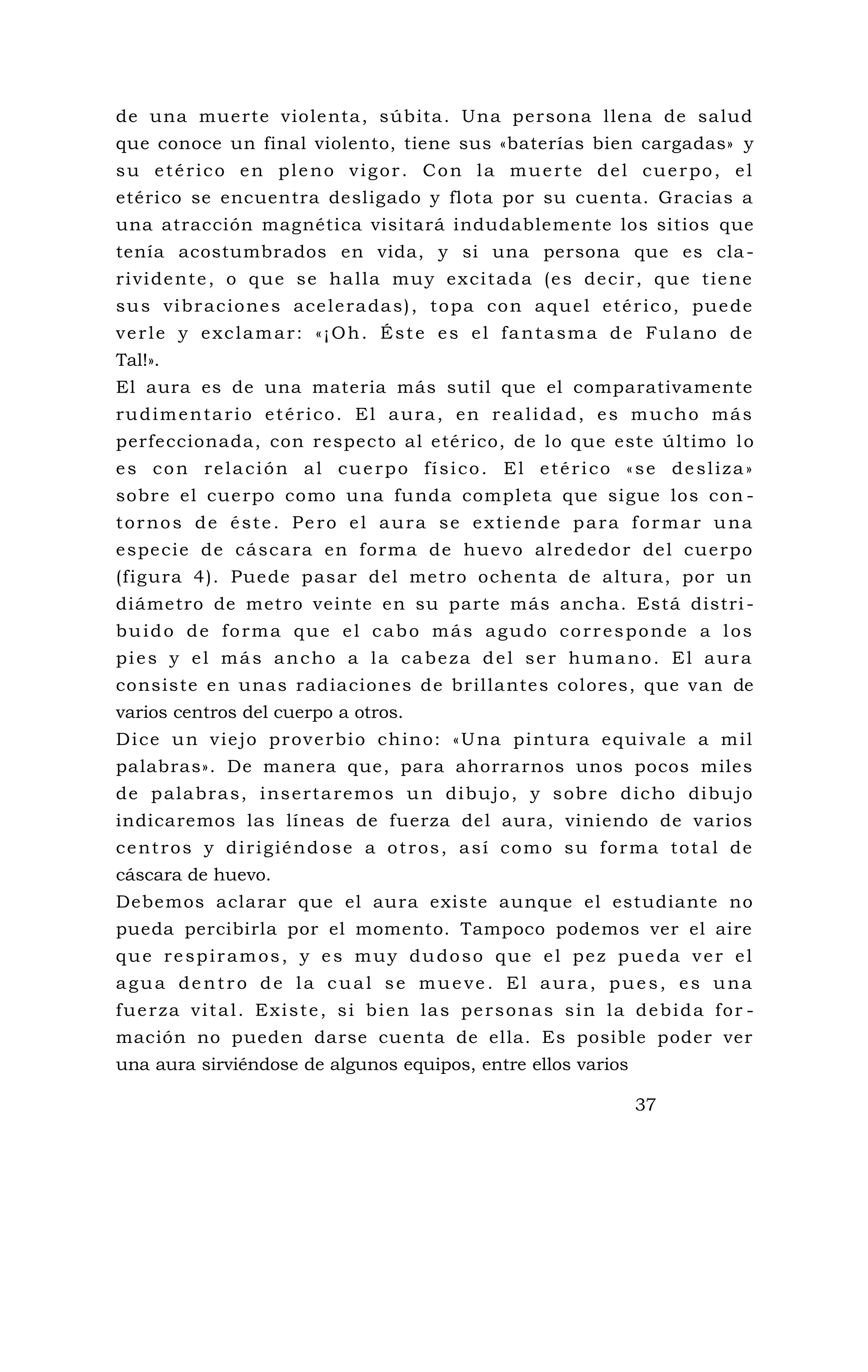 de una muerte violenta, súbita. Una persona llena de salud
que conoce un final violento, tiene sus «baterías bien cargadas» y
su etérico en pleno vigor. Con la muerte del cuerpo, el
etérico se encuentra desligado y flota por su cuenta. Gracias a
una atracción magnética visitará indudablemente los sitios que
tenía acostumbrados en vida, y si una persona que es cla-
rividente, o que se halla muy excitada (es decir, que tiene
sus vibraciones aceleradas), topa con aquel etérico, puede
verle y exclamar: «¡Oh. Éste es el fantasma de Fulano de
Tal!».
El aura es de una materia más sutil que el comparativamente
rudimentario etérico. El aura, en realidad, es mucho más
perfeccionada, con respecto al etérico, de lo que este último lo
es con relación al cuerpo físico. El etérico «se desliza»
sobre el cuerpo como una funda completa que sigue los con -
tornos de éste. Pero el aura se extiende para formar una
especie de cáscara en forma de huevo alrededor del cuerpo
(figura 4). Puede pasar del metro ochenta de altura, por un
diámetro de metro veinte en su parte más ancha. Está distri -
buido de forma que el cabo más agudo corresponde a los
pies y el más ancho a la cabeza del ser humano. El aura
consiste en unas radiaciones de brillantes colores, que van de
varios centros del cuerpo a otros.
Dice un viejo proverbio chino: «Una pintura equivale a mil
palabras». De manera que, para ahorrarnos unos pocos miles
de palabras, insertaremos un dibujo, y sobre dicho dibujo
indicaremos las líneas de fuerza del aura, viniendo de varios
centros y dirigiéndose a otros, así como su forma total de
cáscara de huevo.
Debemos aclarar que el aura existe aunque el estudiante no
pueda percibirla por el momento. Tampoco podemos ver el aire
que respiramos, y es muy dudoso que el pez pueda ver el
agua dentro de la cual se mueve. El aura, pues, es una
fuerza vital. Existe, si bien las personas sin la debida for -
mación no pueden darse cuenta de ella. Es posible poder ver
una aura sirviéndose de algunos equipos, entre ellos varios
37
 