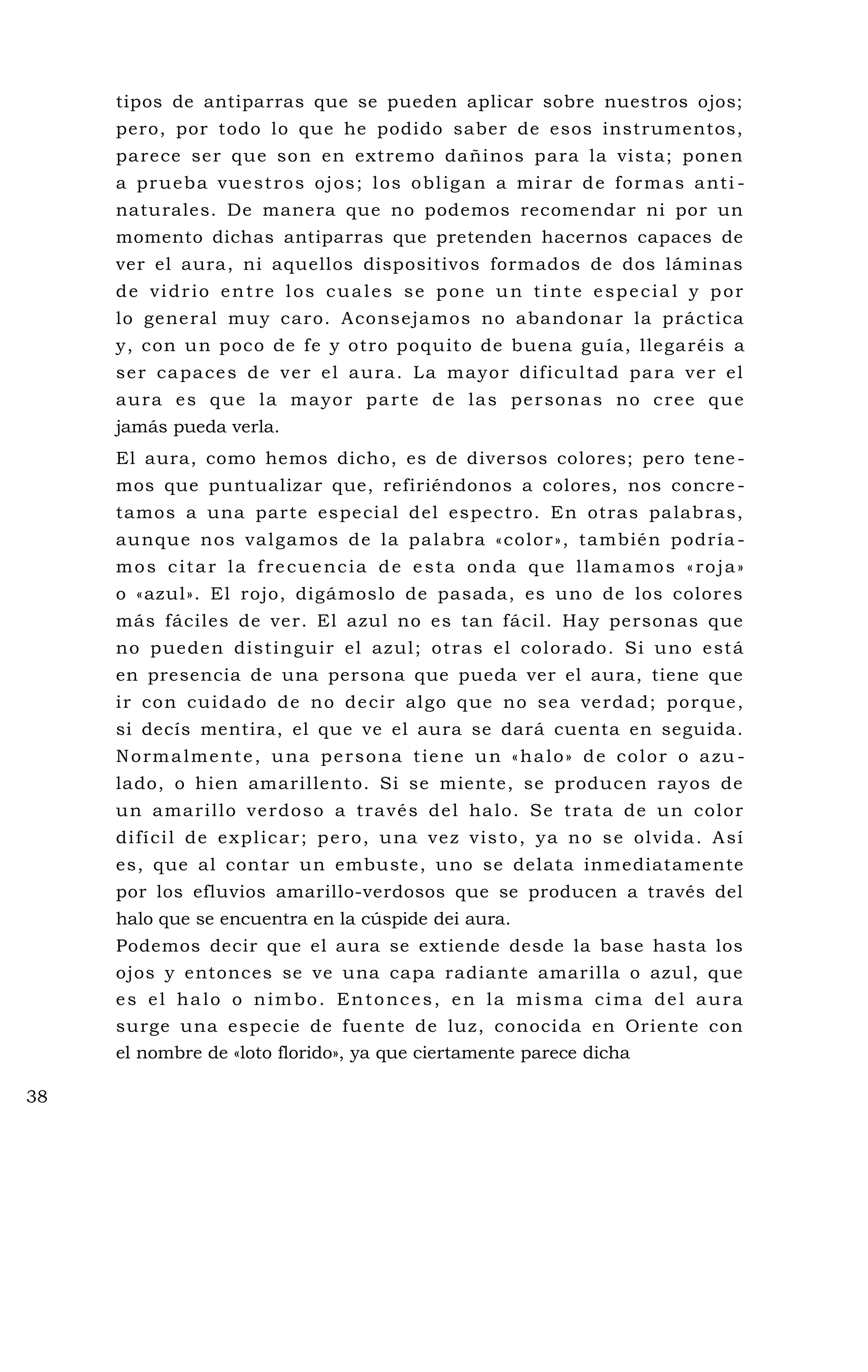tipos de antiparras que se pueden aplicar sobre nuestros ojos;
pero, por todo lo que he podido saber de esos instrumentos,
parece ser que son en extremo dañinos para la vista; ponen
a prueba vuestros ojos; los obligan a mirar de formas anti -
naturales. De manera que no podemos recomendar ni por un
momento dichas antiparras que pretenden hacernos capaces de
ver el aura, ni aquellos dispositivos formados de dos láminas
de vidrio entre los cuales se pone un tinte especial y por
lo general muy caro. Aconsejamos no abandonar la práctica
y, con un poco de fe y otro poquito de buena guía, llegaréis a
ser capaces de ver el aura. La mayor dificultad para ver el
aura es que la mayor parte de las personas no cree que
jamás pueda verla.
El aura, como hemos dicho, es de diversos colores; pero tene-
mos que puntualizar que, refiriéndonos a colores, nos concre -
tamos a una parte especial del espectro. En otras palabras,
aunque nos valgamos de la palabra «color», también podría -
mos citar la frecuencia de esta onda que llamamos «roja»
o «azul». El rojo, digámoslo de pasada, es uno de los colores
más fáciles de ver. El azul no es tan fácil. Hay personas que
no pueden distinguir el azul; otras el colorado. Si uno está
en presencia de una persona que pueda ver el aura, tiene que
ir con cuidado de no decir algo que no sea verdad; porque,
si decís mentira, el que ve el aura se dará cuenta en seguida.
Normalmente, una persona tiene un «halo» de color o azu -
lado, o hien amarillento. Si se miente, se producen rayos de
un amarillo verdoso a través del halo. Se trata de un color
difícil de explicar; pero, una vez visto, ya no se olvida. Así
es, que al contar un embuste, uno se delata inmediatamente
por los efluvios amarillo-verdosos que se producen a través del
halo que se encuentra en la cúspide dei aura.
Podemos decir que el aura se extiende desde la base hasta los
ojos y entonces se ve una capa radiante amarilla o azul, que
es el halo o nimbo. Entonces, en la misma cima del aura
surge una especie de fuente de luz, conocida en Oriente con
el nombre de «loto florido», ya que ciertamente parece dicha
38
 