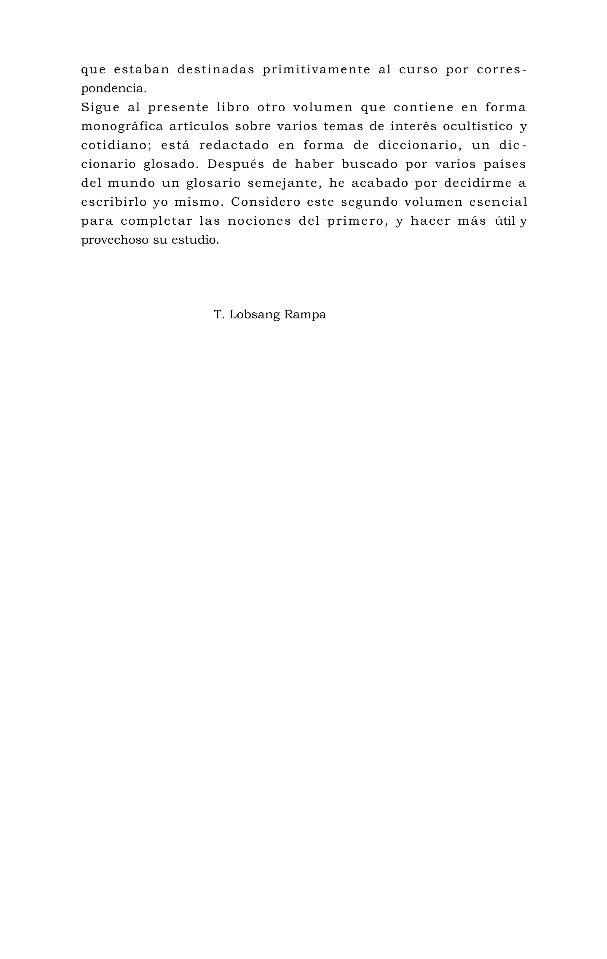 que estaban destinadas primitivamente al curso por corres -
pondencia.
Sigue al presente libro otro volumen que contiene en forma
monográfica artículos sobre varios temas de interés ocultístico y
cotidiano; está redactado en forma de diccionario, un dic -
cionario glosado. Después de haber buscado por varios países
del mundo un glosario semejante, he acabado por decidirme a
escribirlo yo mismo. Considero este segundo volumen esencial
para completar las nociones del primero, y hacer más útil y
provechoso su estudio.
T. Lobsang Rampa
 
