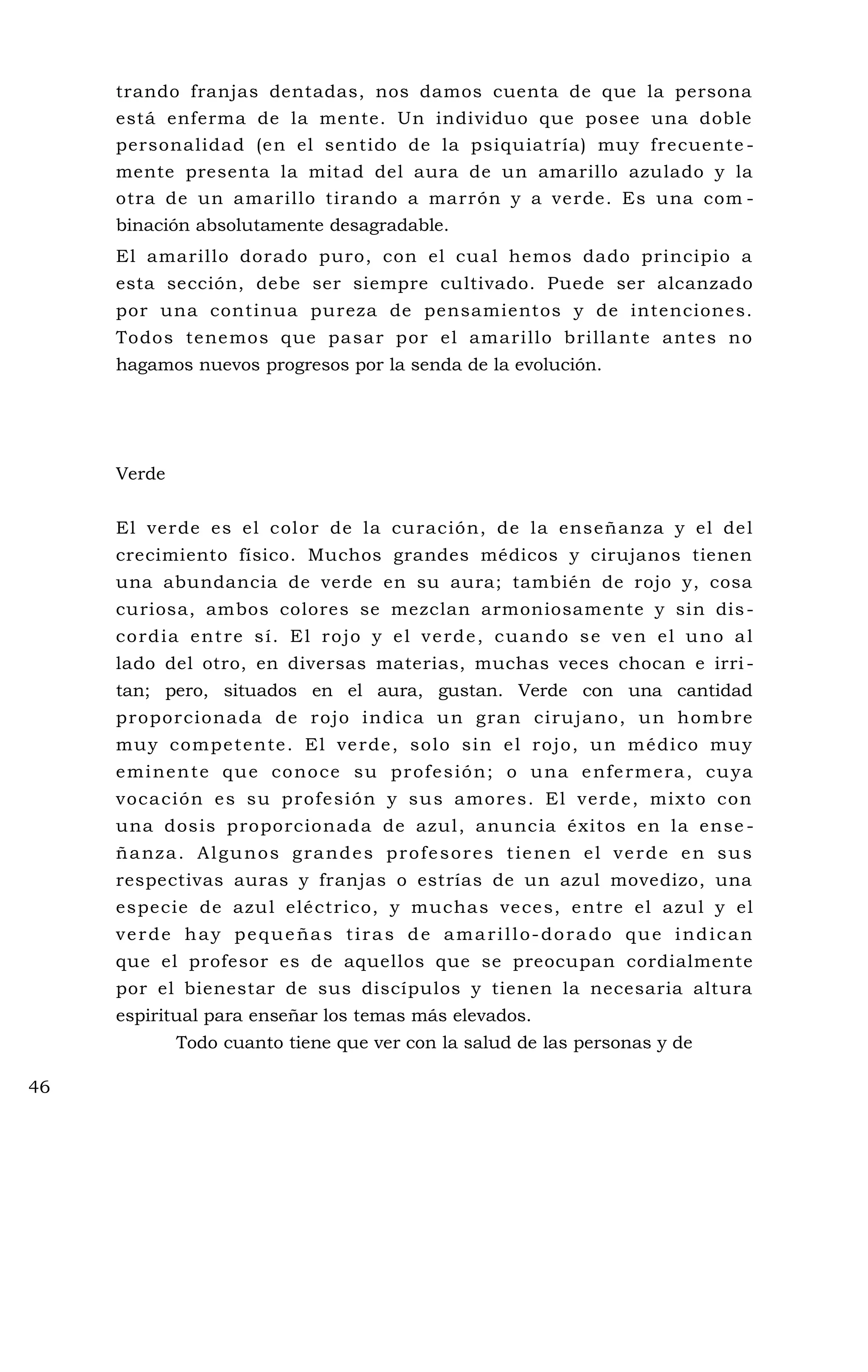trando franjas dentadas, nos damos cuenta de que la persona
está enferma de la mente. Un individuo que posee una doble
personalidad (en el sentido de la psiquiatría) muy frecuente -
mente presenta la mitad del aura de un amarillo azulado y la
otra de un amarillo tirando a marrón y a verde. Es una com -
binación absolutamente desagradable.
El amarillo dorado puro, con el cual hemos dado principio a
esta sección, debe ser siempre cultivado. Puede ser alcanzado
por una continua pureza de pensamientos y de intenciones.
Todos tenemos que pasar por el amarillo brillante antes no
hagamos nuevos progresos por la senda de la evolución.
Verde
El verde es el color de la curación, de la enseñanza y el del
crecimiento físico. Muchos grandes médicos y cirujanos tienen
una abundancia de verde en su aura; también de rojo y, cosa
curiosa, ambos colores se mezclan armoniosamente y sin dis-
cordia entre sí. El rojo y el verde, cuando se ven el uno al
lado del otro, en diversas materias, muchas veces chocan e irri -
tan; pero, situados en el aura, gustan. Verde con una cantidad
proporcionada de rojo indica un gran cirujano, un hombre
muy competente. El verde, solo sin el rojo, un médico muy
eminente que conoce su profesión; o una enfermera, cuya
vocación es su profesión y sus amores. El verde, mixto con
una dosis proporcionada de azul, anuncia éxitos en la ense -
ñanza. Algunos grandes profesores tienen el verde en sus
respectivas auras y franjas o estrías de un azul movedizo, una
especie de azul eléctrico, y muchas veces, entre el azul y el
verde hay pequeñas tiras de amarillo-dorado que indican
que el profesor es de aquellos que se preocupan cordialmente
por el bienestar de sus discípulos y tienen la necesaria altura
espiritual para enseñar los temas más elevados.
Todo cuanto tiene que ver con la salud de las personas y de
46
 