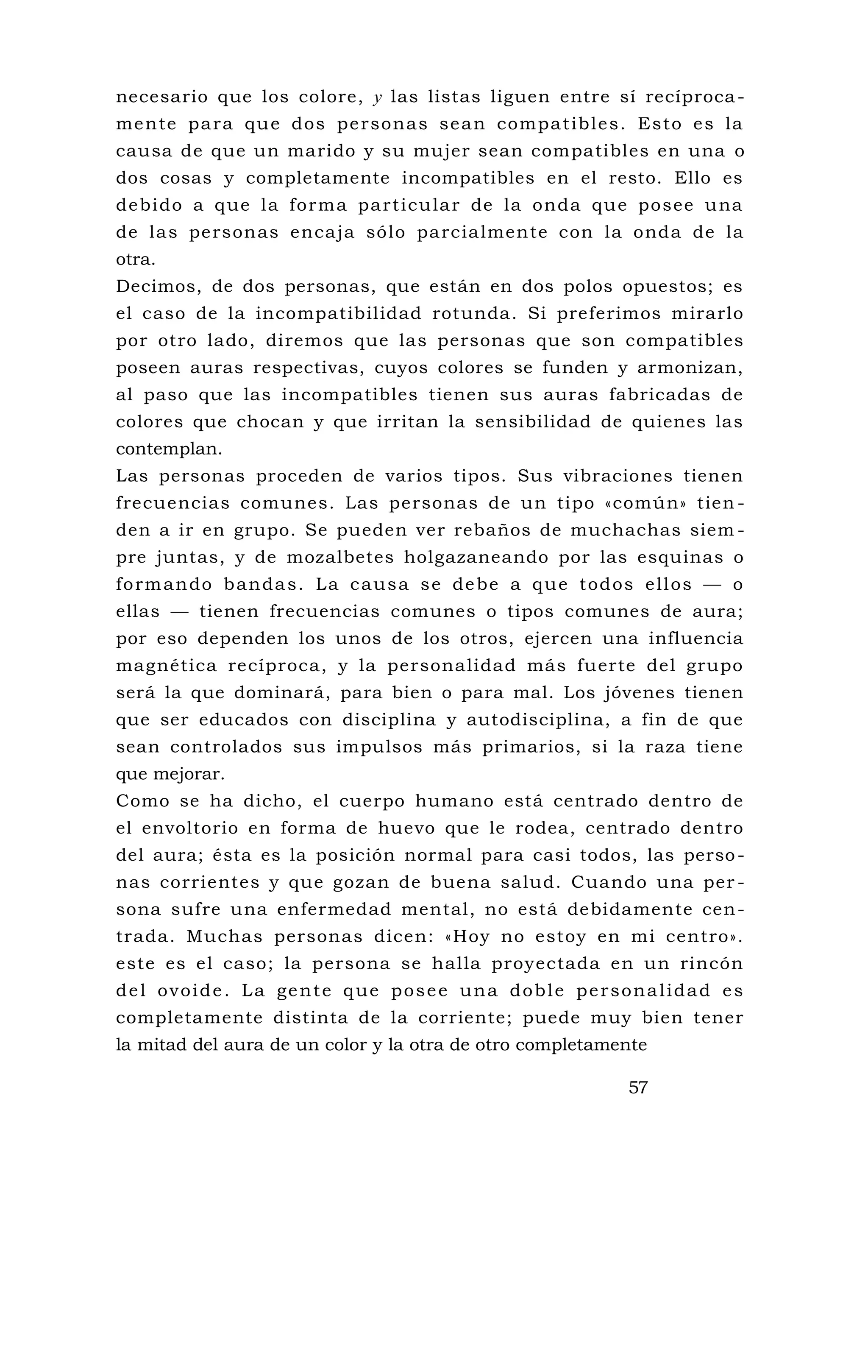 necesario que los colore, y las listas liguen entre sí recíproca-
mente para que dos personas sean compatibles. Esto es la
causa de que un marido y su mujer sean compatibles en una o
dos cosas y completamente incompatibles en el resto. Ello es
debido a que la forma particular de la onda que posee una
de las personas encaja sólo parcialmente con la onda de la
otra.
Decimos, de dos personas, que están en dos polos opuestos; es
el caso de la incompatibilidad rotunda. Si preferimos mirarlo
por otro lado, diremos que las personas que son compatibles
poseen auras respectivas, cuyos colores se funden y armonizan,
al paso que las incompatibles tienen sus auras fabricadas de
colores que chocan y que irritan la sensibilidad de quienes las
contemplan.
Las personas proceden de varios tipos. Sus vibraciones tienen
frecuencias comunes. Las personas de un tipo «común» tien -
den a ir en grupo. Se pueden ver rebaños de muchachas siem -
pre juntas, y de mozalbetes holgazaneando por las esquinas o
formando bandas. La causa se debe a que todos ellos — o
ellas — tienen frecuencias comunes o tipos comunes de aura;
por eso dependen los unos de los otros, ejercen una influencia
magnética recíproca, y la personalidad más fuerte del grupo
será la que dominará, para bien o para mal. Los jóvenes tienen
que ser educados con disciplina y autodisciplina, a fin de que
sean controlados sus impulsos más primarios, si la raza tiene
que mejorar.
Como se ha dicho, el cuerpo humano está centrado dentro de
el envoltorio en forma de huevo que le rodea, centrado dentro
del aura; ésta es la posición normal para casi todos, las perso-
nas corrientes y que gozan de buena salud. Cuando una per -
sona sufre una enfermedad mental, no está debidamente cen-
trada. Muchas personas dicen: «Hoy no estoy en mi centro».
este es el caso; la persona se halla proyectada en un rincón
del ovoide. La gente que posee una doble personalidad es
completamente distinta de la corriente; puede muy bien tener
la mitad del aura de un color y la otra de otro completamente
57
 