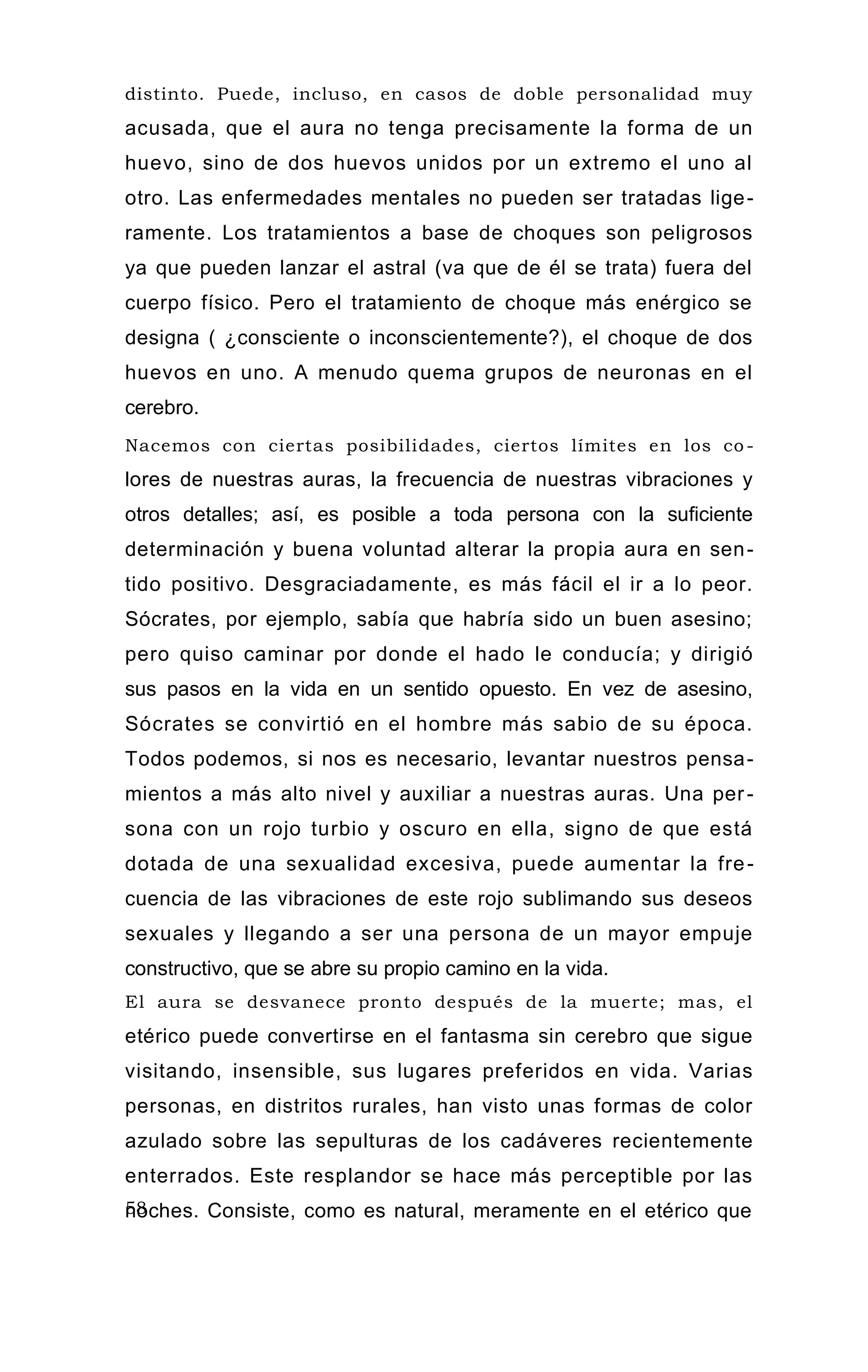 distinto. Puede, incluso, en casos de doble personalidad muy
acusada, que el aura no tenga precisamente la forma de un
huevo, sino de dos huevos unidos por un extremo el uno al
otro. Las enfermedades mentales no pueden ser tratadas lige-
ramente. Los tratamientos a base de choques son peligrosos
ya que pueden lanzar el astral (va que de él se trata) fuera del
cuerpo físico. Pero el tratamiento de choque más enérgico se
designa ( ¿consciente o inconscientemente?), el choque de dos
huevos en uno. A menudo quema grupos de neuronas en el
cerebro.
Nacemos con ciertas posibilidades, ciertos límites en los co -
lores de nuestras auras, la frecuencia de nuestras vibraciones y
otros detalles; así, es posible a toda persona con la suficiente
determinación y buena voluntad alterar la propia aura en sen-
tido positivo. Desgraciadamente, es más fácil el ir a lo peor.
Sócrates, por ejemplo, sabía que habría sido un buen asesino;
pero quiso caminar por donde el hado le conducía; y dirigió
sus pasos en la vida en un sentido opuesto. En vez de asesino,
Sócrates se convirtió en el hombre más sabio de su época.
Todos podemos, si nos es necesario, levantar nuestros pensa-
mientos a más alto nivel y auxiliar a nuestras auras. Una per-
sona con un rojo turbio y oscuro en ella, signo de que está
dotada de una sexualidad excesiva, puede aumentar la fre-
cuencia de las vibraciones de este rojo sublimando sus deseos
sexuales y llegando a ser una persona de un mayor empuje
constructivo, que se abre su propio camino en la vida.
El aura se desvanece pronto después de la muerte; mas, el
etérico puede convertirse en el fantasma sin cerebro que sigue
visitando, insensible, sus lugares preferidos en vida. Varias
personas, en distritos rurales, han visto unas formas de color
azulado sobre las sepulturas de los cadáveres recientemente
enterrados. Este resplandor se hace más perceptible por las
noches. Consiste, como es natural, meramente en el etérico que
se disipa después de la descomposición del cuerpo.
58
 