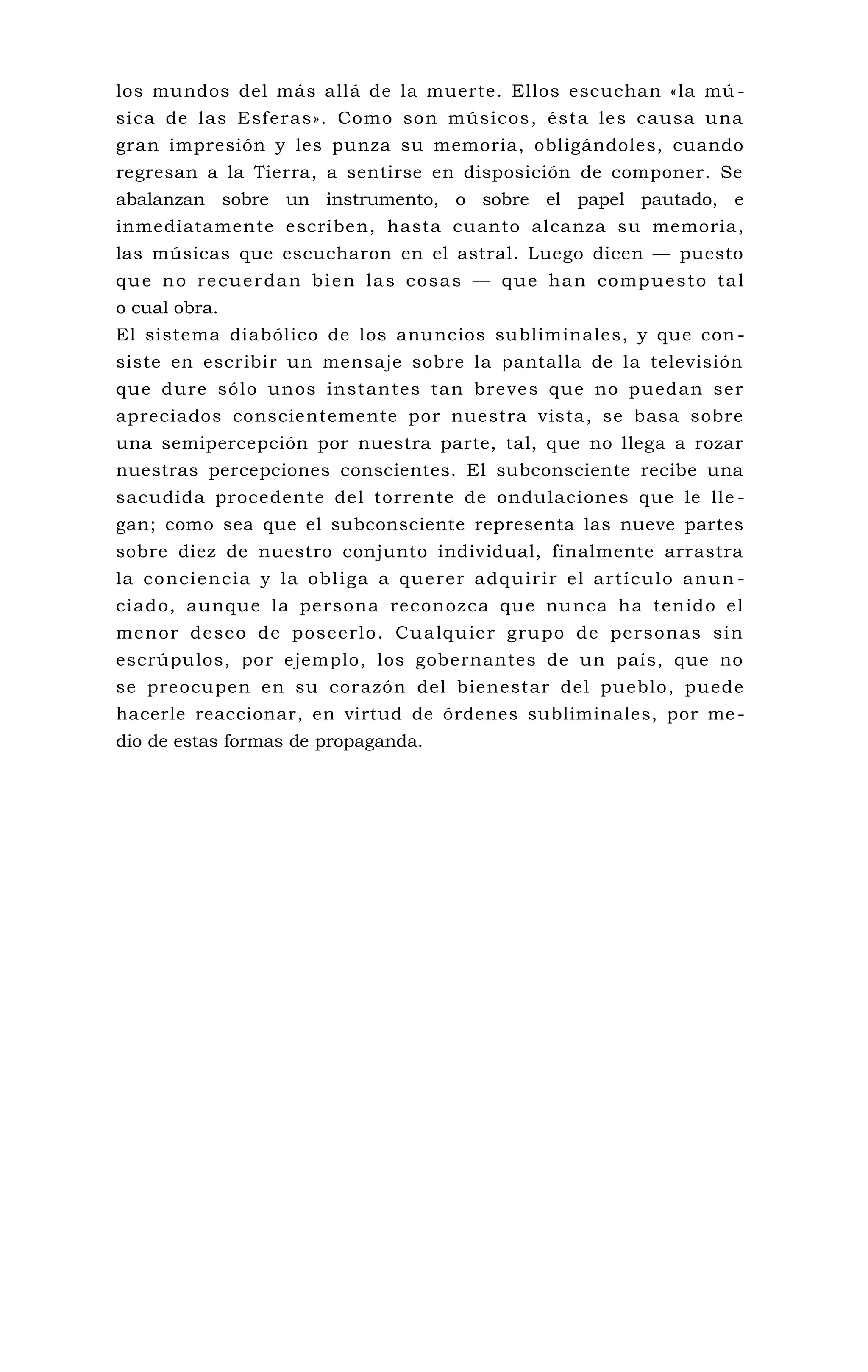 los mundos del más allá de la muerte. Ellos escuchan «la mú -
sica de las Esferas». Como son músicos, ésta les causa una
gran impresión y les punza su memoria, obligándoles, cuando
regresan a la Tierra, a sentirse en disposición de componer. Se
abalanzan sobre un instrumento, o sobre el papel pautado, e
inmediatamente escriben, hasta cuanto alcanza su memoria,
las músicas que escucharon en el astral. Luego dicen — puesto
que no recuerdan bien las cosas — que han compuesto tal
o cual obra.
El sistema diabólico de los anuncios subliminales, y que con -
siste en escribir un mensaje sobre la pantalla de la televisión
que dure sólo unos instantes tan breves que no puedan ser
apreciados conscientemente por nuestra vista, se basa sobre
una semipercepción por nuestra parte, tal, que no llega a rozar
nuestras percepciones conscientes. El subconsciente recibe una
sacudida procedente del torrente de ondulaciones que le lle -
gan; como sea que el subconsciente representa las nueve partes
sobre diez de nuestro conjunto individual, finalmente arrastra
la conciencia y la obliga a querer adquirir el artículo anun -
ciado, aunque la persona reconozca que nunca ha tenido el
menor deseo de poseerlo. Cualquier grupo de personas sin
escrúpulos, por ejemplo, los gobernantes de un país, que no
se preocupen en su corazón del bienestar del pueblo, puede
hacerle reaccionar, en virtud de órdenes subliminales, por me -
dio de estas formas de propaganda.
 