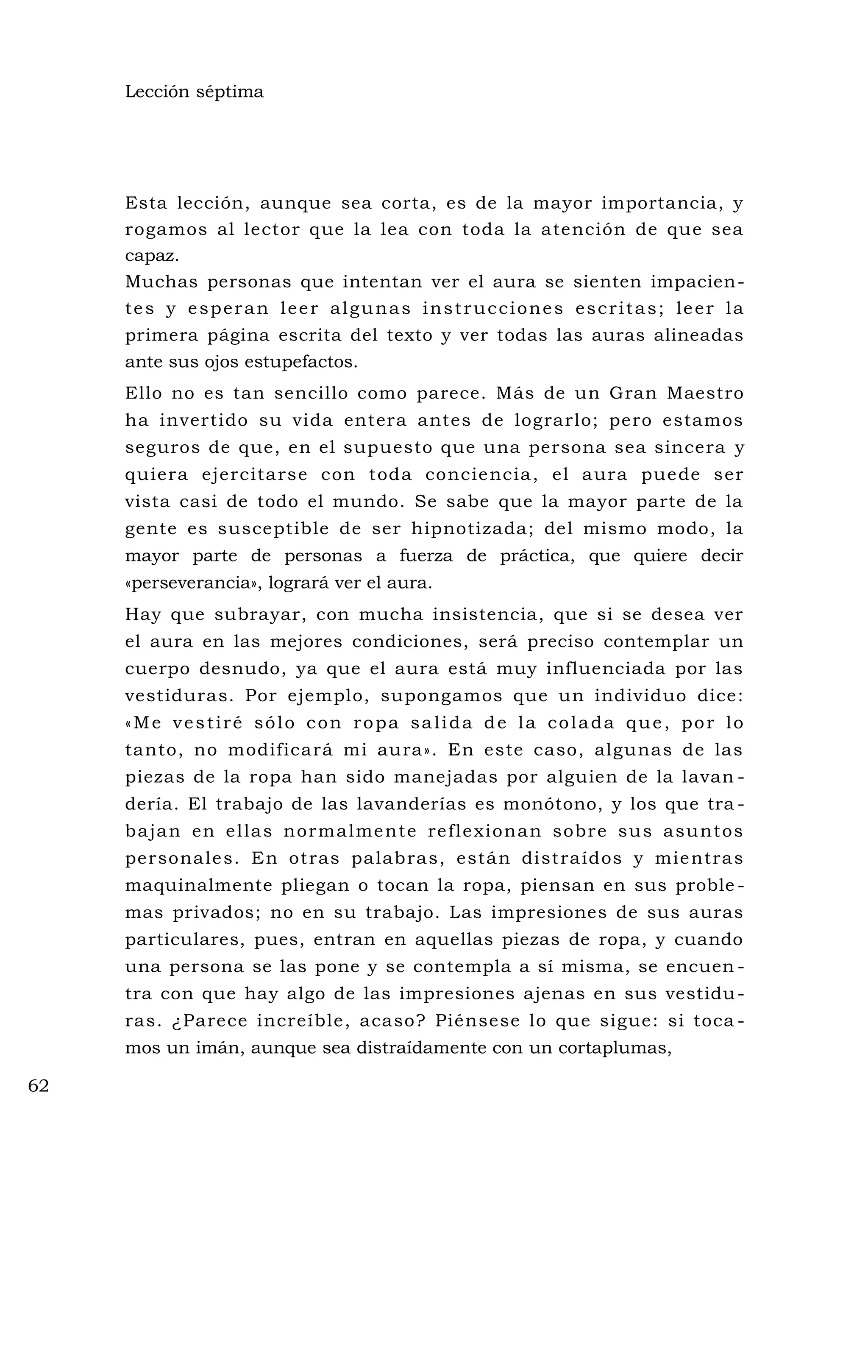 Lección séptima
Esta lección, aunque sea corta, es de la mayor importancia, y
rogamos al lector que la lea con toda la atención de que sea
capaz.
Muchas personas que intentan ver el aura se sienten impacien-
tes y esperan leer algunas instrucciones escritas; leer la
primera página escrita del texto y ver todas las auras alineadas
ante sus ojos estupefactos.
Ello no es tan sencillo como parece. Más de un Gran Maestro
ha invertido su vida entera antes de lograrlo; pero estamos
seguros de que, en el supuesto que una persona sea sincera y
quiera ejercitarse con toda conciencia, el aura puede ser
vista casi de todo el mundo. Se sabe que la mayor parte de la
gente es susceptible de ser hipnotizada; del mismo modo, la
mayor parte de personas a fuerza de práctica, que quiere decir
«perseverancia», logrará ver el aura.
Hay que subrayar, con mucha insistencia, que si se desea ver
el aura en las mejores condiciones, será preciso contemplar un
cuerpo desnudo, ya que el aura está muy influenciada por las
vestiduras. Por ejemplo, supongamos que un individuo dice:
«Me vestiré sólo con ropa salida de la colada que, por lo
tanto, no modificará mi aura». En este caso, algunas de las
piezas de la ropa han sido manejadas por alguien de la lavan -
dería. El trabajo de las lavanderías es monótono, y los que tra -
bajan en ellas normalmente reflexionan sobre sus asuntos
personales. En otras palabras, están distraídos y mientras
maquinalmente pliegan o tocan la ropa, piensan en sus proble -
mas privados; no en su trabajo. Las impresiones de sus auras
particulares, pues, entran en aquellas piezas de ropa, y cuando
una persona se las pone y se contempla a sí misma, se encuen -
tra con que hay algo de las impresiones ajenas en sus vestidu-
ras. ¿Parece increíble, acaso? Piénsese lo que sigue: si toca -
mos un imán, aunque sea distraídamente con un cortaplumas,
62
 