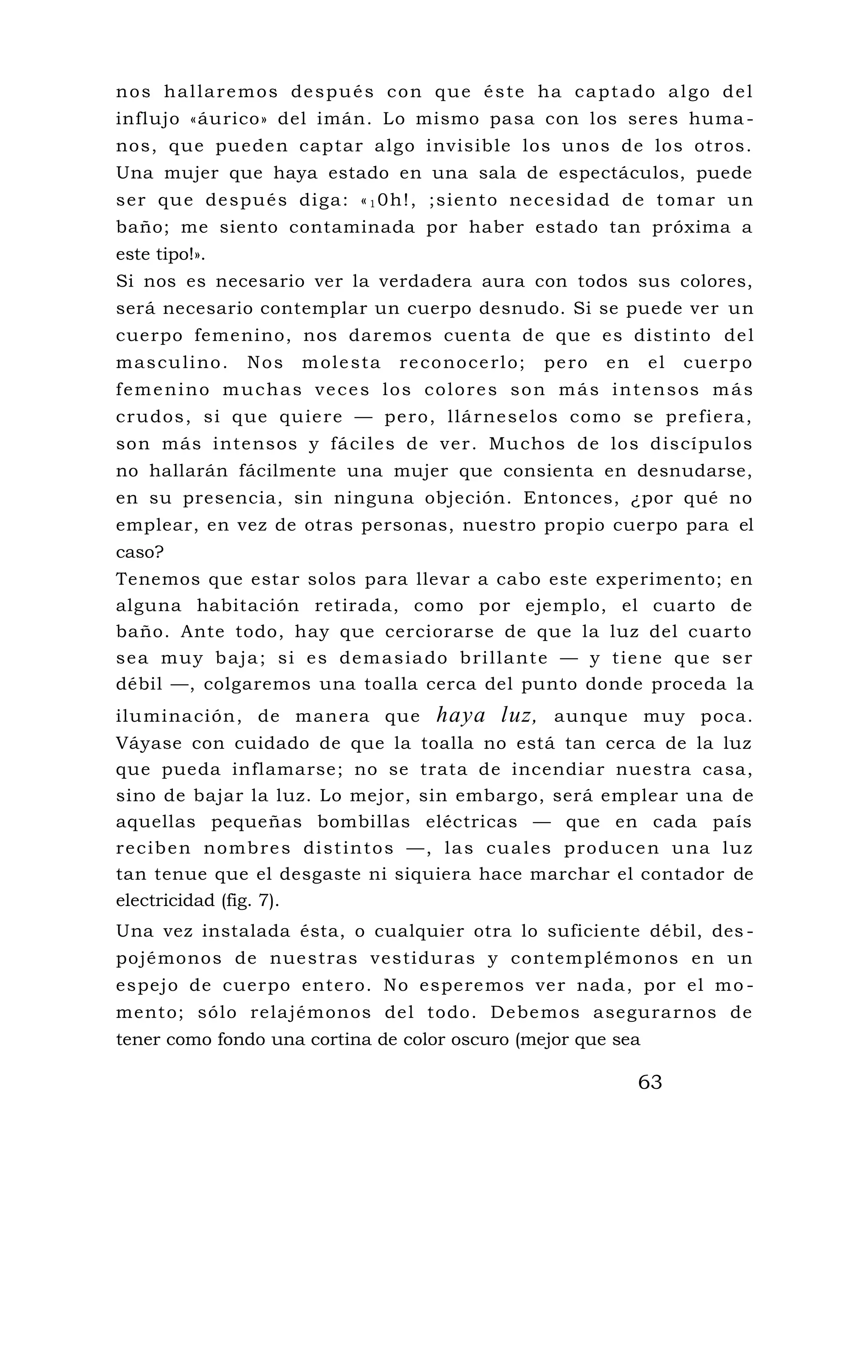 nos hallaremos después con que éste ha captado algo del
influjo «áurico» del imán. Lo mismo pasa con los seres huma -
nos, que pueden captar algo invisible los unos de los otros.
Una mujer que haya estado en una sala de espectáculos, puede
ser que después diga: «1 0h!, ;siento necesidad de tomar un
baño; me siento contaminada por haber estado tan próxima a
este tipo!».
Si nos es necesario ver la verdadera aura con todos sus colores,
será necesario contemplar un cuerpo desnudo. Si se puede ver un
cuerpo femenino, nos daremos cuenta de que es distinto del
masculino. Nos molesta reconocerlo; pero en el cuerpo
femenino muchas veces los colores son más intensos más
crudos, si que quiere — pero, llárneselos como se prefiera,
son más intensos y fáciles de ver. Muchos de los discípulos
no hallarán fácilmente una mujer que consienta en desnudarse,
en su presencia, sin ninguna objeción. Entonces, ¿por qué no
emplear, en vez de otras personas, nuestro propio cuerpo para el
caso?
Tenemos que estar solos para llevar a cabo este experimento; en
alguna habitación retirada, como por ejemplo, el cuarto de
baño. Ante todo, hay que cerciorarse de que la luz del cuarto
sea muy baja; si es demasiado brillante — y tiene que ser
débil —, colgaremos una toalla cerca del punto donde proceda la
iluminación, de manera que haya luz, aunque muy poca.
Váyase con cuidado de que la toalla no está tan cerca de la luz
que pueda inflamarse; no se trata de incendiar nuestra casa,
sino de bajar la luz. Lo mejor, sin embargo, será emplear una de
aquellas pequeñas bombillas eléctricas — que en cada país
reciben nombres distintos —, las cuales producen una luz
tan tenue que el desgaste ni siquiera hace marchar el contador de
electricidad (fig. 7).
Una vez instalada ésta, o cualquier otra lo suficiente débil, des -
pojémonos de nuestras vestiduras y contemplémonos en un
espejo de cuerpo entero. No esperemos ver nada, por el mo -
mento; sólo relajémonos del todo. Debemos asegurarnos de
tener como fondo una cortina de color oscuro (mejor que sea
63
 