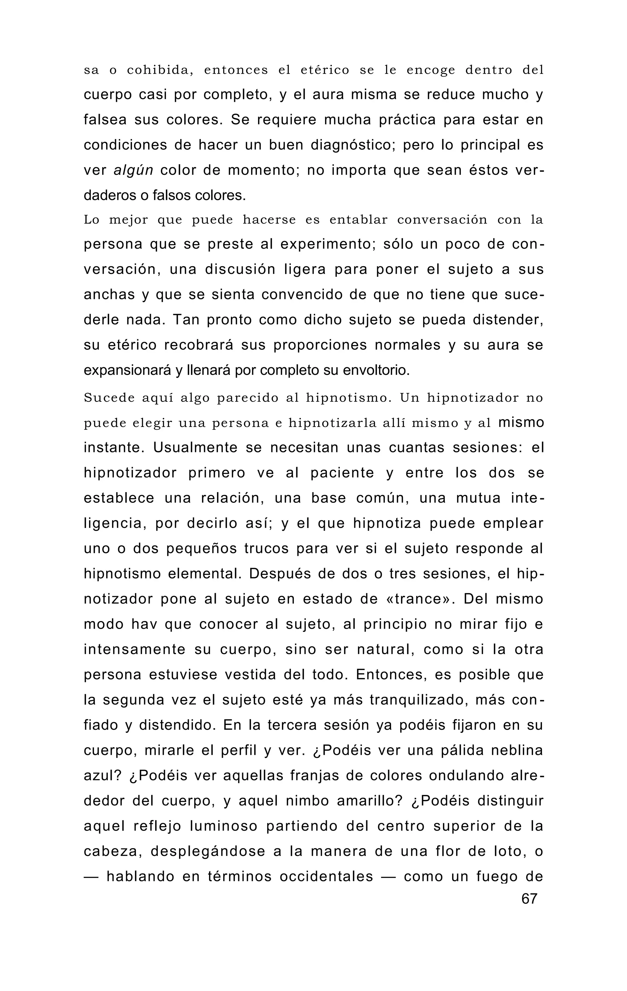 sa o cohibida, entonces el etérico se le encoge dentro del
cuerpo casi por completo, y el aura misma se reduce mucho y
falsea sus colores. Se requiere mucha práctica para estar en
condiciones de hacer un buen diagnóstico; pero lo principal es
ver algún color de momento; no importa que sean éstos ver-
daderos o falsos colores.
Lo mejor que puede hacerse es entablar conversación con la
persona que se preste al experimento; sólo un poco de con-
versación, una discusión ligera para poner el sujeto a sus
anchas y que se sienta convencido de que no tiene que suce-
derle nada. Tan pronto como dicho sujeto se pueda distender,
su etérico recobrará sus proporciones normales y su aura se
expansionará y llenará por completo su envoltorio.
Sucede aquí algo parecido al hipnotismo. Un hipnotizador no
puede elegir una persona e hipnotizarla allí mismo y al mismo
instante. Usualmente se necesitan unas cuantas sesiones: el
hipnotizador primero ve al paciente y entre los dos se
establece una relación, una base común, una mutua inte-
ligencia, por decirlo así; y el que hipnotiza puede emplear
uno o dos pequeños trucos para ver si el sujeto responde al
hipnotismo elemental. Después de dos o tres sesiones, el hip-
notizador pone al sujeto en estado de «trance». Del mismo
modo hav que conocer al sujeto, al principio no mirar fijo e
intensamente su cuerpo, sino ser natural, como si la otra
persona estuviese vestida del todo. Entonces, es posible que
la segunda vez el sujeto esté ya más tranquilizado, más con -
fiado y distendido. En la tercera sesión ya podéis fijaron en su
cuerpo, mirarle el perfil y ver. ¿Podéis ver una pálida neblina
azul? ¿Podéis ver aquellas franjas de colores ondulando alre-
dedor del cuerpo, y aquel nimbo amarillo? ¿Podéis distinguir
aquel reflejo luminoso partiendo del centro superior de la
cabeza, desplegándose a la manera de una flor de loto, o
— hablando en términos occidentales — como un fuego de
67
 