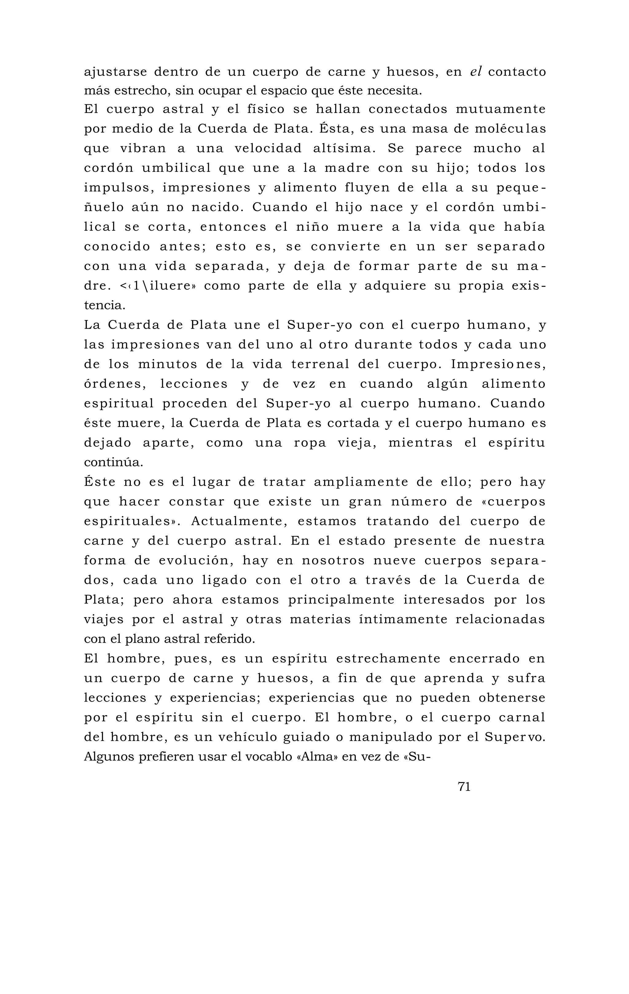 ajustarse dentro de un cuerpo de carne y huesos, en el contacto
más estrecho, sin ocupar el espacio que éste necesita.
El cuerpo astral y el físico se hallan conectados mutuamente
por medio de la Cuerda de Plata. Ésta, es una masa de molécu las
que vibran a una velocidad altísima. Se parece mucho al
cordón umbilical que une a la madre con su hijo; todos los
impulsos, impresiones y alimento fluyen de ella a su peque -
ñuelo aún no nacido. Cuando el hijo nace y el cordón umbi -
lical se corta, entonces el niño muere a la vida que había
conocido antes; esto es, se convierte en un ser separado
con una vida separada, y deja de formar parte de su ma -
dre. <‹1iluere» como parte de ella y adquiere su propia exis-
tencia.
La Cuerda de Plata une el Super-yo con el cuerpo humano, y
las impresiones van del uno al otro durante todos y cada uno
de los minutos de la vida terrenal del cuerpo. Impresio nes,
órdenes, lecciones y de vez en cuando algún alimento
espiritual proceden del Super-yo al cuerpo humano. Cuando
éste muere, la Cuerda de Plata es cortada y el cuerpo humano es
dejado aparte, como una ropa vieja, mientras el espíritu
continúa.
Éste no es el lugar de tratar ampliamente de ello; pero hay
que hacer constar que existe un gran número de «cuerpos
espirituales». Actualmente, estamos tratando del cuerpo de
carne y del cuerpo astral. En el estado presente de nuestra
forma de evolución, hay en nosotros nueve cuerpos separa -
dos, cada uno ligado con el otro a través de la Cuerda de
Plata; pero ahora estamos principalmente interesados por los
viajes por el astral y otras materias íntimamente relacionadas
con el plano astral referido.
El hombre, pues, es un espíritu estrechamente encerrado en
un cuerpo de carne y huesos, a fin de que aprenda y sufra
lecciones y experiencias; experiencias que no pueden obtenerse
por el espíritu sin el cuerpo. El hombre, o el cuerpo carnal
del hombre, es un vehículo guiado o manipulado por el Super vo.
Algunos prefieren usar el vocablo «Alma» en vez de «Su-
71
 