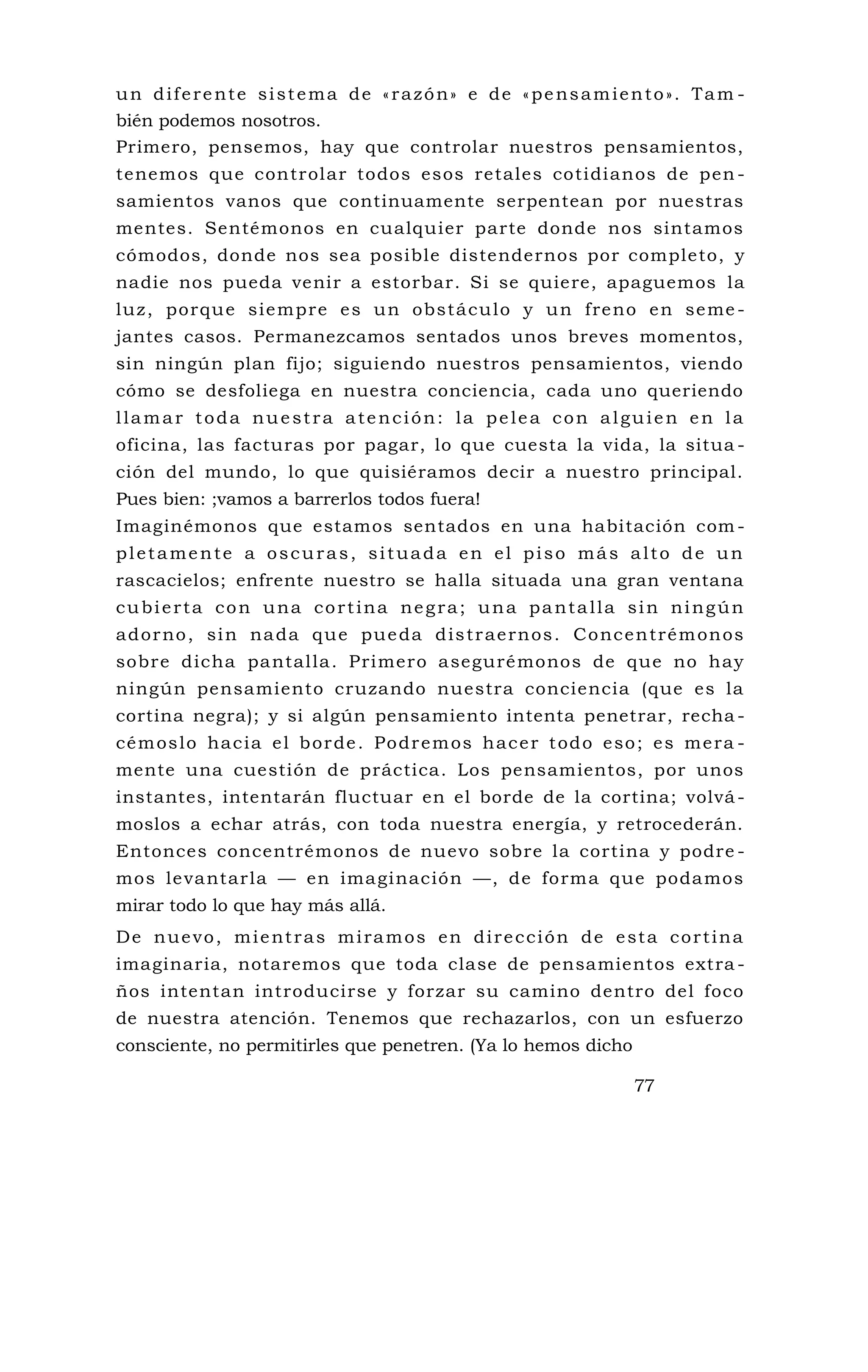un diferente sistema de «razón» e de «pensamiento». Tam -
bién podemos nosotros.
Primero, pensemos, hay que controlar nuestros pensamientos,
tenemos que controlar todos esos retales cotidianos de pen -
samientos vanos que continuamente serpentean por nuestras
mentes. Sentémonos en cualquier parte donde nos sintamos
cómodos, donde nos sea posible distendernos por completo, y
nadie nos pueda venir a estorbar. Si se quiere, apaguemos la
luz, porque siempre es un obstáculo y un freno en seme -
jantes casos. Permanezcamos sentados unos breves momentos,
sin ningún plan fijo; siguiendo nuestros pensamientos, viendo
cómo se desfoliega en nuestra conciencia, cada uno queriendo
llamar toda nuestra atención: la pelea con alguien en la
oficina, las facturas por pagar, lo que cuesta la vida, la situa -
ción del mundo, lo que quisiéramos decir a nuestro principal.
Pues bien: ;vamos a barrerlos todos fuera!
Imaginémonos que estamos sentados en una habitación com -
pletamente a oscuras, situada en el piso más alto de un
rascacielos; enfrente nuestro se halla situada una gran ventana
cubierta con una cortina negra; una pantalla sin ningún
adorno, sin nada que pueda distraernos. Concentrémonos
sobre dicha pantalla. Primero asegurémonos de que no hay
ningún pensamiento cruzando nuestra conciencia (que es la
cortina negra); y si algún pensamiento intenta penetrar, recha -
cémoslo hacia el borde. Podremos hacer todo eso; es mera -
mente una cuestión de práctica. Los pensamientos, por unos
instantes, intentarán fluctuar en el borde de la cortina; volvá-
moslos a echar atrás, con toda nuestra energía, y retrocederán.
Entonces concentrémonos de nuevo sobre la cortina y podre -
mos levantarla — en imaginación —, de forma que podamos
mirar todo lo que hay más allá.
De nuevo, mientras miramos en dirección de esta cortina
imaginaria, notaremos que toda clase de pensamientos extra -
ños intentan introducirse y forzar su camino dentro del foco
de nuestra atención. Tenemos que rechazarlos, con un esfuerzo
consciente, no permitirles que penetren. (Ya lo hemos dicho
77
 