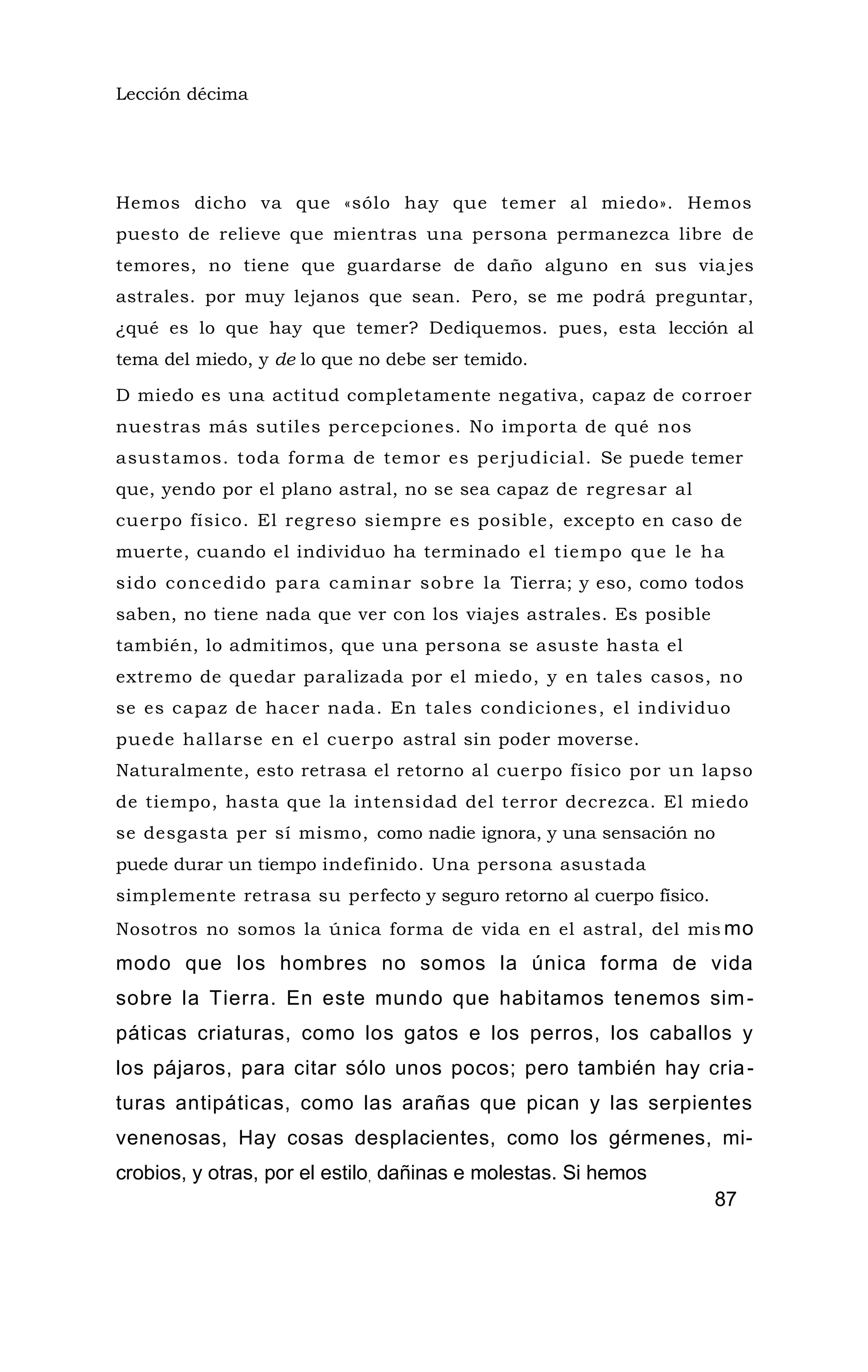 Lección décima
Hemos dicho va que «sólo hay que temer al miedo». Hemos
puesto de relieve que mientras una persona permanezca libre de
temores, no tiene que guardarse de daño alguno en sus via jes
astrales. por muy lejanos que sean. Pero, se me podrá preguntar,
¿qué es lo que hay que temer? Dediquemos. pues, esta lección al
tema del miedo, y de lo que no debe ser temido.
D miedo es una actitud completamente negativa, capaz de corroer
nuestras más sutiles percepciones. No importa de qué nos
asustamos. toda forma de temor es perjudicial. Se puede temer
que, yendo por el plano astral, no se sea capaz de regresar al
cuerpo físico. El regreso siempre es posible, excepto en caso de
muerte, cuando el individuo ha terminado el tiempo que le ha
sido concedido para caminar sobre la Tierra; y eso, como todos
saben, no tiene nada que ver con los viajes astrales. Es posible
también, lo admitimos, que una persona se asuste hasta el
extremo de quedar paralizada por el miedo, y en tales casos, no
se es capaz de hacer nada. En tales condiciones, el individuo
puede hallarse en el cuerpo astral sin poder moverse.
Naturalmente, esto retrasa el retorno al cuerpo físico por un lapso
de tiempo, hasta que la intensidad del terror decrezca. El miedo
se desgasta per sí mismo, como nadie ignora, y una sensación no
puede durar un tiempo indefinido. Una persona asustada
simplemente retrasa su perfecto y seguro retorno al cuerpo físico.
Nosotros no somos la única forma de vida en el astral, del mis mo
modo que los hombres no somos la única forma de vida
sobre la Tierra. En este mundo que habitamos tenemos sim-
páticas criaturas, como los gatos e los perros, los caballos y
los pájaros, para citar sólo unos pocos; pero también hay cria-
turas antipáticas, como las arañas que pican y las serpientes
venenosas, Hay cosas desplacientes, como los gérmenes, mi-
crobios, y otras, por el estilo, dañinas e molestas. Si hemos
87
 