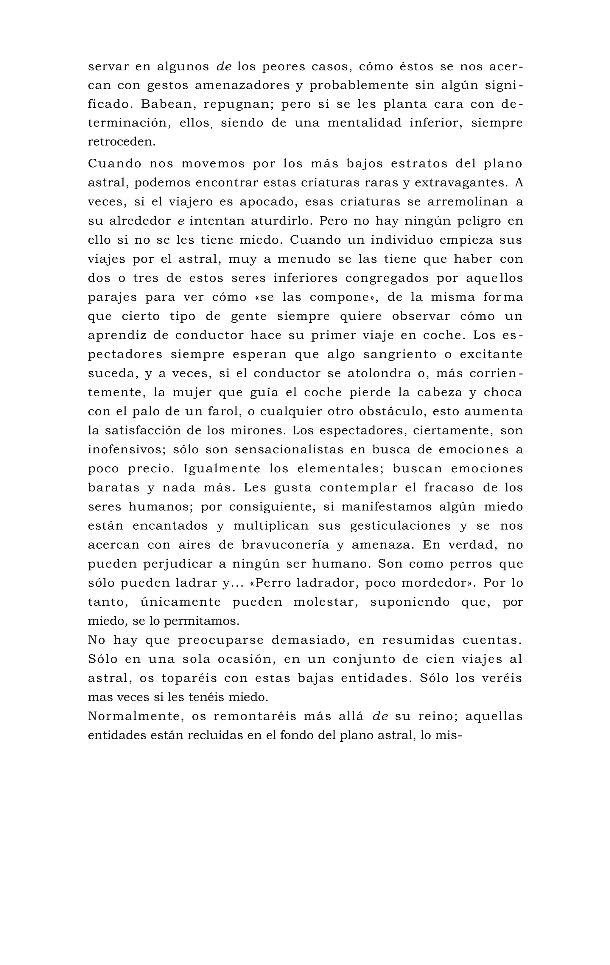 servar en algunos de los peores casos, cómo éstos se nos acer-
can con gestos amenazadores y probablemente sin algún signi-
ficado. Babean, repugnan; pero si se les planta cara con de -
terminación, ellos, siendo de una mentalidad inferior, siempre
retroceden.
Cuando nos movemos por los más bajos estratos del plano
astral, podemos encontrar estas criaturas raras y extravagantes. A
veces, si el viajero es apocado, esas criaturas se arremolinan a
su alrededor e intentan aturdirlo. Pero no hay ningún peligro en
ello si no se les tiene miedo. Cuando un individuo empieza sus
viajes por el astral, muy a menudo se las tiene que haber con
dos o tres de estos seres inferiores congregados por aque llos
parajes para ver cómo «se las compone», de la misma for ma
que cierto tipo de gente siempre quiere observar cómo un
aprendiz de conductor hace su primer viaje en coche. Los es-
pectadores siempre esperan que algo sangriento o excitante
suceda, y a veces, si el conductor se atolondra o, más corrien-
temente, la mujer que guía el coche pierde la cabeza y choca
con el palo de un farol, o cualquier otro obstáculo, esto aumenta
la satisfacción de los mirones. Los espectadores, ciertamente, son
inofensivos; sólo son sensacionalistas en busca de emociones a
poco precio. Igualmente los elementales; buscan emociones
baratas y nada más. Les gusta contemplar el fracaso de los
seres humanos; por consiguiente, si manifestamos algún miedo
están encantados y multiplican sus gesticulaciones y se nos
acercan con aires de bravuconería y amenaza. En verdad, no
pueden perjudicar a ningún ser humano. Son como perros que
sólo pueden ladrar y... «Perro ladrador, poco mordedor». Por lo
tanto, únicamente pueden molestar, suponiendo que, por
miedo, se lo permitamos.
No hay que preocuparse demasiado, en resumidas cuentas.
Sólo en una sola ocasión, en un conjunto de cien viajes al
astral, os toparéis con estas bajas entidades. Sólo los veréis
mas veces si les tenéis miedo.
Normalmente, os remontaréis más allá de su reino; aquellas
entidades están recluidas en el fondo del plano astral, lo mis-
 