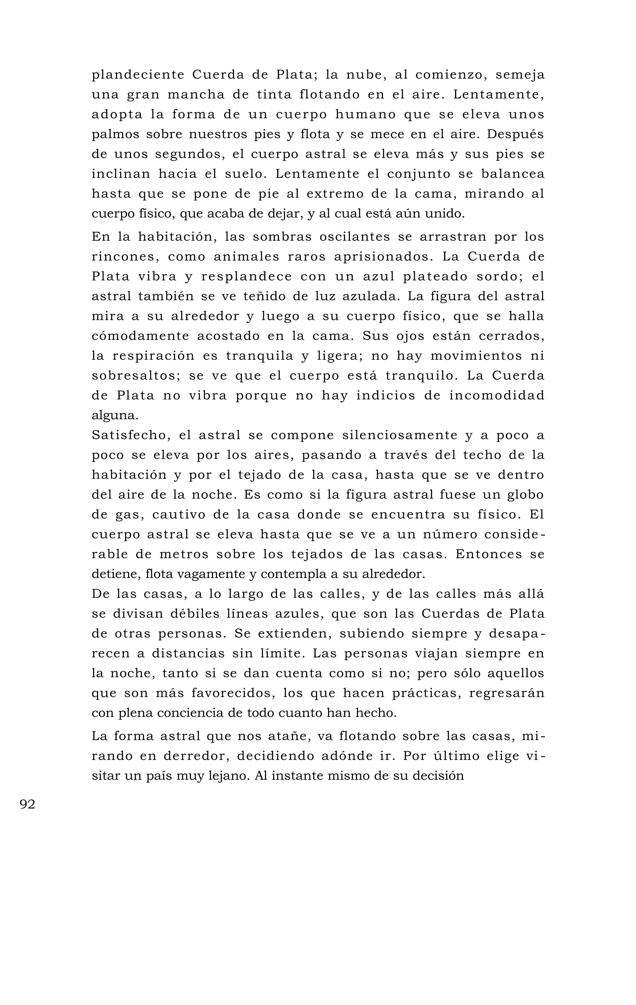 plandeciente Cuerda de Plata; la nube, al comienzo, semeja
una gran mancha de tinta flotando en el aire. Lentamente,
adopta la forma de un cuerpo humano que se eleva unos
palmos sobre nuestros pies y flota y se mece en el aire. Después
de unos segundos, el cuerpo astral se eleva más y sus pies se
inclinan hacia el suelo. Lentamente el conjunto se balancea
hasta que se pone de pie al extremo de la cama, mirando al
cuerpo físico, que acaba de dejar, y al cual está aún unido.
En la habitación, las sombras oscilantes se arrastran por los
rincones, como animales raros aprisionados. La Cuerda de
Plata vibra y resplandece con un azul plateado sordo; el
astral también se ve teñido de luz azulada. La figura del astral
mira a su alrededor y luego a su cuerpo físico, que se halla
cómodamente acostado en la cama. Sus ojos están cerrados,
la respiración es tranquila y ligera; no hay movimientos ni
sobresaltos; se ve que el cuerpo está tranquilo. La Cuerda
de Plata no vibra porque no hay indicios de incomodidad
alguna.
Satisfecho, el astral se compone silenciosamente y a poco a
poco se eleva por los aires, pasando a través del techo de la
habitación y por el tejado de la casa, hasta que se ve dentro
del aire de la noche. Es como si la figura astral fuese un globo
de gas, cautivo de la casa donde se encuentra su físico. El
cuerpo astral se eleva hasta que se ve a un número conside -
rable de metros sobre los tejados de las casas. Entonces se
detiene, flota vagamente y contempla a su alrededor.
De las casas, a lo largo de las calles, y de las calles más allá
se divisan débiles líneas azules, que son las Cuerdas de Plata
de otras personas. Se extienden, subiendo siempre y desapa -
recen a distancias sin límite. Las personas viajan siempre en
la noche, tanto si se dan cuenta como si no; pero sólo aquellos
que son más favorecidos, los que hacen prácticas, regresarán
con plena conciencia de todo cuanto han hecho.
La forma astral que nos atañe, va flotando sobre las casas, mi-
rando en derredor, decidiendo adónde ir. Por último elige vi -
sitar un país muy lejano. Al instante mismo de su decisión
92
 