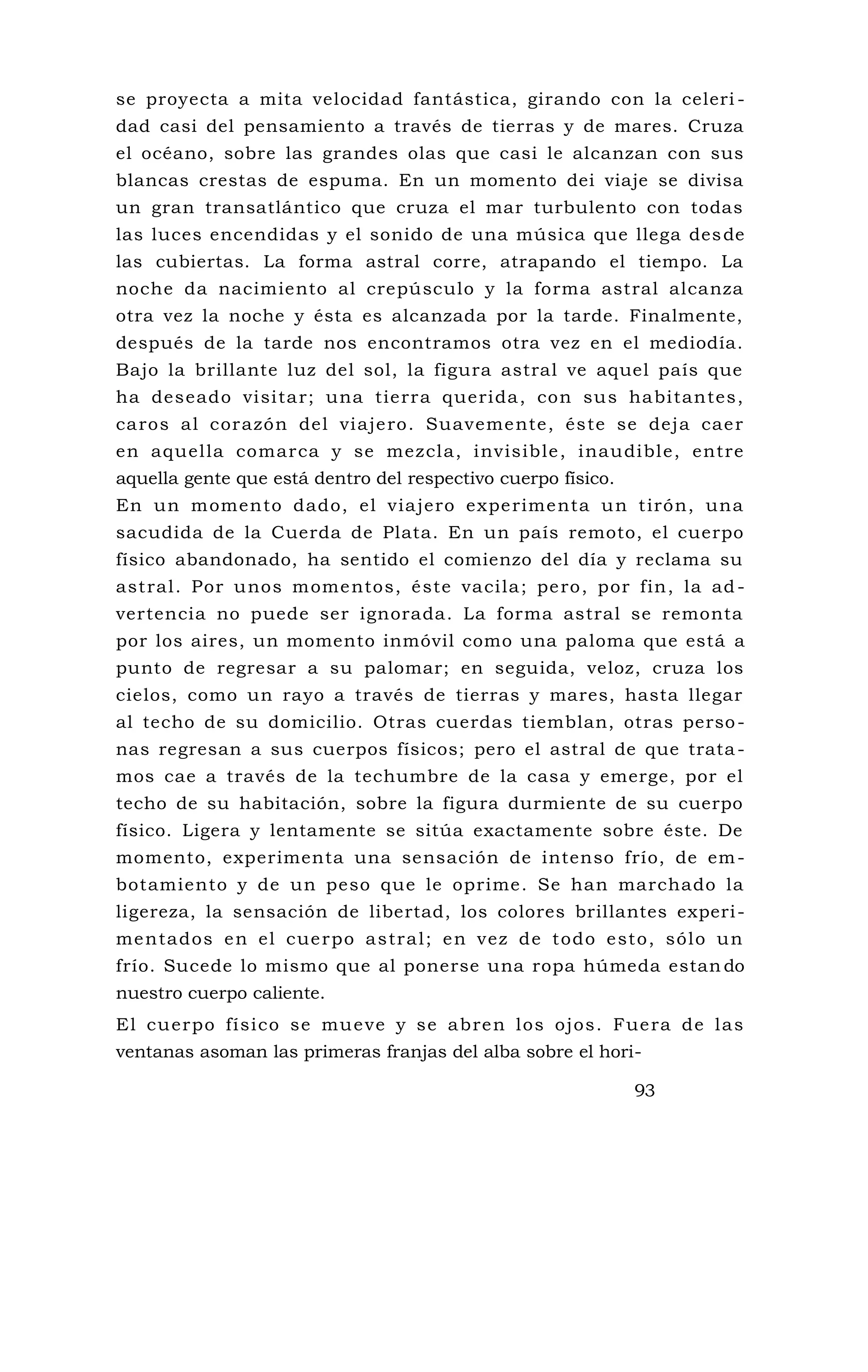 se proyecta a mita velocidad fantástica, girando con la celeri -
dad casi del pensamiento a través de tierras y de mares. Cruza
el océano, sobre las grandes olas que casi le alcanzan con sus
blancas crestas de espuma. En un momento dei viaje se divisa
un gran transatlántico que cruza el mar turbulento con todas
las luces encendidas y el sonido de una música que llega desde
las cubiertas. La forma astral corre, atrapando el tiempo. La
noche da nacimiento al crepúsculo y la forma astral alcanza
otra vez la noche y ésta es alcanzada por la tarde. Finalmente,
después de la tarde nos encontramos otra vez en el mediodía.
Bajo la brillante luz del sol, la figura astral ve aquel país que
ha deseado visitar; una tierra querida, con sus habitantes,
caros al corazón del viajero. Suavemente, éste se deja caer
en aquella comarca y se mezcla, invisible, inaudible, entre
aquella gente que está dentro del respectivo cuerpo físico.
En un momento dado, el viajero experimenta un tirón, una
sacudida de la Cuerda de Plata. En un país remoto, el cuerpo
físico abandonado, ha sentido el comienzo del día y reclama su
astral. Por unos momentos, éste vacila; pero, por fin, la ad -
vertencia no puede ser ignorada. La forma astral se remonta
por los aires, un momento inmóvil como una paloma que está a
punto de regresar a su palomar; en seguida, veloz, cruza los
cielos, como un rayo a través de tierras y mares, hasta llegar
al techo de su domicilio. Otras cuerdas tiemblan, otras perso-
nas regresan a sus cuerpos físicos; pero el astral de que trata-
mos cae a través de la techumbre de la casa y emerge, por el
techo de su habitación, sobre la figura durmiente de su cuerpo
físico. Ligera y lentamente se sitúa exactamente sobre éste. De
momento, experimenta una sensación de intenso frío, de em-
botamiento y de un peso que le oprime. Se han marchado la
ligereza, la sensación de libertad, los colores brillantes experi-
mentados en el cuerpo astral; en vez de todo esto, sólo un
frío. Sucede lo mismo que al ponerse una ropa húmeda estan do
nuestro cuerpo caliente.
El cuerpo físico se mueve y se abren los ojos. Fuera de las
ventanas asoman las primeras franjas del alba sobre el hori-
93
 