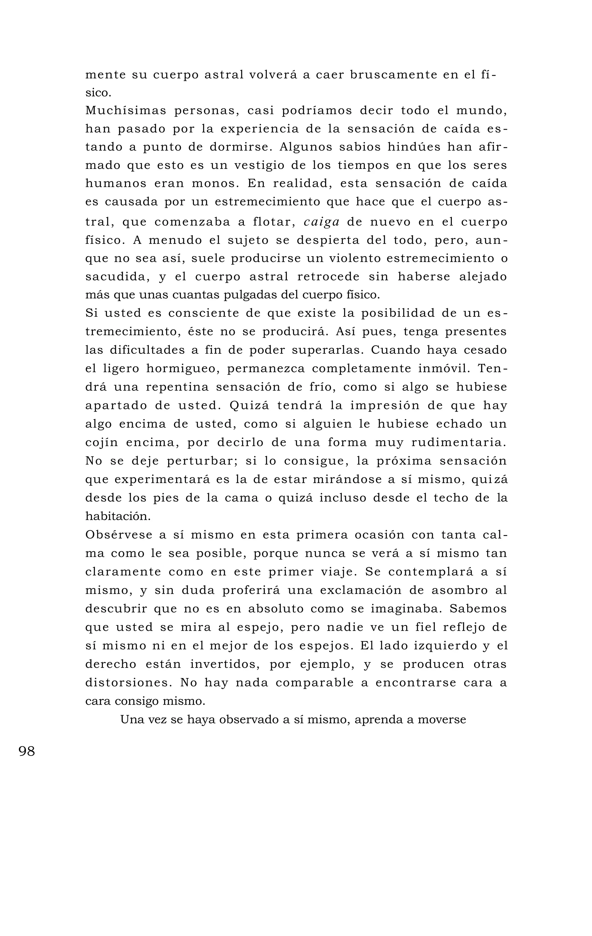 mente su cuerpo astral volverá a caer bruscamente en el fí-
sico.
Muchísimas personas, casi podríamos decir todo el mundo,
han pasado por la experiencia de la sensación de caída es -
tando a punto de dormirse. Algunos sabios hindúes han afir -
mado que esto es un vestigio de los tiempos en que los seres
humanos eran monos. En realidad, esta sensación de caída
es causada por un estremecimiento que hace que el cuerpo as-
tral, que comenzaba a flotar, caiga de nuevo en el cuerpo
físico. A menudo el sujeto se despierta del todo, pero, aun -
que no sea así, suele producirse un violento estremecimiento o
sacudida, y el cuerpo astral retrocede sin haberse alejado
más que unas cuantas pulgadas del cuerpo físico.
Si usted es consciente de que existe la posibilidad de un es -
tremecimiento, éste no se producirá. Así pues, tenga presentes
las dificultades a fin de poder superarlas. Cuando haya cesado
el ligero hormigueo, permanezca completamente inmóvil. Ten-
drá una repentina sensación de frío, como si algo se hubiese
apartado de usted. Quizá tendrá la impresión de que hay
algo encima de usted, como si alguien le hubiese echado un
cojín encima, por decirlo de una forma muy rudimentaria.
No se deje perturbar; si lo consigue, la próxima sensación
que experimentará es la de estar mirándose a sí mismo, qui zá
desde los pies de la cama o quizá incluso desde el techo de la
habitación.
Obsérvese a sí mismo en esta primera ocasión con tanta cal-
ma como le sea posible, porque nunca se verá a sí mismo tan
claramente como en este primer viaje. Se contemplará a sí
mismo, y sin duda proferirá una exclamación de asombro al
descubrir que no es en absoluto como se imaginaba. Sabemos
que usted se mira al espejo, pero nadie ve un fiel reflejo de
sí mismo ni en el mejor de los espejos. El lado izquierdo y el
derecho están invertidos, por ejemplo, y se producen otras
distorsiones. No hay nada comparable a encontrarse cara a
cara consigo mismo.
Una vez se haya observado a sí mismo, aprenda a moverse
98
 