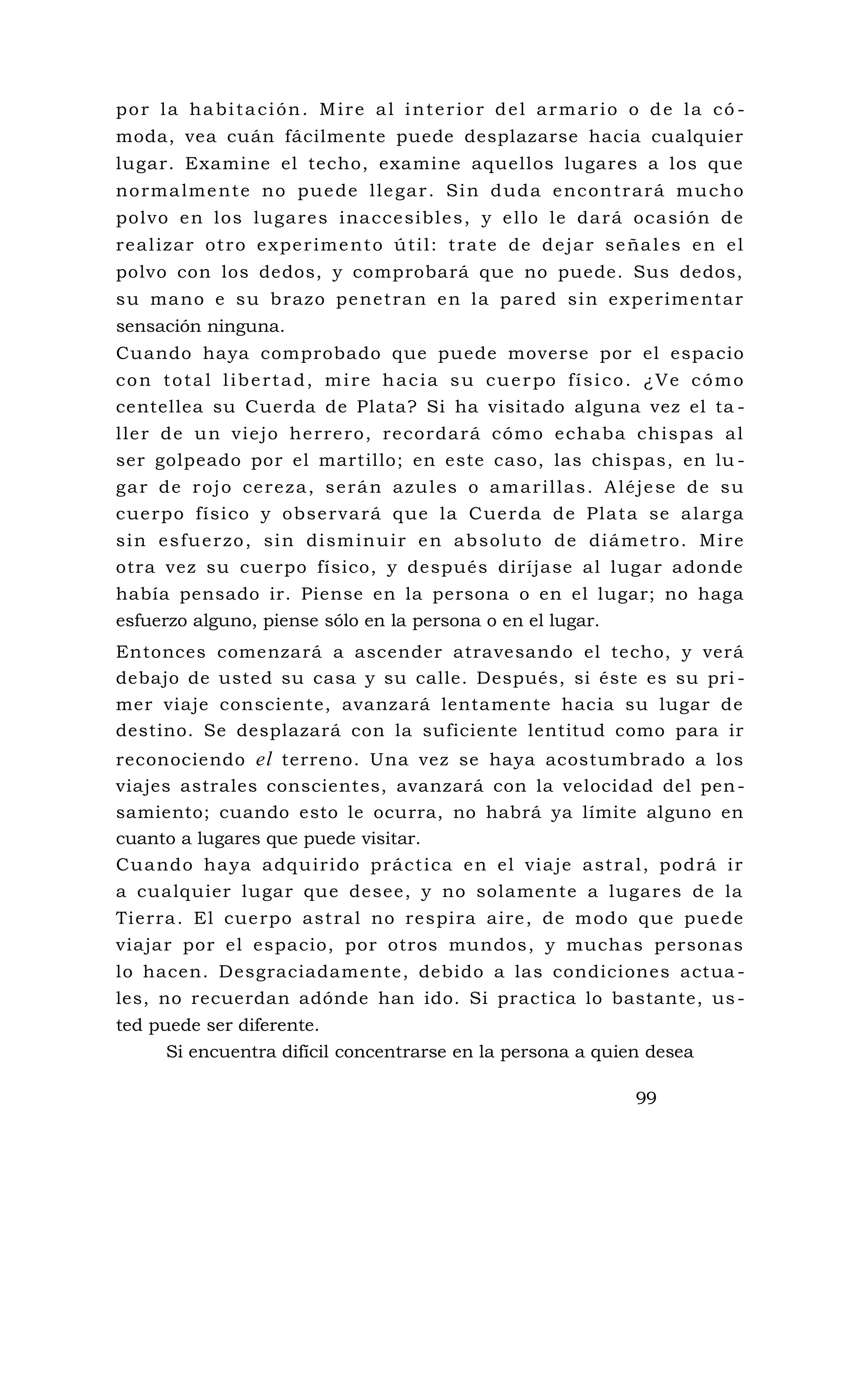 por la habitación. Mire al interior del armario o de la có -
moda, vea cuán fácilmente puede desplazarse hacia cualquier
lugar. Examine el techo, examine aquellos lugares a los que
normalmente no puede llegar. Sin duda encontrará mucho
polvo en los lugares inaccesibles, y ello le dará ocasión de
realizar otro experimento útil: trate de dejar señales en el
polvo con los dedos, y comprobará que no puede. Sus dedos,
su mano e su brazo penetran en la pared sin experimentar
sensación ninguna.
Cuando haya comprobado que puede moverse por el espacio
con total libertad, mire hacia su cuerpo físico. ¿Ve cómo
centellea su Cuerda de Plata? Si ha visitado alguna vez el ta -
ller de un viejo herrero, recordará cómo echaba chispas al
ser golpeado por el martillo; en este caso, las chispas, en lu -
gar de rojo cereza, serán azules o amarillas. Aléjese de su
cuerpo físico y observará que la Cuerda de Plata se alarga
sin esfuerzo, sin disminuir en absoluto de diámetro. Mire
otra vez su cuerpo físico, y después diríjase al lugar adonde
había pensado ir. Piense en la persona o en el lugar; no haga
esfuerzo alguno, piense sólo en la persona o en el lugar.
Entonces comenzará a ascender atravesando el techo, y verá
debajo de usted su casa y su calle. Después, si éste es su pri -
mer viaje consciente, avanzará lentamente hacia su lugar de
destino. Se desplazará con la suficiente lentitud como para ir
reconociendo el terreno. Una vez se haya acostumbrado a los
viajes astrales conscientes, avanzará con la velocidad del pen-
samiento; cuando esto le ocurra, no habrá ya límite alguno en
cuanto a lugares que puede visitar.
Cuando haya adquirido práctica en el viaje astral, podrá ir
a cualquier lugar que desee, y no solamente a lugares de la
Tierra. El cuerpo astral no respira aire, de modo que puede
viajar por el espacio, por otros mundos, y muchas personas
lo hacen. Desgraciadamente, debido a las condiciones actua -
les, no recuerdan adónde han ido. Si practica lo bastante, us-
ted puede ser diferente.
Si encuentra difícil concentrarse en la persona a quien desea
99
 