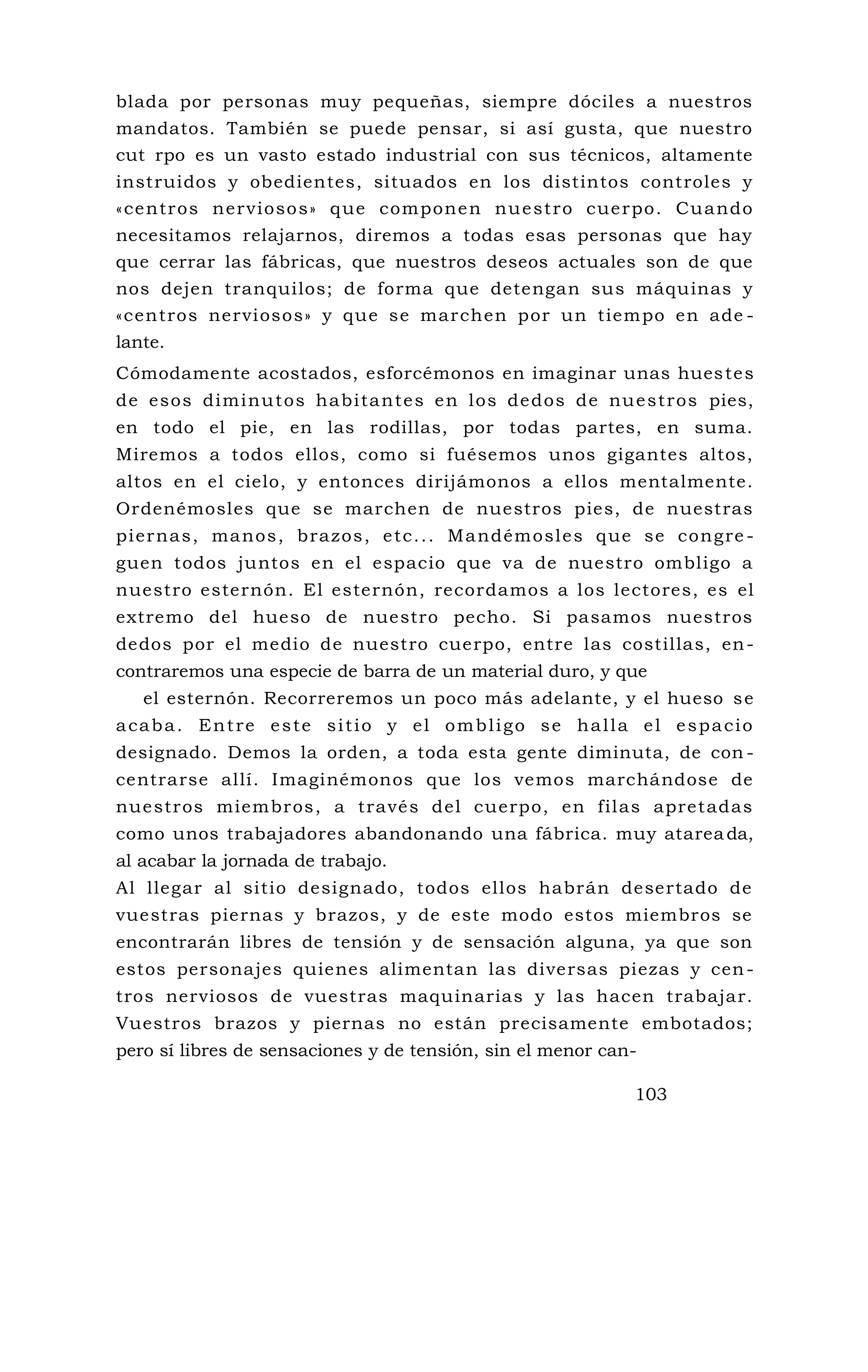 blada por personas muy pequeñas, siempre dóciles a nuestros
mandatos. También se puede pensar, si así gusta, que nuestro
cut rpo es un vasto estado industrial con sus técnicos, altamente
instruidos y obedientes, situados en los distintos controles y
«centros nerviosos» que componen nuestro cuerpo. Cuando
necesitamos relajarnos, diremos a todas esas personas que hay
que cerrar las fábricas, que nuestros deseos actuales son de que
nos dejen tranquilos; de forma que detengan sus máquinas y
«centros nerviosos» y que se marchen por un tiempo en ade -
lante.
Cómodamente acostados, esforcémonos en imaginar unas huestes
de esos diminutos habitantes en los dedos de nuestros pies,
en todo el pie, en las rodillas, por todas partes, en suma.
Miremos a todos ellos, como si fuésemos unos gigantes altos,
altos en el cielo, y entonces dirijámonos a ellos mentalmente.
Ordenémosles que se marchen de nuestros pies, de nuestras
piernas, manos, brazos, etc... Mandémosles que se congre -
guen todos juntos en el espacio que va de nuestro ombligo a
nuestro esternón. El esternón, recordamos a los lectores, es el
extremo del hueso de nuestro pecho. Si pasamos nuestros
dedos por el medio de nuestro cuerpo, entre las costillas, en-
contraremos una especie de barra de un material duro, y que
el esternón. Recorreremos un poco más adelante, y el hueso se
acaba. Entre este sitio y el ombligo se halla el espacio
designado. Demos la orden, a toda esta gente diminuta, de con -
centrarse allí. Imaginémonos que los vemos marchándose de
nuestros miembros, a través del cuerpo, en filas apretadas
como unos trabajadores abandonando una fábrica. muy atareada,
al acabar la jornada de trabajo.
Al llegar al sitio designado, todos ellos habrán desertado de
vuestras piernas y brazos, y de este modo estos miembros se
encontrarán libres de tensión y de sensación alguna, ya que son
estos personajes quienes alimentan las diversas piezas y cen-
tros nerviosos de vuestras maquinarias y las hacen trabajar.
Vuestros brazos y piernas no están precisamente embotados;
pero sí libres de sensaciones y de tensión, sin el menor can-
103
 