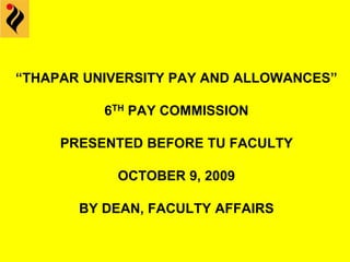 “THAPAR UNIVERSITY PAY AND ALLOWANCES”
6TH PAY COMMISSION
PRESENTED BEFORE TU FACULTY
OCTOBER 9, 2009
BY DEAN, FACULTY AFFAIRS
 