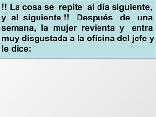 !! La cosa se  repite  al día siguiente, y  al  siguiente !!  Después  de  una semana,  la  mujer  revienta  y  entra muy disgustada a la oficina del jefe y le dice: 
