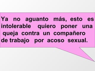 Ya  no  aguanto  más,  esto  es intolerable  quiero  poner  una  queja  contra  un  compañero  de trabajo  por  acoso  sexual. 