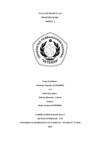 TUGAS PENDAHULUAN
PRAKTIKUM SQL
MODUL 4
Nama Praktikan :
Abrianto Nugraha (1235010002)
A-3
Nama Instruktur :
Ikhwan Rustanto , S.Kom
Asisten :
Rizka Annisa (1135010045)
LABORATORIUM BASIS DATA
SISTEM INFORMASI – FTI
UNIVERSITAS PEMBANGUNAN NASIONAL “VETERAN” JATIM
2014
 