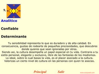 9. Analítico  Confiable  Determinante   Tu sensibilidad representa lo que es duradero y de alta calidad. En consecuencia, gustas de rodearte de pequeñas preciosidades, que descubres donde quieres que sean ignoradas por otros. Siendo asi, la cultura desempeña un papel especial en tu vida.  Contrario a tu estilo personal, elegante y exclusivo, libre de las fantasías de los modismos.    Lo ideal, sobre lo cual basas la vida, es el placer asociado a la cultura. Valorizas un cierto nivel de cultura en las personas con quien te asocias. Principal Salir 