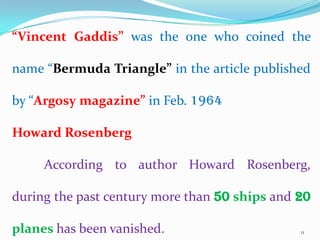 “Vincent Gaddis” was the one who coined the

name “Bermuda Triangle” in the article published

by “Argosy magazine” in Feb. 1964

Howard Rosenberg

     According to author Howard Rosenberg,

during the past century more than 50 ships and 20

planes has been vanished.                      11
 