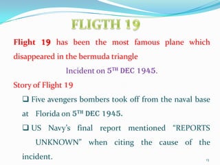 Flight 19 has been the most famous plane which
disappeared in the bermuda triangle
               Incident on 5th Dec 1945.
Story of Flight 19
   Five avengers bombers took off from the naval base
  at Florida on 5th Dec 1945.
   US Navy’s final report mentioned “REPORTS
      UNKNOWN” when citing the cause of the
  incident.                                         13
 